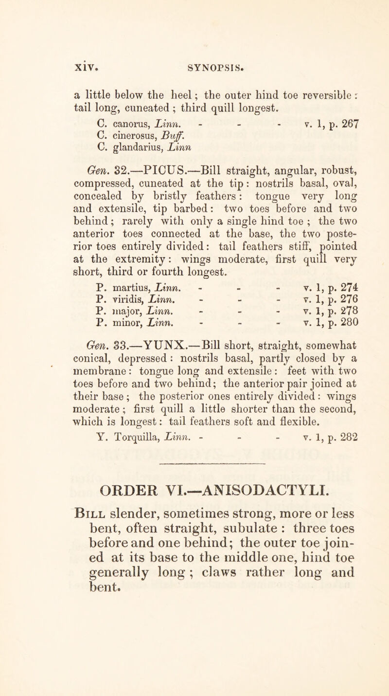 a little below the heel; the outer hind toe reversible r tail long, cuneated ; third quill longest. C. canorus, Linn. - - - v. 1, p. 267 C. cinerosus. Buff. C. glandarius, Linn Gen. 82.—PIOUS.—Bill straight, angular, robust, compressed, cuneated at the tip: nostrils basal, oval, concealed by bristly feathers: tongue very long and extensile, tip barbed: two toes before and two behind; rarely with only a single hind toe ; the two anterior toes connected at the base, the two poste- rior toes entirely divided: tail feathers stiff, pointed at the extremity: wings moderate, first quill very short, third or fourth longest. P. martius, Linn. P. viridis, Linn. P. major, Linn. P. minor, Linn. V. 1, p. 274 V. 1, p. 276 V. 1, p. 278 V. 1, p. 280 Gen. S3.—YUNX.—Bill short, straight, somewhat conical, depressed: nostrils basal, partly closed by a membrane : tongue long and extensile : feet with two toes before and two behind; the anterior pair joined at their base ; the posterior ones entirely divided: wings moderate; first quill a little shorter than the second, which is longest: tail feathers soft and flexible. Y. Torquilla, Linn. - - - v. 1, p. 282 ORDER VI.—ANISODACTYLI. Bill slender, sometimes strong, more or less bent, often straight, subulate : three toes before and one behind; the outer toe join- ed at its base to the middle one, hind toe generally long; claws rather long and bent.