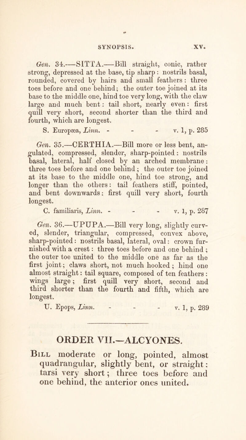 Gen. 34.—SITTA.—Bill straight, conic, rather strong, depressed at the base, tip sharp : nostrils basal, rounded, covered by hairs and small feathers : three toes before and one behind; the outer toe joined at its base to the middle one, hind toe very long, with the claw large and much bent: tail short, nearly even: first quill very short, second shorter than the third and fourth, which are longest. S. Europsea, Linn. - - - v. 1, p. 285 Gen. 85.—CERTHIA.—Bill more or less bent, an- gulated, compressed, slender, sharp-pointed: nostrils basal, lateral, half closed by an arched membrane: three toes before and one behind; the outer toe joined at its base to the middle one, hind toe strong, and longer than the others: tail feathers stiff, pointed, and bent downwards: first quill very short, fourth longest. C. familiaris, Linn. - - - v. 1, p. 287 Gen. 86.—UPUPA.—Bill very long, slightly curv- ed, slender, triangular, compressed, convex above, sharp-pointed: nostrils basal, lateral, oval: crown fur- nished with a crest: three toes before and one behind ; the outer toe united to the middle one as far as the first joint; claws short, not much hooked; hind one almost straight: tail square, composed of ten feathers : wings large; first quill very short, second and third shorter than the fourth and fifth, which are longest. U. Epops, Linn. - - - v. 1, p. 289 ORDER VIL--ALCYONES. Bill moderate or long, pointed, almost quadrangular, slightly bent, or straight : tarsi very short; three toes before and one behind, the anterior ones united.