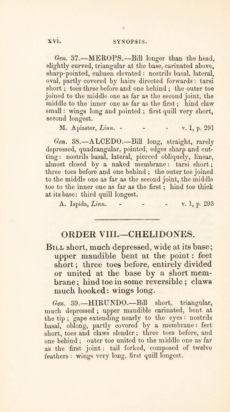 Gen. 37.—MEROPS.—Bill longer than the head, slightly curved, triangular at the base, carinated above, sharp-pointed, culmen elevated : nostrils basal, lateral, oval, partly covered by hairs directed forwards: tarsi short; toes three before and one behind ; the outer toe joined to the middle one as far as the second joint, the middle to the inner one as far as the first; hind claw small: wings long and pointed ; first quill very short, second longest. M. Apiaster, Linn, - - - v. 1, p. 291 Gen. 38.—ALOEDO.—Bill long, straight, rarely depressed, quadrangular, pointed, edges sharp and cut- ting : nostrils basal, lateral, pierced obliquely, linear, almost closed by a naked membrane: tarsi short; three toes before and one behind ; the outer toe joined to the middle one as far as the second joint, the middle toe to the inner one as far as the first; hind toe thick at its base: third quill longest. A. Ispida, Linn. - - - v. 1, p. 293 ORDER VIIL—CHELIDONES. Bill short, much depressed, wide at its base; upper mandible bent at the point: feet short; three toes before, entirely divided or united at the base by a short mem- brane ; hind toe in some reversible; claws much hooked: wings long. Gen. 39.—HIRUNDO.—Bill short, triangular, much depressed ; upper mandible carinated, bent at the tip ; gape extending nearly to the eyes : nostrils basal, oblong, partly covered by a membrane: feet short, toes and claws slender; three toes before, and one behind; outer toe united to the middle one as far as the first joint: tail forked, composed of twelve feathers : wings very long, first quill longest.