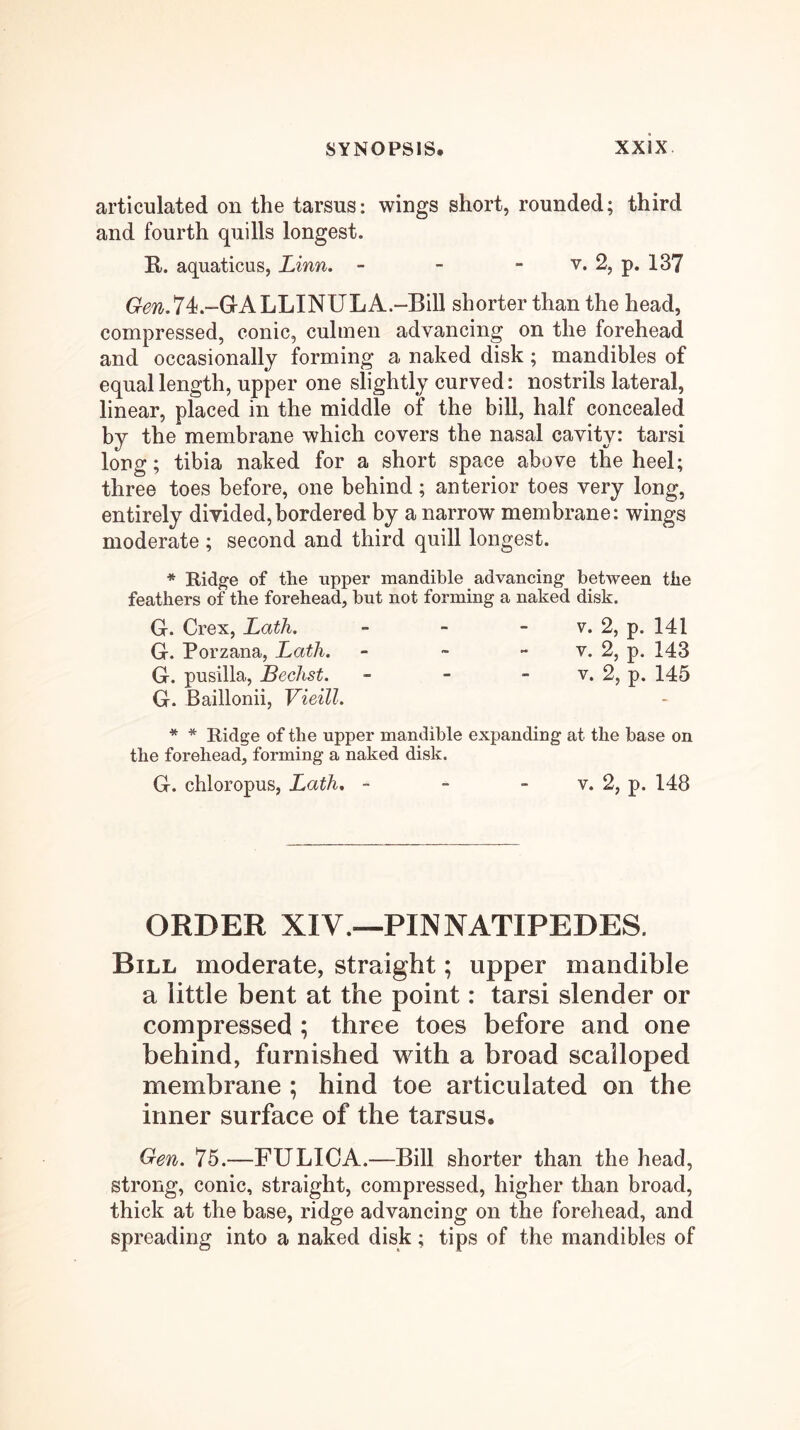 articulated on the tarsus: wings short, rounded; third and fourth quills longest. R. aquaticus, Linn. - - - v. 2, p. 137 6^07^.74.-GALLINULA.-Bill shorter than the head, compressed, conic, cuhnen advancing on the forehead and occasionally forming a naked disk; mandibles of equal length, upper one slightly curved: nostrils lateral, linear, placed in the middle of the bill, half concealed by the membrane which covers the nasal cavity: tarsi long; tibia naked for a short space above the heel; three toes before, one behind; anterior toes very long, entirely divided,bordered by a narrow membrane: wings moderate ; second and third quill longest. * Rid^e of the upper mandible advancing between the feathers of the forehead, but not forming a naked disk. G. Crex, Lath. - - - v. 2, p. 141 G. Porzana, Lath. - - - v. 2, p. 143 G. pusllla, Bechst. - - - v. 2, p. 145 G. Baillonii, Vieill. * * Ridge of the upper mandible expanding at the base on the forehead, forming a naked disk. G. chloropus, Lath, - - - v. 2, p. 148 ORDER XIV.—PINNATIPEDES. Bill moderate, straight; upper mandible a little bent at the point: tarsi slender or compressed ; three toes before and one behind, furnished with a broad scalloped membrane ; hind toe articulated on the inner surface of the tarsus. Gen. 75.—FULICA.—Bill shorter than the head, strong, conic, straight, compressed, higher than broad, thick at the base, ridge advancing on the forehead, and spreading into a naked disk; tips of the mandibles of