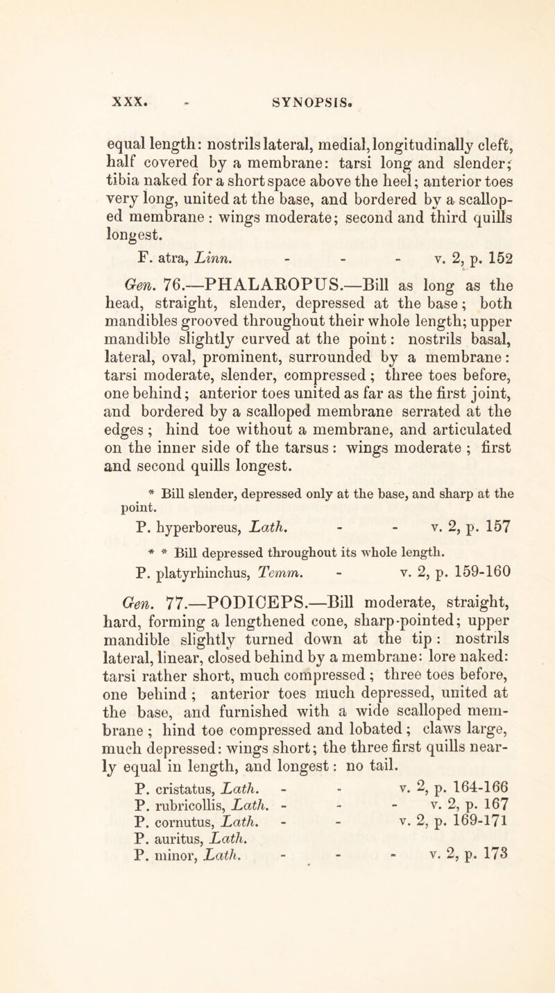 equal length: nostrils lateral, medial, longitudinally cleft, half covered by a membrane: tarsi long and slender; tibia naked for a short space above the heel; anterior toes very long, united at the base, and bordered by a scallop- ed membrane : wings moderate; second and third quills longest. F. atra, Linn. - - - v. 2, p. 152 Gen. 76.—PHALAROPUS.—Bill as long as the head, straight, slender, depressed at the base; both mandibles grooved throughout their whole length; upper mandible slightly curved at the point: nostrils basal, lateral, oval, prominent, surrounded by a membrane: tarsi moderate, slender, compressed; three toes before, one behind; anterior toes united as far as the first joint, and bordered by a scalloped membrane serrated at the edges ; hind toe without a membrane, and articulated on the inner side of the tarsus : wings moderate ; first and second quills longest. * Bill slender, depressed only at the base, and sharp at the point. P. hyperboreus, Lath. - - v. 2, p. 157 * * Bill depressed throughout its whole length. P. platyrhinchus, Temm. - v. 2, p. 159-160 Gen. 77.—PODIOEPS.—Bill moderate, straight, hard, forming a lengthened cone, sharp-pointed; upper mandible slightly turned down at the tip : nostrils lateral, linear, closed behind by a membrane: lore naked: tarsi rather short, much compressed; three toes before, one behind ; anterior toes much depressed, united at the base, and furnished with a wide scalloped mem- brane ; hind toe compressed and lobated; claws large, much depressed: wings short; the three first quills near- ly equal in length, and longest: no tail. P. cristatus, Lath. - - P* 164-166 P. rubricollis. Lath. - - - v. 2, p. 167 P. cornutus, Lath. - - v. 2, p. 169-171 P. auritus, Lath. P. minor, Lath. V. 2, p. 173