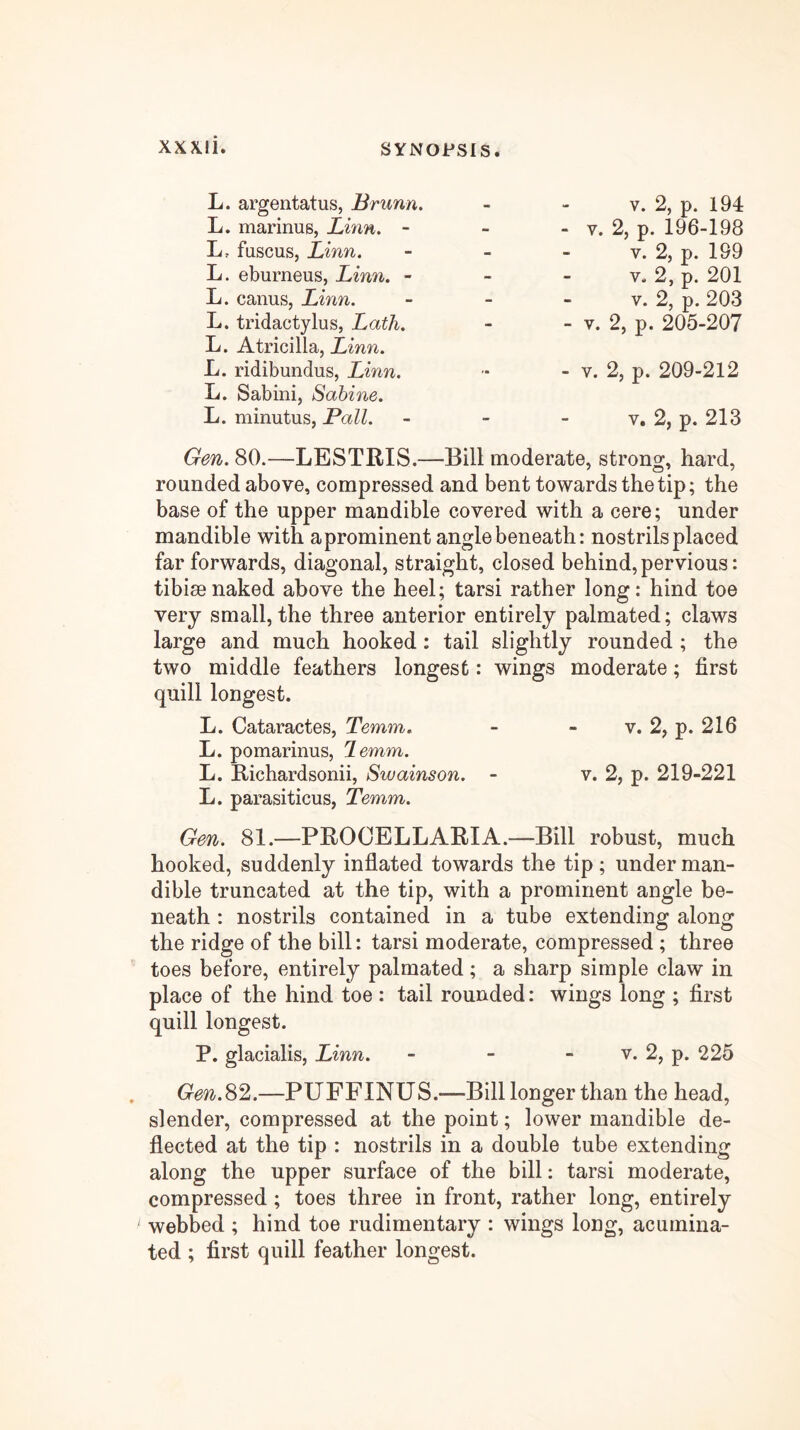 L. argentatus, Brunn, L. marinus, Linn, - L, fuscus, Linn. L. eburneus, Linn. - L. canus, Linn. L. tridactylus, Lath. L. Atricilla, Linn. L. ridibundus, Linn. L. Sabini, Sabine. L. minutus, Pall. V. 2, p. 194 - V. 2, p. 196-198 V. 2, p. 199 V. 2, p. 201 V. 2, p. 203 - V. 2, p. 205-207 - V. 2, p. 209-212 V. 2, p. 213 80.—LESTRIS.—Bill moderate, strong, hard, rounded above, compressed and bent towards the tip; the base of the upper mandible covered with a cere; under mandible with aprominent angle beneath: nostrils placed far forwards, diagonal, straight, closed behind, pervious: tibiae naked above the heel; tarsi rather long: hind toe very small, the three anterior entirely palmated; claws large and much hooked: tail slightly rounded ; the two middle feathers longest: wings moderate; first quill longest. L. Cataractes, Temm. - - v. 2, p. 216 L. pomarinus, lemm,. L. E/ichardsonii, Swainson. - v. 2, p. 219-221 L. parasiticus, Temm. Gen. 81.—PROOELLARIA.—Bill robust, much hooked, suddenly inflated towards the tip ; under man- dible truncated at the tip, with a prominent angle be- neath : nostrils contained in a tube extending along the ridge of the bill: tarsi moderate, compressed ; three toes before, entirely palmated; a sharp simple claw in place of the hind toe : tail rounded: wings long ; first quill longest. P. glacialis, Linn. - - - v. 2, p. 225 Gen.S^.—PUFFINUS.—Bill longer than the head, slender, compressed at the point; lower mandible de- flected at the tip : nostrils in a double tube extending along the upper surface of the bill: tarsi moderate, compressed ; toes three in front, rather long, entirely webbed ; hind toe rudimentary : wings long, acumina- ted ; first quill feather longest.