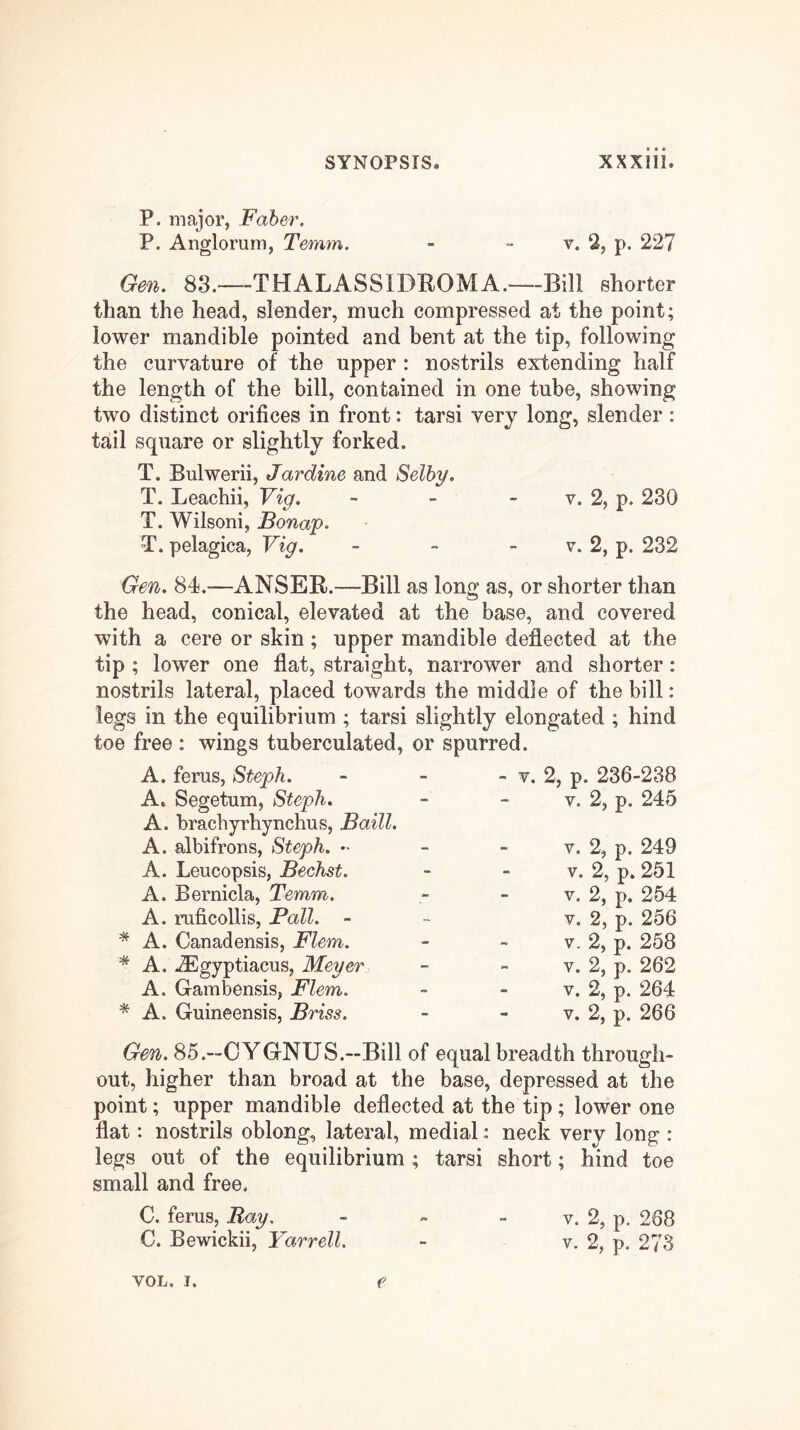 P. major, Faber. P. Anglorum, Temm. - - v. 2, p. 227 Gen. 83.—THALASSIDROMA.—Bill shorter than the head, slender, much compressed at the point; lower mandible pointed and bent at the tip, following the curvature of the upper : nostrils extending half the length of the bill, contained in one tube, showing two distinct orifices in front: tarsi very long, slender : tail square or slightly forked. T. Bulwerii, Jardine and Selby. T. Leachii, Vig. - - - v. 2, p. 230 T. Wilsoni, Bonap. T. pelagica, Vig. - - - v. 2, p. 232 Gen. 84.—ANSEB.—Bill as long as, or shorter than the head, conical, elevated at the base, and covered with a cere or skin; upper mandible deflected at the tip ; lower one flat, straight, narrower and shorter: nostrils lateral, placed towards the middle of the bill: legs in the equilibrium ; tarsi slightly elongated ; hind toe free : wings tuberculated, or spurred. A. ferns, Steph. A, Segetum, Steph. A. brachyrhynchus, Baill. A. albifrons, Steph. •• A. Leucopsis, Bechst. A. Bernicla, Temm. A. ruficollis, Pall. - * A. Canadensis, Flem. A. .iEgyptiacus, Meyer A. Gambensis, Flem. * A. Guineensis, Briss. - V. 2, p. 236-238 v. 2, p. 245 V. 2, p, 249 V. 2, p. 251 V. 2, p. 254 V. 2, p. 256 V. 2, p. 258 V. 2, p. 262 V. 2, p. 264 V. 2, p. 266 Gen. 85.—CYGNUS.—Bill of equal breadth through- out, higher than broad at the base, depressed at the point; upper mandible deflected at the tip; lower one flat: nostrils oblong, lateral, medial: neck very long : legs out of the equilibrium ; tarsi short; hind toe small and free. C. ferns, Ray. - - - v. 2, p. 268 C. Bewickii, Yarrell. - v. 2, p. 273 e VOL. I.