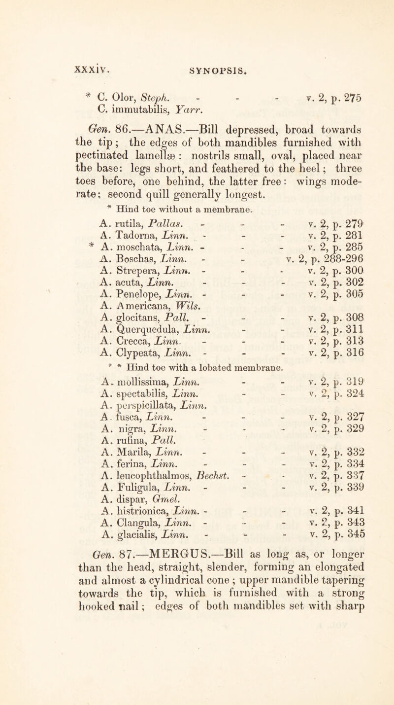 * C. Olor, Steph. - - - v. 2, p. 275 C. immutabilis, Yarr. Gen. 86.—ANAS.—Bill depressed, broad towards the tip; the edges of both mandibles furnished with pectinated lamellae : nostrils small, oval, placed near the base: legs short, and feathered to the heel; three toes before, one behind, the latter free: wings mode- rate; second quill generally longest. * Hind toe without a membrane. A. rutila, Pallas, - V. 2, p. 279 A. Tadorna, Linn. - V. 2, p. 281 * A. moschata, Linn. - - V. 2, p. 285 A. Boschas, Linn. - V. 2, p. 288-296 A. Strepera, Linn. - - V. 2, p. 300 A. acuta, Linn. - V. 2, p. 302 A. Penelope, Linn. - - V. 2, p. 305 A. Americana, Wils. A. glocitans, Pall. - V. 2, p. 308 A. Querquedula, Linn. - V. 2, p. 311 A. Crecca, Linn. - V. 2, p. 313 A. Clypeata, Linn. - - V. 2, p. 316 * * Hind toe with a lobated membrane. A. inollissima, imw. - V. 2, p. 319 A. spectabilis, Linn. - V. 2, p. 324 A. perspicillata, Linn. A. fusca, Linn. - V. 2, p. 327 A. nigra, Linn. - \^. 2, p. 329 A. rufina, Pall. A. Marila, Linn. - V. 2, p. 332 A. ferina, Linn. - V. 2, p. 334 A. leucophthalmos, Bechst. * V. 2, p. 337 A. Fuligula, Linn. - V. 2, p. 339 A. dispar, Gmel. A. histrionica, Linn. - - V. 2, p. 341 A. Clangula, Linn. - - V. 2, p. 343 A. glacialis, Linn. - V. 2, p. 345 Gen. 87.—MERGUS.—Bill as long as, or longer than the head, straight, slender, forming an elongated and almost a cylindrical cone ; upper mandible tapering towards the tip, which is furnished with a strong hooked nail; edges of both mandibles set with sharp