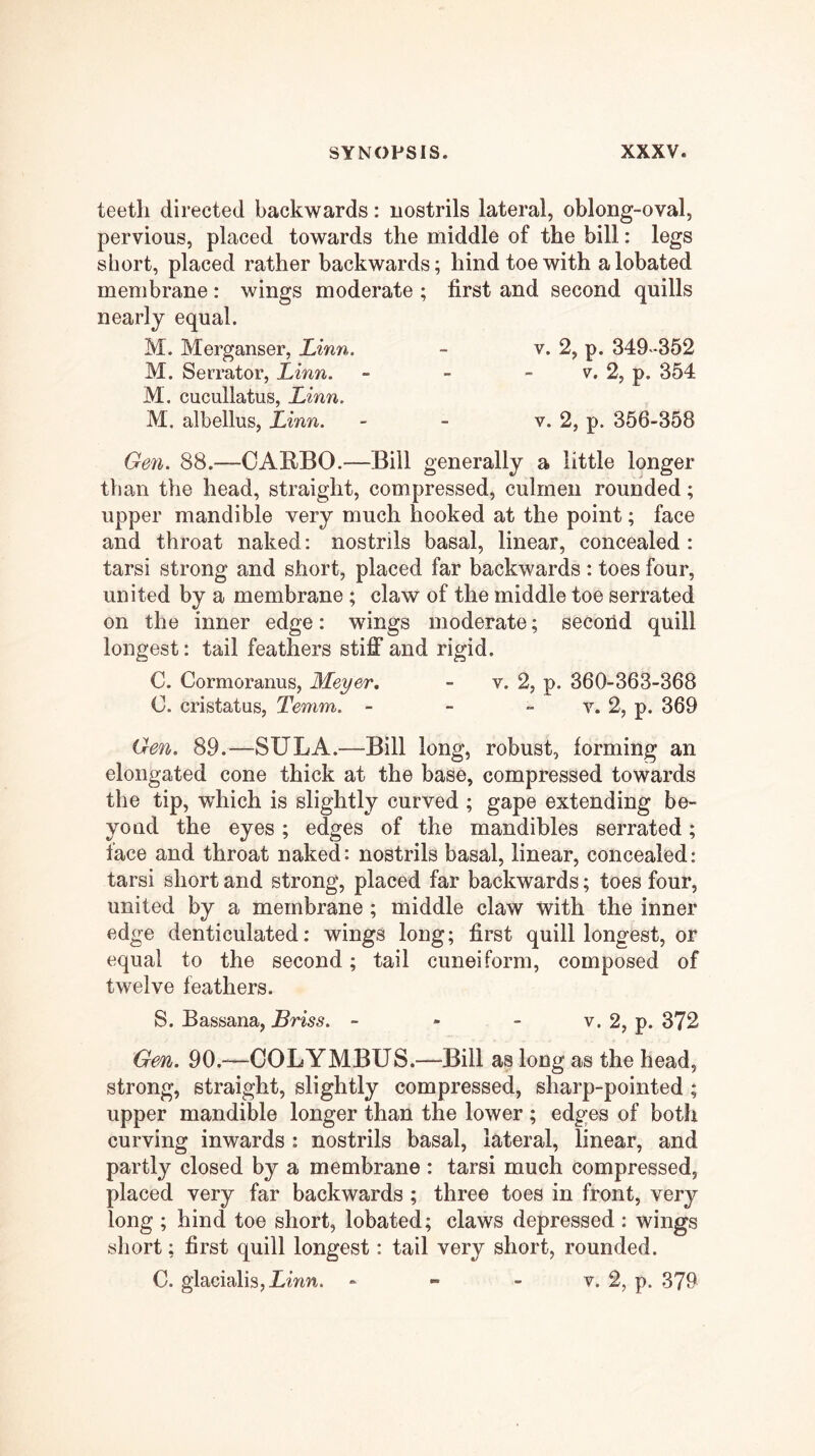 teeth directed backwards: nostrils lateral, oblong-oval, pervious, placed towards the middle of the bill: legs short, placed rather backwards; hind toe with alobated membrane: wings moderate ; first and second quills nearly equal. M. Merganser, Linn. - v. 2, p. 349 -352 M. Serrator, Linn. - - - v, 2, p. 354 M, cucullatus, Linn. M. albellus, Linn. - - v. 2, p. 356-358 Gen. 88.—OARBO.—Bill generally a little longer than the head, straight, compressed, culmeii rounded; upper mandible very much hooked at the point; face and throat naked: nostrils basal, linear, concealed: tarsi strong and short, placed far backwards : toes four, united by a membrane ; claw of the middle toe serrated on the inner edge: wings moderate; second quill longest: tail feathers stiff and rigid. C. Cormoranus, Meyer, - v. 2, p. 360-363-368 C. cristatus, Tenim. - - » v. 2, p. 369 Gen. 89.—SUL A.—Bill long, robust, forming an elongated cone thick at the base, compressed towards the tip, which is slightly curved ; gape extending be- yond the eyes; edges of the mandibles serrated; face and throat naked: nostrils basal, linear, concealed; tarsi short and strong, placed far backwards; toes four, united by a membrane; middle claw with the inner edge denticulated: wings long; first quill longest, or equal to the second; tail cuneiform, composed of twelve feathers. S. Bassana, Briss. - - - v. 2, p. 372 Ge/n. 90.—OOLYMBUS.—Bill as long as the head, strong, straight, slightly compressed, sharp-pointed ; upper mandible longer than the lower ; edges of both curving inwards : nostrils basal, lateral, linear, and partly closed by a membrane : tarsi much compressed, placed very far backwards ; three toes in front, very long ; hind toe short, lobated; claws depressed : wings short; first quill longest: tail very short, rounded. C. glacialisjimn. - - - v. 2, p. 379