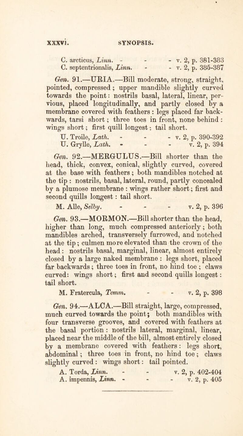 C. arcticas, Linn. - - - v. 2, p, 381-383 C. septentrionalis, Linn. - - v. 2, p. 385-387 Gen. 91.—URIA.—Bill moderate, strong, straight, pointed, compressed; upper mandible slightly curved towards the point: nostrils basal, lateral, linear, per- vious, placed longitudinally, and partly closed by a membrane covered with feathers : legs placed far back- wards, tarsi short; three toes in front, none behind : wings short; first quill longest: tail short. U. Troile, Lath. - - - v. 2, p. 390-392 U. Grrylle, Lath. » - - v. 2, p. 394 Gen. 92.—MERGULUS.—Bill shorter than the head, thick, convex, conical, slightly curved, covered at the base with feathers; both mandibles notched at the tip : nostrils, basal, lateral, round, partly concealed by a plumose membrane : wings rather short; first and second quills longest: tail short. M. Alle, Selby. - - - v. 2, p. 396 Gen. 93.—MORMON.—Bill shorter than the head, higher than long, much compressed anteriorly; both mandibles arched, transversely furrowed, and notched at the tip; culmen more elevated than the crown of the head: nostrils basal, marginal, linear, almost entirely closed by a large naked membrane : legs short, placed far backwards; three toes in front, no hind toe ; claws curved: wings short; first and second quills longest: tail short. M. Fratercula, Temm. - - v. 2, p. 398 Gen. 94.—ALOA.—'Bill straight, large, compressed, much curved towards the point; both mandibles with four transverse grooves, and covered with feathers at the basal portion : nostrils lateral, marginal, linear, placed near the middle of the bill, almost entirely closed by a membrane covered with feathers: legs short, aWominal; three toes in front, no hind toe; claws slightly curved : wings short: tail pointed. A. Torda, Linn. - - v. 2, p. 402-404 A. impennis, Linn. - - - v. 2, p. 405