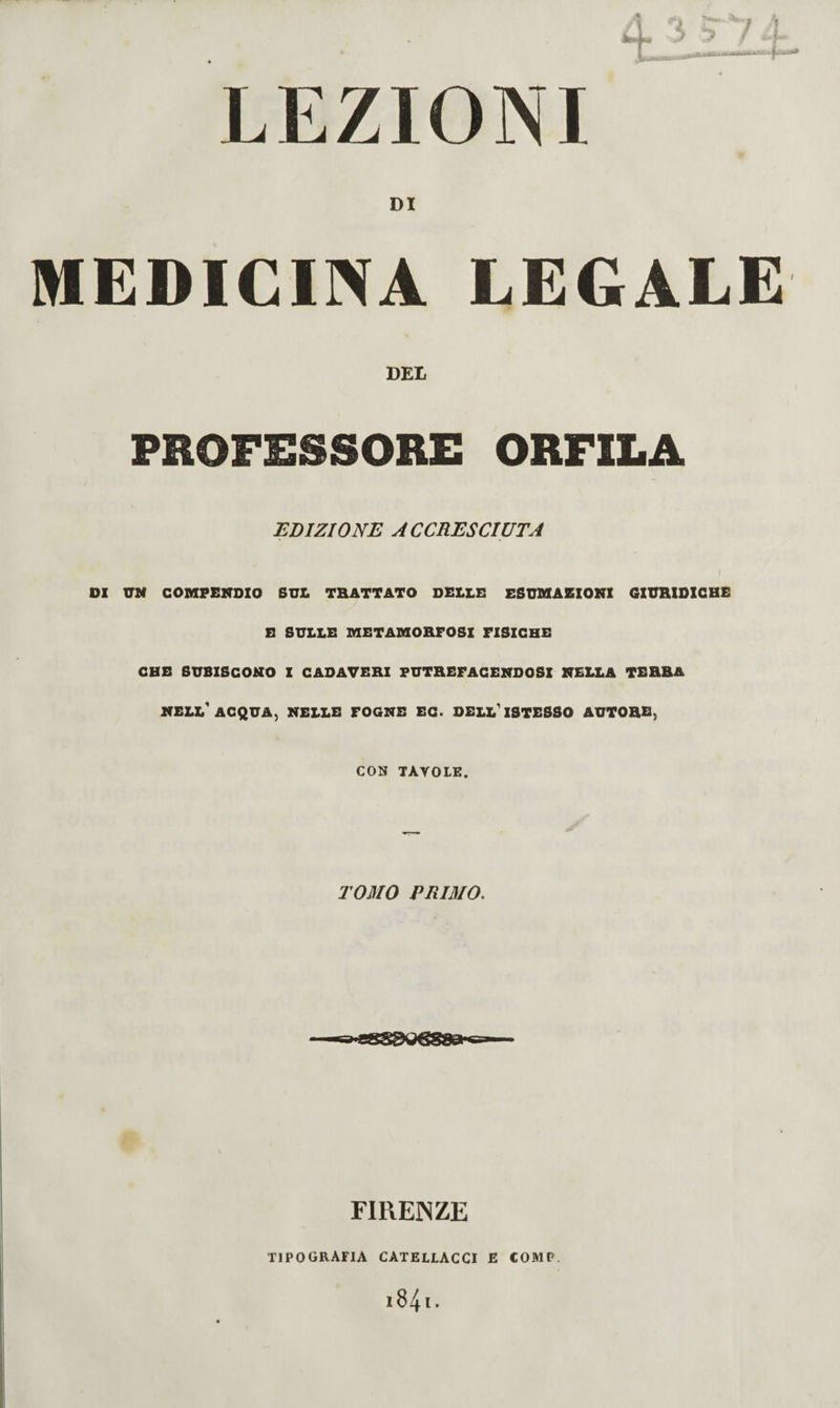 LEZIONI 9 DI MEDICINA EEGALE DEL PROFESSORE ORFILA EDIZIONE ACCRESCIUTA 1 DI VN COMPENDIO SUL TRATTATO DELLE ESUMAZIONI GIURIDICHE B SULLE METAMORFOSI FISICHE CHE SUBISCONO Z CADAVERI PUTREFACENDOSI NELLA TERRA nell'acqua, nelle fogne EG. OELL'zSTESSO AUTORE, CON TAVOLE. TOMO PRIMO. FlREiNZE TIPOGRAFIA CATELLACCI E COMP.