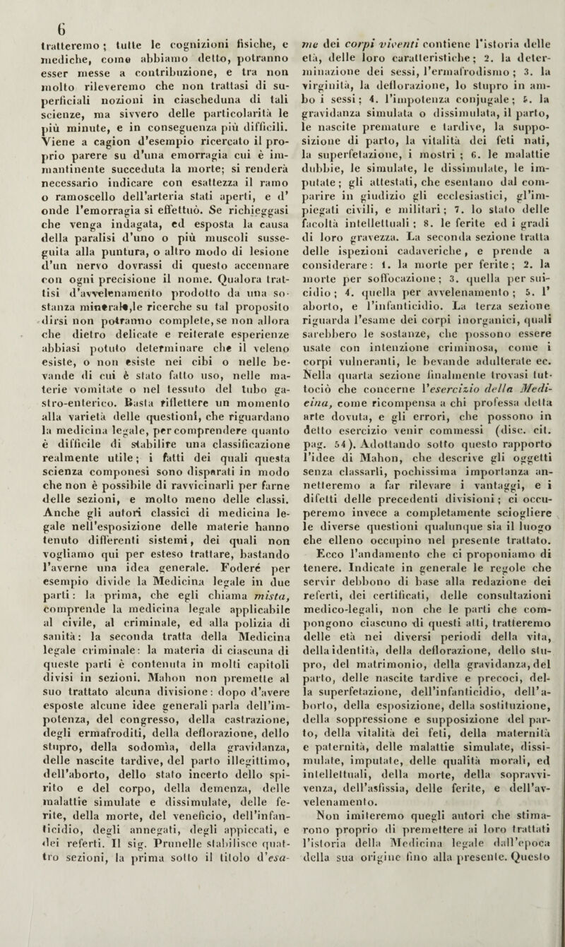 G trallerenio; tulle le cognizioni fisiche, e mediche, come abbiamo dello, potranno esser messe a contribuzione, e tra non molto rileveremo che non trattasi di su¬ perficiali nozioni in ciascheduna di tali scienze, ma sivvero delle particolarità le più minute, e in conseguenza più difficili. Viene a cagion d’esempio ricercato il pro¬ prio parere su d’una emorragia cui è im¬ mantinente succeduta la morte; si renderà necessario indicare con esattezza il ramo o ramoscello dell’arteria stati aperti, e d’ onde l’emorragia si effettuò. Se richieggasi che venga indagata, cd esposta la causa della paralisi d’uno o più muscoli susse¬ guita alla puntura, o altro modo di lesione d’un nervo dovrassi di questo accennare con ogni precisione il nome. Qualora trat¬ tisi d’avvelenamento prodotto da una so¬ stanza niin*ra}«,le ricerche su tal proposito -dirsi non potranno complete, se non allora che dietro delicate e reiterale esperienze abbiasi potuto determinare che il veleno esiste, o non esiste nei cibi o nelle be¬ vande di cui è stato fatto uso, nelle ma¬ terie vomitate o nel tessuto del tubo ga¬ stro-enterico. Basta riflettere un momento alla varietà delle questioni, che riguardano la medicina legale, per comprendere quanto è difficile di stabilire una classificazione realmente utile ; i fatti dei qxiali questa scienza componesi sono disparati in modo che non è possibile di ravvicinarli per farne delle sezioni, e molto meno delle classi. Anche gli autori classici di medicina le¬ gale nell’esposizione delle materie hanno tenuto differenti sistemi, dei quali non vogliamo qui per esteso trattare, bastando l’averne una idea generale. Fodere per esempio divide la Medicina legale in due parti : la prima, che egli chiama mista, comprende la medicina legale applicabile al civile, al criminale, ed alla polizia di sanità: la seconda tratta della Medicina legale criminale: la materia di ciascuna di queste parti è contenuta in molti capitoli divisi in sezioni. Malion non premette al suo trattato alcuna divisione: dopo d’avere esposte alcune idee generali parla dell’ini- potenza, del congresso, della castrazione, degli ermafroditi, della deflorazione, dello stupro, della sodomìa, della gravidanza, delle nascite tardive, del parto illegittimo, dell’aborto, dello stato incerto dello spi¬ rito e del corpo, della demenza, delle malattie simulate e dissimulate, delle fe¬ rite, della morte, del veneficio, dell’infan¬ ticidio, degli annegati, degli appiccati, e dei referti. Il sig. Prunelle stabilisce quat¬ tro sezioni, la prima sotto il titolo d’cJ^u- ììic dei corpi vigenti contiene Tistoria delle età, delle loro caratteristiche; 2. la deter¬ minazione dei sessi, l’ermafrodismo ; 3. la virginità, la deflorazione, lo stupro in am¬ bo i sessi; 4. rimpotenza conjugale ; &. la gravidanza simulata o dissimulata, il parto, le nascite premature e tardive, la suppo¬ sizione di parto, la vitalità dei feti nati, la superfetazione, i mostri ; 6. le malattie dubbie, le simulale, le dissimulate, le im¬ putate; gli attestati, che esentano dal com¬ parire in giudizio gli ecclesiastici, gl’im¬ piegati civili, e militari; 7. lo stalo delle facoltà intellettuali; 8. le ferite ed i gradi di loro gravezza. La seconda sezione tratta delle ispezioni cadaveriche, e prende a considerare; 1. la morte per ferite; 2. la morte per soffocazione; 3. quella per sui¬ cidio ; 4. quella per avvelenamento ; 5. 1’ aborto, e l’infanticidio. La terza sezione riguarda l’esame dei corpi inorganici, quali sarebbero le sostanze, che possono essere usate con intenzione criminosa, come i corpi vulneranti, le bevande adulterate ec. Nella quarta sezione finalmente trovasi tut- tociò che concerne Vesercizio della Medi¬ cina, come ricompensa a chi professa detta arte dovuta, e gli errori, che possono in detto esercizio venir commessi (disc. cit. pag. 54). Adottando sotto questo rapporto l’idee di Mahon, che descrive gli oggetti senza classarli, pochissima importanza an¬ netteremo a far rilevare i vantaggi, e i difetti delle precedenti divisioni; ci occu¬ peremo invece a completamente sciogliere le diverse questioni qualunque sia il luogo che elleno occupino nel presente trattato. Ecco l’andamento che ci proponiamo di tenere. Indicate in generale le regole che servir debbono di base alla redazione dei referti, dei certificati, delle consultazioni medico-legali, non che le parli che com¬ pongono ciascuno di questi atti, tratteremo delle età nei diversi periodi della vita, della identità, della deflorazione, dello stu¬ pro, del matrimonio, della gravidanza, del parto, delle nascite tardive e precoci, del¬ la superfetazione, dell’infanticidio, dell’a¬ borto, della esposizione, della sostituzione, della soppressione e supposizione del par¬ lo, della vitalità dei feti, della maternità e paternità, delle malattie simulate, dissi¬ mulate, imputate, delle qualità morali, ed intellettuali, della morte, della sopravvi¬ venza, dell’asfissia, delle ferite, e dell’av¬ velenamento. Non imiteremo quegli autori che stima¬ rono proprio di premettere ai loro trattati l’istoria della Medicina legale dall’epoca della sua origine fino alla [)resente. Questo