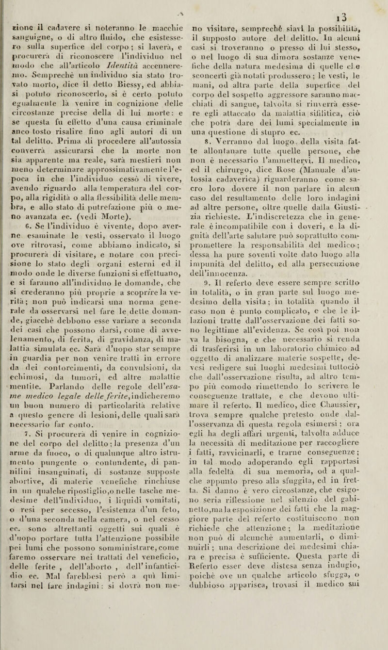 rione il cadavere si noteranno le maccìilc I sanguigne, o di altro fluido, che esistesse¬ ro sulla siiperfice del corpo ; si laverà, e procurerà di riconoscere l’individuo nel i inodo che all’articolo Identità accennere- j ino. Seinprechè un individuo sia stato tro¬ valo morto, dice il detto Biessy, ed abhia- I si potuto riconoscerlo, si è certo potuto ^ egualmente là venire in cognizione delle circostanze precise della di lui morte; e se questa fu elletto d’una causa criminale l| anco tosto risalire fino agli autori di un |; tal delitto. Prima di procedere all’autossia II converrà assicurarsi che la morte non (' sia apparente ma reale, sarà mestieri non meno determinare approssimativamente l’e- i; poca in che l’individuo cessò di vivere, i avendo riguardo alla temperatura del cor- i po, alla rigidità o alla flessibilità delle mem- I hra, e allo stato di putrefazione più o me¬ li no avanzata ec. (vedi Morte). 6. Se l’individuo è vivente, dopo aver- I ne esaminate le vesti, osservato il luogo j ove ritrovasi, come abbiamo indicato, si j procurerà di visitare, e notare con preci¬ sione lo stato degli organi esterni ed il modo onde le diverse funzioni si effettuano, c si faranno all’individuo le domande, che si crederanno più pro])rie a scopr/re la ve¬ rità; non può indicarsi una norma gene¬ rale da osservarsi nel fare le dette doman¬ de, giacché debbono esse variare a seconda dei casi che possono darsi, come di avve¬ lenamento, di ferita, di gravidanza, di ma¬ lattia simulata ec. Sarii d’uopo star sempre in guardia per non venire tratti in errore da dei contorcimenti, da convidsioni, da echimosi, da tumori, ed altre malattie 'mentile. Parlando delle regole dell’ej'a- tne medico legale f/e//e^/ènVe,indicheremo un buon numero di particolarità relative a questo genere di lesioni, delle eguali sarà necessario far conto. 7. Si procurerà di venire in cognizio¬ ne del corpo del delitto; la presenza d’un arme da fuoco, o di qualunque altro istru- mento pungente o contundente, di pan- nilini insanguinali, di sostanze supposte abortive, di materie venefiche rinchiuse in un qualche ri])oslIgHo,o nelle tasche me- <lesime dell’individuo, i liquidi vomitali, o resi per secesso, l’esistenza d’un feto, o d’una seconda nella camera, o nel cesso oc. sono altrettanti oggetti sui quali è d’uopo portare tutta l’attenzione possibile pei lumi che possono somministrare, come faremo osservare nei trattati del veneficio, delle ferite , dell’aborto , dell’infantici¬ dio ec. Mal faiehbesi ])erò a qui limi¬ tarsi nel fare indagini: si dovrà non me¬ no ^'isitaro, semprechè slavi la possibilità, il supposto autore del delitto. In alcuni casi si troveranno o presso di lui stesso, o nel luogo di sua dimora sostanze venc*^ fiche della natura medesima di quelle d o sconcerti già notati produssero; le vesti, le mani, od altra parte della superfice «lei corpo del sospetto aggressore saranno mac¬ chiati di sangue, taholta si rincerrà esse¬ re egli attaccalo da malattia sifilitica, ciò che potrà dare dei lumi specialmente in una (juestione di stupro ec. 8. Verranno dal luogo, della visita fat¬ te allontanare tutte quelle persone, che non è necessario I’ammettervi. Il medico, ed il chirurgo, dice Kose (Manuale d’au- tossia cadaverica) riguarderanno come sa¬ cro loro dovere il non parlare in alcun caso del resultamento delle loro indagini ad altre persone, oltre quelle dalla Giusti¬ zia richieste. L’indiscretezza che in gene¬ rale è incompatibile con i doveri, e la di¬ gnità dell’arte salutare può soprattutto com¬ promettere la responsabilitii del medico; dessa ha pure soventi volte dato luogo alla impunità del delitto, ed alla persecuzione deil’innocenza. 9. Il referto deve essere sempre scritto in totalità, o in gran parte sul luogo jue- desimo della visita; in totalità cpiando il caso non è punto complicato, e che le il¬ lazioni tratte dall’osservazione dei fatti so¬ no legittime all’evidenza. Se cosi j)oi non va la bisogna, e che necessario si renda di trasferirsi in un laboratorio chimico ad oggetto di analizzare materie sospette, dc- vesi redifrere sui luoghi medesimi lutloci<> e' r? che dall’osservazione risulta, ad altro tem¬ po più comodo rimettendo lo scrivere le conseguenze trattale, e che devono ulti¬ mare il referto. Il medico, dice Chaussier, trova sempre qualche pretesto onde dal¬ l’osservanza di questa regola esimersi ; ora egli ha degli affari urgenti, taholta adduce la necessità di meditazione per raccogliere i fatti, ravvicinarli, e trarne conseguenze ; in tal modo adoperando egli rapportasi alla fedeltà di sua memoria, od a qual¬ che appunto preso alla sfuggita, ed in fret¬ ta. Si danno è vero circostanze, che esigo¬ no seria riflessione nel silenzio del gabi¬ netto,ma la esposizione dei fatti che la mag¬ giore parte «lei referto costituiscono non richiede che attenzione ; la meditazione non può di alcunché aumentarli, o dimi¬ nuirli ; una descrizione dei medesimi chia¬ ra e precisa è sufficiente. Questa parte di Beferto esser deve distesa senza indugio, poiché ove un qualche articolo sfugga, o dubbioso a])parisca, tro\asi il medico sui