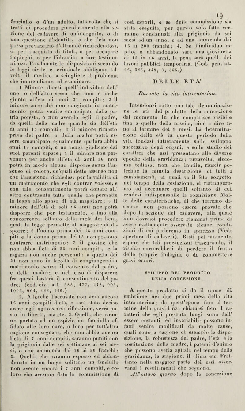 tratti di procedere ^nuridicainenle alla se¬ zione del cadavere ili uii’inco<^nilo, o di una questione (l’identità, o che l’età non possa provarsi,ciò d’altronde' richiedendosi, o per l’acquisto di titoli, o per occupare impieghi, o per l’idoneità a fare testimo¬ nianza. Finalmente le disposizioni secondo le leggi civile e criminale obbligano tal¬ volta il medico a sciogliere il problema che imprendiamo ad esaminare. — 1 Minore dicesi quell’ individuo dell’ uno o dell’altro sesso che non è anche giunto all’età di anni 2 1 compiti; 2 il minore ancorché non congiunto in mairi- monio potrà venire emancipato dalla pa¬ tria potestà, o non avendo egli il padre, da quella della madre quando sia dell’età di anni 15 compiti; 3 il minore rimasto privo del padre o della madre potrà es¬ sere emancipato egualmente qualora abbia nnni 18 compiti, e ne venga giudicato dai suoi parenti capace ; 4 il minore non per¬ venuto per anche all’età di anni 16 non potrà in modo alcuno disporre senza l’as¬ senso di coloro, de’quali detto assenso non che l’assistenza richiedasi per la validità di un matrimonio che egli centrar volesse, e con tale consentimento potrà donare all’ altro contraente tutto quello che permette la legge allo sposo di età maggiore ; 5 il minore dell’età di soli 16 axini non potrà disporre che per testamento, e fino alla concorrenza soltanto della metà dei beni, quali la legge permette al maggiore di di¬ sporre ; 6 l’uomo prima dei 18 anni com¬ piti e la donna prima dei 1 5 non possono contrarre matrimonio ; 7 il giovine ebe «on abbia l’età di 2 5 anni compiti, e la ragazza non anche pervenuta a quella dei 21 non sono in facoltà di con^iunKersi in matrimonio senza il consenso del padre, e della madre; e nel caso di disparere fra questi basterà il consentimento del pa¬ dre. (cod.-civ. art. 388, 477, 47 8, 903, 1 095, 904, 1 44, 1 48.) 2. Allorché l’accusato non avrà ancora 16 anni compiti d’età, o sarà stato deciso avere egli agito senza riflessione, verrà po¬ sto in libertà, ma etc. 2. Quelli, ebe avran¬ no portato ad un ospizio un fanciullo af¬ fidato alle loro cure, o loro per tull’altra cagione consegnato, che non abbia ancora l’età di 7 anni compiti, saranno puniti con la prigionia dalle sei settimane ai sei me¬ si, o con ammenda dai 16 ai 50 franchi; S. Quelli, che avranno esposto ed abban¬ donato in un luogo solitario un fanciidlo non avente ancora i 7 anni compili, e co¬ loro che avranno data la coininissione di *9 . stata eseguita, per questo solo latto ver¬ ranno condannati alla prigionia da sei mesi ad un anno, e ad una ammenda dai 16 ai 200 franchi; 4, Se l’individuo ra¬ pito, o abbandonato sarà una giovinetta di 15 in 16 anni, la pena sarà quella dei lavori pubblici temporaria. (Cod. pen. art. 66, 348, 349, 8, 355.) DELLE ETÀ’ Durante la vita ìntra-uterina. Intendonsi sotto una tale denominazio¬ ne le età del prodotto della concezione dal momento in che comparisce visibile fino a quello della nascita, cioè a dire fi¬ no al termine dei 9 mesi. La determina¬ zione delle età in questo periodo della vita fondasi intieramente sullo sviluppo successivo degli organi, e sullo studio dei caratteri che essi presentano alle diverse epoche della gravidanza ; tuttavolta, sicco¬ me tediosa, non che inutile, riuscir po¬ trebbe la minuta descrizione di tutti i cambiamenti, ai quali va il feto soggetto nel tempo della gestazione, ci ristringere¬ mo ad accennare quelli soltanto di cui rendesi indispensabile la cognizione. Mol¬ te delle caratteristiche, di che terremo di¬ scorso non possono essere provate che dopo la sezione del cadavere, alla quale non dovrassi procedere giammai prima di avere esattamente osservate alcune condi¬ zioni di cui parleremo in appresso (Vedi apertura di cadaveri). Basti pel momento sapere che tali precauzioni trascurando, il rischio correrebbesi di perdere il frutto delle proprie indagini e di commettere gravi errori. SVILUPPO DEL PRODOTTO DELLA CONCEZIONE. A questo prodotto si dà il nome di embrione nei due primi mesi della vita intra-uterina ; da quest’epoca fino al ter¬ mine della gravidanza chiamasi feto. I ca¬ ratteri che egli yuesenta lungi sono dall’ essere costanti ed invariabili; possono in¬ fatti venire modificati da molte cause, quali sono a cagione di esempio la dispo¬ sizione, la robustezza del padre, l’età e la costituzione della madre, i patemi d’animo che possono averla agitata nel tempo della gravidanza, la stagione, il clima etc. Frat¬ tanto nella maggior parte dei casi osser- vansi ì resullamenti che seguono. All’ottavo giorno dopo la concezione