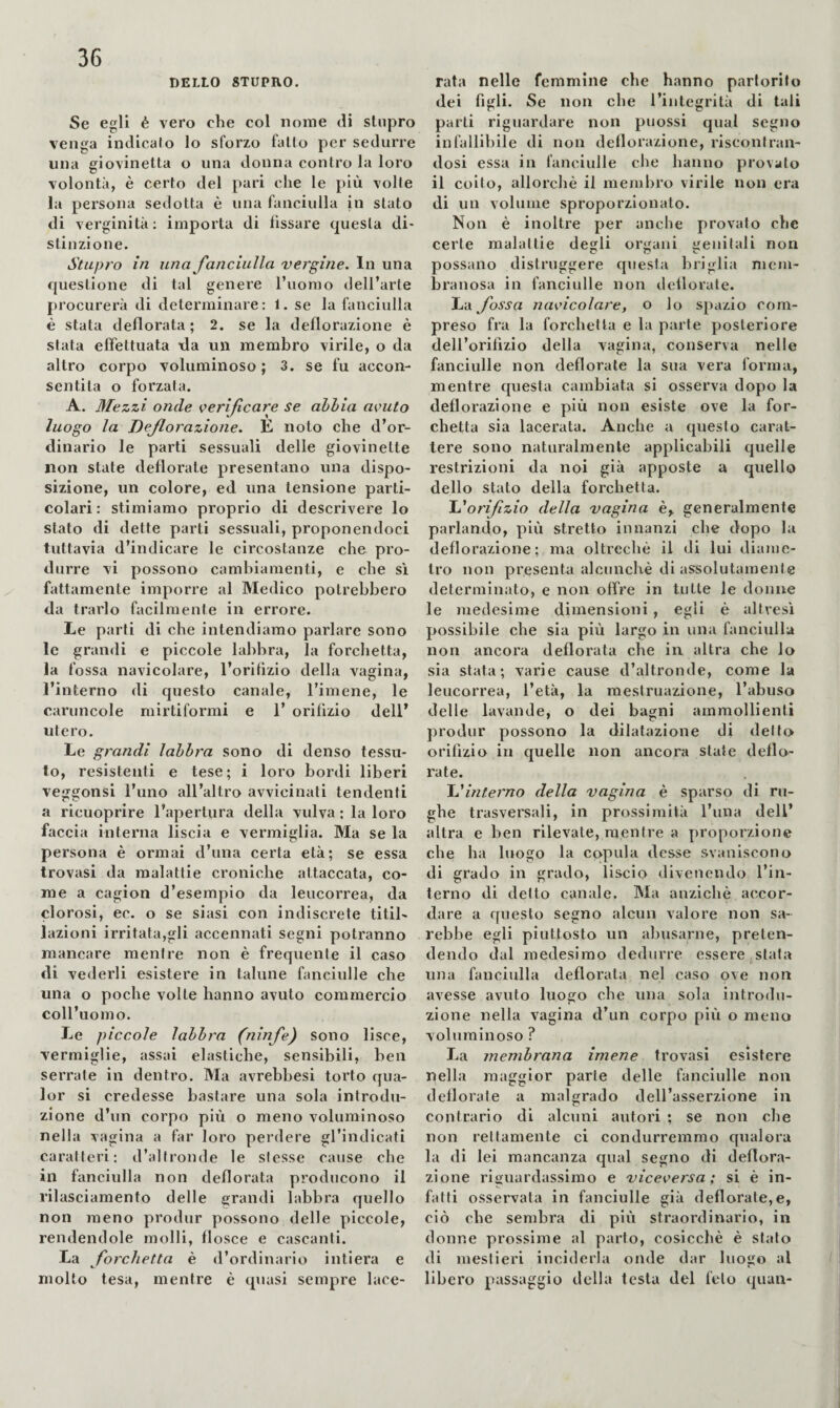 DELLO STUPRO. Se egli è vero che col nome di stupro venga indicalo lo sforzo fallo per sedurre una giovinetta o una donna contro la loro volontà, è certo del pari che le più volle la persona sedotta è una fanciulla in stato di verginità; importa di fissare questa di¬ stinzione. Stupro in una fanciulla vergine. In una questione di tal genere l’uomo dell’arte procurerà di determinare: 1. se la fanciulla è stata defiorata ; 2. se la deflorazione è stata effettuata da un membro virile, o da altro corpo voluminoso ; 3. se fu accon¬ sentila o forzata. A. Mezzi onde c>erificare se abbia acuto luogo la Deflorazione. È noto che d’or¬ dinario le parti sessuali delle giovinette non state defiorate presentano una dispo¬ sizione, un colore, ed una tensione parti¬ colari: stimiamo proprio di descrivere lo stato di dette parti sessuali, proponendoci tuttavia d’indicare le circostanze che pro¬ durre vi possono camhiamenti, e che si X fattamente imporre al Medico potrebbero da trarlo facilmente in errore. Le parti di che intendiamo parlare sono le grandi e piccole lahbra, la forchetta, la fossa navicolare, l’orifizio della vagina, l’interno di questo canale, l’imene, le caruncole mirtiformi e 1’ orifìzio dell’ utero. Le grandi labbra sono di denso tessu¬ to, resistenti e tese; i loro bordi liberi veggonsi l’uno all’altro avvicinati tendenti a ricuoprire l’apertura della vulva ; la loro faccia interna liscia e vermiglia. Ma se la persona è ormai d’una certa età; se essa trovasi da malattie croniche attaccata, co¬ me a cagion d’esempio da leucorrea, da clorosi, ec. o se siasi con indiscrete titil¬ lazioni irritata,gli accennati segni potranno mancare mentre non è frequente il caso di vederli esistere in talune fanciulle che una o poche volle hanno avuto commercio coll’uomo. Le piccole labbra (ninfe) sono lisce, vermiglie, assai elastiche, sensibili, ben serrate in dentro. Wla avrebbesi torto qua- lor si credesse bastare una sola introdu¬ zione d’un corpo più o meno voluminoso nella vagina a far loro perdere gl’indicati caratteri: d’altronde le slesse cause che in fanciulla non defiorata producono il rilasciamento delle grandi labbra quello non meno produr possono delle piccole, rendendole molli, flosce e cascanti. La forchetta è d’ordinario intiera e molto tesa, mentre è qiiasi sempre lace¬ rata nelle femmine che hanno partorito dei figli. Se non che l’integrità di tali parti riguardare non puossi qual segno infallibile di non deflorazione, riscontran¬ dosi essa in fanciulle che hanno provato il coito, allorché il membro virile non era di un volume sproporzionalo. Non è inoltre per anche provato che certe malattie degli organi genitali non possano distruggere questa briglia mem¬ branosa in fanciulle non deflorate. La fossa nacicolare, o lo spazio com¬ preso fra la forchetta e la parte posteriore deU’orifizio della vagina, conserva nelle fanciulle non deflorale la sua vera forma, mentre questa cambiata si osserva dopo la deflorazione e più non esiste ove la for¬ chetta sia lacerata. Anche a questo carat¬ tere sono naturalmente applicabili quelle restrizioni da noi già apposte a quello dello stato della forchetta. lu'orifizio della vagina è, generalmente parlando, più stretto innanzi che dopo la deflorazione; ma oltreché il di lui diame¬ tro non presenta alcunché di assolutamente determinato, e non offre in tutte le donne le niedesime dimensioni, egli è altresì possibile che sia più largo in una fanciulla non ancora defiorata che in altra che lo sia stata; varie cause d’altronde, come la leucorrea, l’età, la mestruazione, l’abuso delle lavande, o dei bagni ammollienti produr possono la dilatazione di dello orifìzio in quelle non ancora state defio¬ rate. 'L'interno della vagina è sparso di ru¬ ghe trasvei'sali, in prossimità l’ima dell’ altra e ben rilevate, mentre a proporzione che ha luogo la copula desse svaniscono di grado in grado, liscio divenendo l’in¬ terno di dello canale. Ma anziché accor¬ dare a questo segno alcun valore non sa¬ rebbe egli piuttosto un abusarne, preten¬ dendo dal medesimo dedurre essere (Stala una fanciulla defiorala nel caso ove non avesse avuto luogo che una sola introdu¬ zione nella vagina d’un corpo più o meno voluminoso ? La membrana imene trovasi esistere nella maggior parte delle fanciulle non defiorate a malgrado dell’asserzione in contrario di alcuni autori ; se non che non rellamente ci condurremmo qualora la di lei mancanza qual segno di deflora¬ zione riguardassimo e viceversa; si é in¬ fatti osservata in fanciulle già deflorale,e, ciò che sembra di più straordinario, in donne prossime al parto, cosicché é stato di mestieri inciderla onde dar luogo al libero passaggio della testa del feto quan-