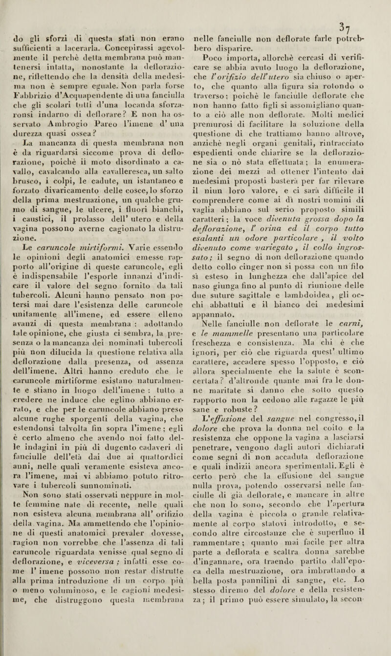 «lo gli sforzi di questa stali non erano suiTicienti a lacerarla. Concepirassi agevol- inenle il perchè detta membrana p«iò man¬ tenersi intatta, nonostante la dellorazio- ne, rillettendo che la densità della medesi¬ ma non è sempre eguale. Non parla forse Fahbrizio d’Acqiiapendente di una fanciulla che eli scolari tutti d’una locanda sforza- ronsi indarno di deliorare? E non ha os¬ servato Ambrogio Pareo l’imene d’ una durezza quasi ossea? La mancanza di questa membrana non è da riguardarsi siccome prova di deflo¬ razione, poiché il moto disordinato a ca¬ vallo, cavalcando alla cavalleresca, un salto brusco, i colpi, le cadute, un istantaneo e forzato divaricamento delie cosce, lo sforzo della prima mestruazione, un qualche gru¬ mo di sangue, le ulcere, i fluori bianchi, i caustici, il prolasso dell’ utero e della vagina possono averne cagionato la distru¬ zione. Le caruncole mirti formi. Varie essendo le opinioni degli anatomici emesse rap¬ porto all’origine di queste caruncole, egli è indispensabile l’esporle innanzi d’indi¬ care il valore del segno fornito da tali tubercoli. Alcuni hanno pensato non po¬ tersi mai dare l’esistenza delle caruncole unitamente all’imene, ed essere elleno avanzi di questa membrana : adottando tale opinione, che giusta ci sembra, la pre¬ senza o la mancanza dei nominati tidDcrcoli più non dilucida la questione relativa alla deflorazione «lalla presenza, od assenza dell’imene. Altri hanno creduto che le caruncole mirtiforme esistano naturalmen¬ te e stiano in luosfo dell’iniene : tutto a credere ne induce che eglino abbiano er¬ rato, e che per le caruncole abbiano preso alcune rughe sporgenti della vagina, che eslendonsi talvolta fin sopra l’imene ; egli è certo almeno che avendo noi fatto del¬ le indagini in più di dugento cadaveri di fanciulle dell’età dai due ai quattordici anni, nelle quali veramente esisteva anco¬ ra l’imene, mai vi abbiamo potuto ritro¬ vare i tubercoli sunnominati. Non sono stati osservati neppure in mol¬ te femmine naie di recente, nelle quali non esisteva alcuna membrana all’ orifizio della vagina. Ma ammettendo che l’opinio¬ ne di questi anatomici prevaler dovesse, ragion non vorrebbe che l’assenza di tali caruncole riguardata venisse qual segno di deflorazione, e viceversa ; infatti esse co¬ me 1’ imene possono non restar distrutte alla prima introduzione di un corpo più o meno voluminoso, e le cagioni medesi¬ me, che distruggono questa memljrana nelle fanciulle non defiorate farle potreb¬ bero disparire. Poco importa, allorché cercasi di verifi¬ care se abbia avuto luogo la deflorazione, che Vorifizio delVutero sia chiuso o aper¬ to, che quanto alla figura sia rotondo o traverso; poiché le fanciulle defiorate che non hanno fatto figli si assomigliano cpian- to a ciò alle non deflorate. Molti medici premurosi di facilitare la soluzione della questione di che trattiamo hanno altrove, anziché negli organi genitali, rintracciato espedienti onde chiarire se la deflorazio¬ ne sia o nò stata effettuata ; la enumera¬ zione dei mezzi ad ottener I’inteiito dai medesimi proposti basterà per far rilevare il niun loro valore, e ci sarii diflìcile il comprendere come ai di nostri uomini di vaglia abbiano sul serio proposto slmili caratteri ; la voce divenuta grossa dopo la de fio razione V orina ed il corpo tutto esalanti un odore particolare , il volto divenuto come variegato , il collo ingros¬ sato ; il segno di non deflorazione quando detto collo cinger non si yjossa con un fdo sì esteso in lunghezza che dall’apice del naso giunga fino al punto di riunione delle due suture sagittale e lambdoidea, gli oc¬ chi abbattuti e il bianco dei medesimi appannato. Nelle fanciulle non deflorate le carni, e le mammelle presentano una particolare freschezza e consistenza. Ma chi è che ignori, per ciò che riguarda quest’ ultimo carattere, accadere spesso l’opposto, e ciò allora specialmente che la salute è scon¬ certata? d’altronde quante mai frale don¬ ne maritate si danno che sotto questo rapporto non la cedono alle ragazze le più sane e robuste ? 'Veffusione del sangue nel congresso, il dolore che prova la donna nel colto e la resistenza che oppone la vagina a lasciarsi penetrare, vengono dagli autori dichiarati come segni di non accaduta deflorazione e quali indizii ancora sy>erlmentali. Egli è certo però che la effusione del sangue nulla prova, ])otendo ossei’varsi nelle fan¬ ciulle di già defiorate, e mancare in altre che non lo sono, secondo che l’apertura della vagina è piccola o grande relativa¬ mente al corpo statovi introdotto, e se¬ condo altre circostanze che è superfluo il rammentare ; quanto mai facile per altra parte a defiorata e scaltra donna sarebbe d’ingannare, ora traendo partilo dall’epo¬ ca della mestruazione, ora imbrattando a bella posta pannilini di sangue, etc. Lo stesso diremo del dolore e della resisten¬ za; il primo può essere simulato, la sccon