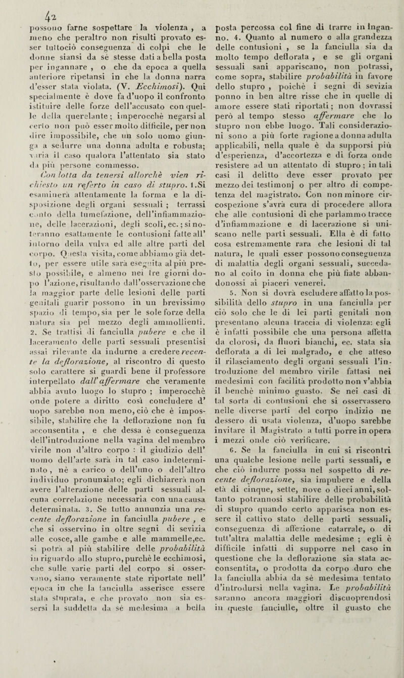 possono farne sospettare la vìolenia , a meno che peraltro non risulti provato es¬ ser lultociò conseguenza di colpi che le donne siansi da sé stesse dati a bella posta per ingannare , o che da epoca a quella anieriore ripetansi in che la donna narra d’esser stata violata. (V. l^cchimosi). Qui specialmente è dove fa d’uopo il confronto istituire delle forze dell’accusato con quel¬ le delia querelante; imperocché negarsi al cerio non può esser molto diffìcile, per non dire impossibile, che un solo uomo ginn¬ ica a sedurre una donna adulta e robusta; A ìi'ia il caso qualora l’attentato sia stato da più persone commesso. (A)n lotta da tenersi allorché vien ri¬ chiesto un referto in caso di stupro. l.Si esaminerà attentamente la forma e la di- sjH)SÌzione degli organi sessuali ; terrassi c.iiilo della tumefazione, dell’infiammazio- ne, delle lacerazioni, degli scoli, ec. ; si no- liM-anno esattamente le contusioni fatte all’ intorno deìla vulva ed alle altre parti del corpo. Questa visita, come abbiamo già det¬ to, per essere utile sarà eseguita al più pre¬ si o possilnle, e almeno nei tre giorni do¬ po l’azione, risultando dall’osservazione che la maggior parte delle lesioni delle parti genitali guarir possono in un brevissimo sjiazio di tempo, sia per le sole forze della natura sia pel mezzo degli ammollienti. 2. Se trattisi di fanciulla pubere e che il laceramento delle parti sessuali presentisi assai rilevante da indurne a credererece/z- te la dejlorazione, al riscontro dì questo solo carattere si guardi bene il professore interpellato dall'affermare che veramente abbia avuto luogo lo stupro ; imperocché onde potere a diritto così concludere d’ uopo sarebbe non meno, ciò che é impos- siljile, stabilire che la deflorazione non fu acconsentita , e che flessa é consefruenza dell’introduzione nella vagina del membro virile non d’altro corpo : il giudizio dell’ uomo dell’arte sarà in tal caso indetermi¬ nato , né a carico o dell’uno o dell’altro individuo pronunziato; egli dichiarerà non avere l’alterazione delle parti sessuali al¬ cuna correlazione necessaria con una causa delerminata. 3. Se tutto annunzia una re¬ cente deflorazione in fanciulla pubere , e che si osservino in oltre segni di sevizia alle cosce, alle gambe e alle mammelle,ec. si polrà al più stabilire delle probabilità in riguardo allo stupro,purché le ecchimosi, che sulle varie parti del corpo si osser¬ vano, siano veramente state riportate nell’ epoca in che la lauciulla asserisce essere stala stuprala, e che provalo non sia es¬ sersi la suddella da sé medesima a bella posta percossa col fine di trarre in Ingan¬ no. 4. Quanto al numero o alla grandezza delle contusioni , se la fanciulla sia da molto tempo deflorata , e se gli organi sessuali sani appariscano, non potrassi, come sopra, stabilire probabilità in favore dello stupro , poiché i segni di sevizia ponno in ben altre risse che in quelle di amore essere stati riportati ; non dovrassi però al tempo stesso affermare che lo stupro non ebbe luoero. Tali considerazio- ni sono a più forte ragione a donna adulta applicabili, nella quale è da supporsi più d’esperienza, d’accortezza e di forza onde resistere ad un attentato di stupro ; in tali casi il delitto deve esser provato per mezzo dei testimoni o per altro di compe¬ tenza del magistrato. Con non minore cir¬ cospezione s’avrà cura di procedere allora che alle contusioni di che parlammo tracce d’infiammazione e di lacerazione si uni¬ scano nelle parti sessuali. Ella é di fallo cosa estremamente rara che lesioni di tal natura, le quali esser possono conseguenza di malattia degli organi sessuali, succeda¬ no al coito in donna che più fiate abban- donossi ai piaceri venerei. 5. Non si dovrà escludere affatto la pos¬ sibilità dello stupro in una fanciulla per ciò solo che le di lei parli genitali non presentano alcuna traccia di violenza; egli é infatti possibile che una persona affetta da clorosi, da fluori bianchi, ec. stata sia deflorata a di lei malgrado, e che atteso il rilasciamento degli organi sessuali l’in¬ troduzione del membro virile fattasi nei medesimi con facilità prodotto non v’abbia il benché minimo guasto. Se nei casi di tal sorta dì contusioni che si osservassero nelle diverse parti del corpo indizio ne dessero di usata violenza, d’uopo sarebbe invitare il Magistrato a tutti porre in opera i mezzi onde ciò verificare. 6. Se la fanciulla in cui si riscontri una qualche lesione nelle parti sessuali, e che ciò indurre possa nel sospetto di re- cente deflorazione., sia impubere e della età di cinque, sette, nove o dieci anni, sol¬ tanto potrannosi stabilire delle probabilità di stupro quando certo apparisca non es¬ sere il cattivo stato delle parli sessuali, conseguenza di affezione catarrale, o di tutt’altra malattia delle medesime ; egli è difficile infatti di supporre nel caso in questione che la deflorazione sia stata ac¬ consentita, o prodotta da corpo duro che la fanciulla abbia da sé medesima tentato d’introdursi nella vagina. Le probabilità saranno ancora maggiori dlscuoprendosi in (pieste fanciulle, oltre il guasto che