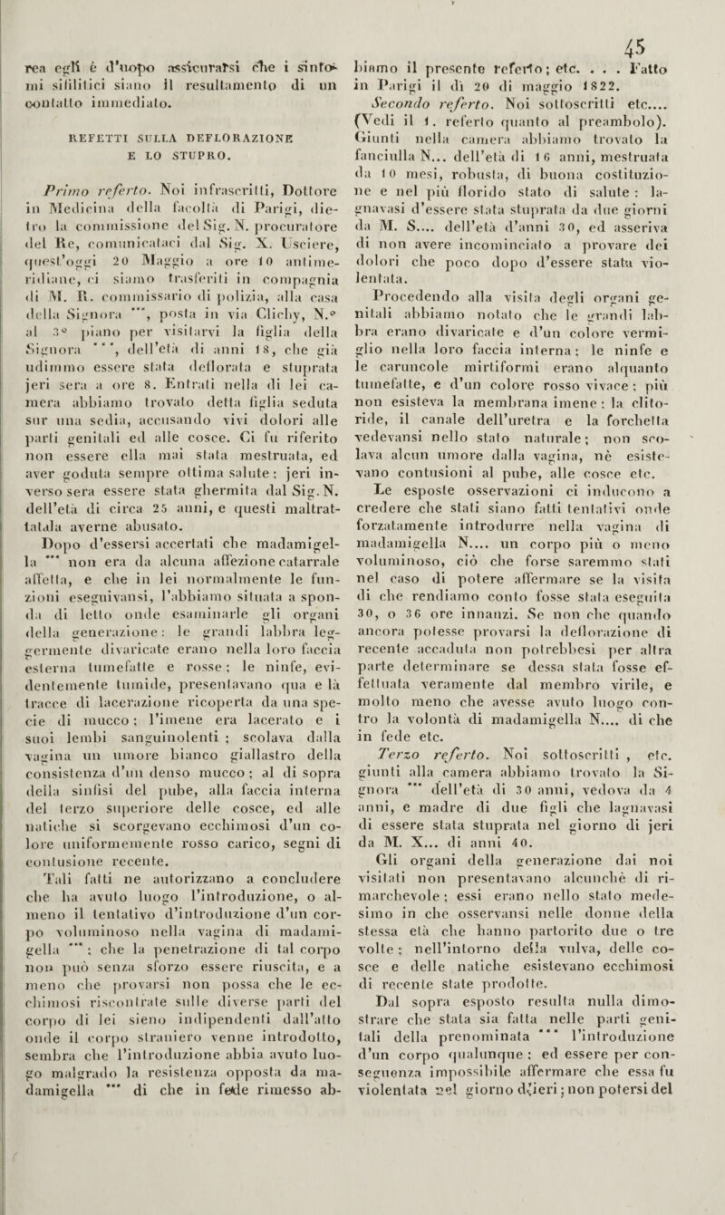 rea è d’uopo :»ssicurarsi cdie i ^nfo!- ini silllilici siano 11 resultamento di un ooulatlo iniinedialo- REFETTI SULLA DEFLORAZIONE E LO STUPRO. Primo referto. Noi infrascrilti, Dottore in Medicina della laeollà di Paridi, die¬ tro la commissione del Sij^. N. procuratore del He, comunicataci dal Si^, X. Psclere, rpiest’og^rl 2 0 Ma^'^io a ore 10 anlime- ri<Hane, ci siamo trasferiti in compagnia di M. 1«. commissario di polizia, alla casa della SÌLOiora posta in via Clicliy, N.*^ al .1'^ j)iano per visitarvi la (iglla della Signora * “ dell’età di anni IS, che già udimmo essere stata deilorata e stuprata jerl sera a ore 8. Entrali nella di lei ca¬ mera abbiamo trovalo delta figlia seduta snr una sedia, accusando vivi dolori alle parti genitali ed alle cosce. Ci fu riferito non essere ella mai stata mestruata, ed aver goduta sempre ottima salute : jeri in¬ verso sera essere stata ghermita dalSig.N. dell’età di circa 2 5 anni, e questi maltrat¬ tatala averne abusato. Dopo d’essersi accertati ebe madamigel¬ la *“ non era da alcuna affezione catarrale affetta, e cbe in lei normalmente le fun¬ zioni esegnivansi, l’abbiamo situata a spon¬ da di letto onde esaminarle gli organi «Iella generazione: le grandi labbra Icg- £rermente divaricate erano nella loro faccia eslerna tumefatte e ro.sse ; le ninfe, evi- dentemente tumide, presentavano qua e là tracce di lacerazione ricoperta da una spe¬ cie di mucco ; l’imene era lacerato e i suoi lembi sanguinolenti ; scolava dalla vagina un umore bianco giallastro della consistenza d’un denso mucco ; al di sopra della sinllsi del pid^e, alla faccia interna del terzo superiore delle cosce, ed alle nalicbe si scorgevano ecchimosi d’un co¬ lore nniformemente rosso carico, segni di contusione recente. Tali fatti ne autorizzano a concludere cbe ha avuto luogo l’introduzione, o al¬ meno il tentativo d’introduzione d’un cor¬ po voluminoso nella vagina di madami¬ gella *“ ; cbe la penetrazione di tal corpo non può senza sforzo essere riuscita, e a meno che j)rovarsi non possa cbe le ec- cliimosi riscontrate sulle diverse parli del corpo di lei sieno indipendenti dall’alto onde il corpo straniero venne introdotto, sembra cbe l’introduzione abbia avuto luo¬ go malgrado la resistenza opposta da ma¬ damigella *“ di che in fe<de rimesso ab- 45 binino il presente rcfeiio;etc. . . . Fatto in Parigi il dì 2G di maggio 1 822. p c r Secondo referto. Noi sottoscritti etc_ (Vedi il 1. referto quanto al preambolo). Giunti nella camera abbiamo trovato la fanciulla N.., dell’età di 16 anni, mestruata da 10 mesi, robusta, di buona costituzio¬ ne e nel più florido stato di salute ; la- gnavasi d’essere stata stuprata da due giorni da M. S.... dell’età d’anni 3 0, ed asseriva di non avere incomincialo a provare dei dolori cbe poco dopo d’essere stata vio¬ lentata. Procedendo alla visita degli orfani ge- nitali abbiamo notato cbe le grandi lal)- bra erano divaricate e d’un colore vermi¬ glio nella loro faccia interna; le ninfe e le caruncole niirtiformi erano alquanto tumefatte, e d’un colore rosso vivace ; più non esisteva la membrana imene ; la clito¬ ride, il canale dell’uretra e la forchetta vedevansi nello stato naturale; non sco¬ lava alcun umore dalla vagina, nè esiste¬ vano contusioni al pube, alle cosce etc. Le esposte osservazioni ci inducono a credere cbe stati siano fatti tentativi onde forzatamente introdurre nella vagina di madamigella N.... un corpo più o mono voluminoso, ciò cbe forse saremmo stati nel caso di potere affermare se la visita di cbe rendiamo conto fosse stala eseguila 30, o 36 ore innanzi. Se non cbe quando ancora potesse provarsi la deflorazione di recente accaduta non poirebbesi per altra parte determinare se dessa sfal-;i fosse ef¬ fettuata veramente dal membro virile, e molto meno cbe avesse avuto luogo con¬ tro la volontà di madamigella N.... di che in fede etc. Terzo rej'erto. Noi sottoscritti , etc. giunti alla camera abbiamo trovato la Si¬ gnora deU’età di 5 0 anni, vedova da 4 anni, e madre di due figli cbe lagnavasi di essere stata stuprata nel giorno di jeri da M. X... di anni 40. Gli organi della generazione dai noi visitati non presentavano alcunché di ri¬ marchevole ; essi erano nello stato mede¬ simo in che osservansi nelle donne della stessa età cbe hanno partorito due o tre volte ; nell’intorno della vulva, delle co¬ sce e delle natiche esistevano eechimosi di recente state prodotte. Dal sopra esposto resulta nulla dimo¬ strare cbe stata sia fatta nelle parli geni¬ tali della prenominata I’introdiizione d’un corpo «pialunque ; ed essere per con¬ seguenza impossibile affermare cbe essa fu violentata r!el giorno d^ieri ; non potersi del r