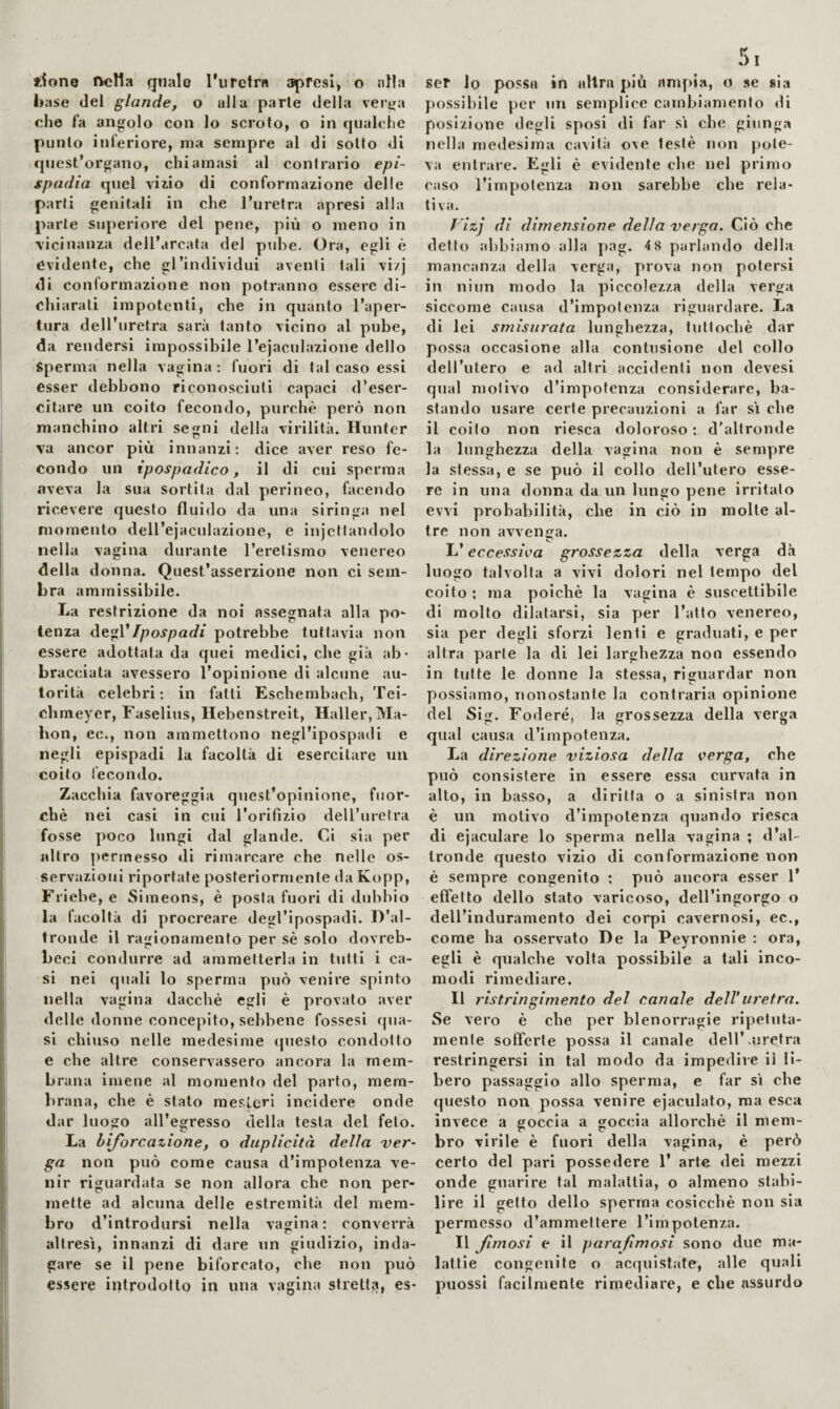 base del glande, o alia parte della ver^a che fa angolo con lo scroto, o in qiiahdie punto inferiore, ma sempre al di sotto di cjiiest’organo, chiamasi al contrario epi¬ spadia qiiel viiio di conformazione delle parti genitali in che l’uretra apresi alla parte superiore del pene, più o meno in vicinanza dell’arcata del pube. Ora, egli è evidente, che gl’individui aventi tali vi/j di conformazione non potranno essere di¬ chiarati impotenti, che in quanto l’aper¬ tura dell’uretra sarà tanto vicino al pube, da rendersi impossibile l’ejaculazione dello Sperma nella vagina ; fuori di tal caso essi esser debbono riconosciuti capaci d’eser¬ citare un coito fecondo, purché però non manchino altri segni della virilità. Hunter va ancor più innanzi: dice aver reso fe¬ condo un ipospadico, il di cui sperma aveva la sua sortita dal perineo, facendo ricevere questo fluido da una siringa nel momento dell’ejaculazione, e iniettandolo nella vagina durante l’eretismo venereo della donna. Quest’asserzione non ci sem¬ bra ammissibile. La restrizione da noi assegnata alla po¬ tenza Ipospadi potrebbe tuttavia non essere adottata da quei medici, che già ab¬ bracciata avessero l’opinione di alcune au¬ torità celebri; in fatti Eschembach, Tei- chineyer, Faselius, Hebenstreit, Haller, Ma¬ hon, ec., non ammettono negl’ipospadi e negli epispadi la facoltà di esercitare un coito lecondo. Zacchia favoreggia quest’opinione, fuor¬ ché nei casi in cui l’orifizio deU’uretra fosse poco lungi dal glande. Ci sia per altro permesso di rimarcare che nelle os¬ servazioni riportate posteriormente da Kopp, Friebe, e Simeons, é posta fuori di dubbio la facoltà di procreare degl’ipospadi. D’al¬ tronde il ragionamento per sé solo dovreb- beci condurre ad ammetterla in tutti i ca¬ si nei quali lo sperma yrnò venire spinto nella vagina dacché egli é provato aver delle donne concepito, sebbene fossesi qua¬ si chiuso nelle medesime questo condotto e che altre conservassero ancora la mem¬ brana imene al momento del parto, mem- lirana, che é stato mesLerl incidere onde dar luogo all’egresso della testa del feto. La biforcazione, o duplicità della ver¬ ga non può come causa d’impotenza ve¬ nir riguardata se non allora che non per¬ mette ad alcuna delle estremità del mem¬ bro d’introdursi nella vagina: converrà altresì, innanzi di dare un giudizio, inda¬ gare se il pene biforcato, che non può essere introdotto in una vagina stretta, es- 5 I possibile per un semplice cambiamento di posizione degli sposi di far si che giunga nella medesima cavità ove testé non pote¬ va entrare. Egli é evidente che nel primo caso l’impotenza non sarebbe che rela¬ tiva. rizj di dimensione della verga. Ciò che detto abbiamo alla pag. 4 8 parlando della mancanza della verga, prova non potersi in niun modo la piccolezza della verga siccome causa d’impotenza riguardare. La di lei smisurata lunghezza, tuttoché dar possa occasione alla contusione del collo dell’iitero e ad altri accidenti non devesi qual motivo d’impotenza considerare, ba¬ stando usare certe precauzioni a far sì che il coito non riesca doloroso ; d'altronde la lunghezza della vagina non è sempre la stessa, e se può il collo dell’utero esse¬ re in una donna da un lungo pene irritato evvi probabilità, che in ciò in molle al¬ tre non avvenga. L’eccessiva grossezza della verga dà luogo talvolta a vivi dolori nel tempo del coito ; ma poiché la vagina é suscettibile di molto dilatarsi, sia per l’atto venereo, sia per degli sforzi lenti e graduati, e per altra parte la di lei larghezza non essendo in tutte le donne la stessa, riguardar non possiamo, nonostante la contraria opinione del Sig. Fodere, la grossezza della verga qual causa d’impotenza. La direzione viziosa della verga, che può consistere in essere essa curvata in alto, in basso, a diritta o a sinistra non è un motivo d’impotenza quando riesca di ejaculare lo sperma nella vagina ; d’al¬ tronde questo vizio di conformazione non è sempre congenito ; può ancora esser 1’ effetto dello stato varicoso, dell’ingorgo o dell’induramento dei corpi cavernosi, ec., come ha osservato De la Peyronnie : ora, egli è qualche volta possibile a tali inco¬ modi rimediare. Il ristringimento del canale dell’uretra. Se vero é che per blenorragie ripetuta¬ mente sofferte possa il canale dell’xuretra restringersi in tal modo da impedire il li¬ bero passaggio allo sperma, e far sì che (piesto non possa venire ejaculato, ma esca invece a goccia a goccia allorché il mem¬ bro virile é fuori della vagina, é però certo del pari possedere 1’ arte dei mezzi onde guarire tal malattia, o almeno stabi¬ lire il getto dello sperma cosicché non sia permesso d’ammettere l’impotenza. Il fimosi e il parafimosi sono due ma¬ lattie congenite o acquistate, alle quali puossi facilmente rimediare, e che assurdo