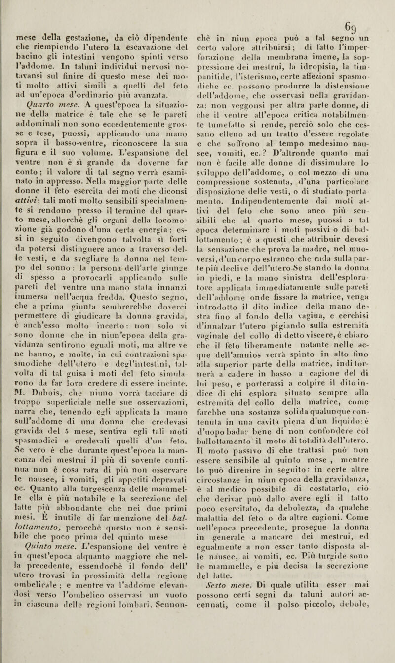 mese della gestazione, da ciò dipendente che riempiendo l’utero la escavazione del bacino gli intestini vengono spinti verso l’addome. In taluni individui nervosi no- tavansi sul finire di questo mese dei mo¬ li molto attivi simili a quelli del telo ad un’epoca d’ordinario più avanzala. Quarto mese. A quest’epoca la situazio¬ ne della matrice è tale che se le pareti addominali non sono eccedentemente gros¬ se e tese, puossi, applicando una mano sopra il basso-ventre, riconoscere la sua figura e il suo volume. L’espansione del ventre non è si grande da doverne far conto; il valore di tal segno verrà esami¬ nato in appresso. Nella maggior parte delle donne il feto esercita dei moti che diconsi atthi', tali moti molto sensibili specialmen¬ te si rendono presso il termine del quar¬ to mese, allorché gli organi della locomo¬ zione già godono d’una certa energia ; es¬ si in seguito divengono talvolta sì forti da potersi distinguere anco a traverso del¬ le vesti, e da svegliare la donna nel tem¬ po del sonno : la persona dell’arle giunge di spesso a provocarli applicando sulle pareti del ventre una mano stala innanzi immersa nell’acqua fredda. Questo segno, che a prima giunta sembrerebbe doverci permettere di giudicare la donna gravida, è ancb’esso molto incerto: non solo vi 'Sono donne che in niun’epoca della gra¬ vidanza sentirono eguali moti, ma altre ve ne hanno, e molte, in cui contrazioni spa¬ smodiche dell’utero e deofl’intestliii, tal¬ volta di tal guisa i moti del feto simula r* rono da far loro credere di essere im iule. M. Dubois, che ninno vorrà tacciare di troppo superficiale nelle sue osservazioni, narra che, tenendo egli applicata la mano sull’addome di una donna che credevasi gravida del 5 mese, sentiva egli tali moti spasmodici e credevali quelli d’un feto. Se vero è che durante quest’epoca la man¬ canza dei mestrui il più di sovente conti¬ nua non è cosa rara di più non osservare le nausee, i vomiti, gli appetiti depravati ec. Quanto alla turgescenza delle mammel¬ le ella è più notabile e la secrezione del latte più abbondante che nei due primi n)esi. E inutile di far menzione del bal¬ io ttamento, perocché questo non è sensi¬ bile che poco prima del quinto mese Quinto mese. L’espansione del ventre é in quest’epoca alquanto maggiore che nel¬ la precedente, essendoché il fondo dell’ utero trovasi in prossimità della regione ombelicale ; e mentre va l’addome elevan¬ dosi verso l’ombelico osservasi un vuoto in ciascuna delle regioni lombari. Sennon- 69 che in niun cjioca può a tal segno un certo valore aìlribuirsi; di fatto l’imper¬ forazione «Iella membrana imene, la sop¬ pressione dei mestrui, la idropisia, la tim- panitide, I’islerismo, certe afiézioni spasmo- «licbe cc. pftssono [O'odurre la distensione dell’aildome, che osservasi nella gravidan¬ za; non veggonsi per altra parte donne, di che il ventre aU’cpoca critica notabilmen¬ te tumelatlo si rende, perciò solo che ces¬ sano elleno ad un tratto d’essere regolale e che soffrono al tempo medesimo nau¬ see, vomiti, ec. ? D’altronde quanto mai non è facile alle donne di dissimulare lo sviluppo dell’addome, o col mezzo di una compressione sostenuta, d’una particolare disposizione delie vesti, o di studiato porta¬ mento. Indipendentemente dai moti at¬ tivi del feto che sono anco più sen¬ sibili che al quarto mese, puossi a tal epoca determinare i moti passivi o di bal- lottamento ; é a questi che attribuir devesi la sensazione che prova la madre, nel muo¬ versi,d’un corpo estraneo che cada sulla par¬ te più declive dell’utero.Se stando la donila in piedi, e la mano sinistra dell’esplora¬ tore applicala immediatamente sulle pareti dcU’adilome onde fissare la matrice, venga introdotto il dito indice della mano de¬ stra fino al fondo della vagina, e cerchisi «l’innalzar l’utero pigiando sulla estremità vaginale del collo di detto viscere, é chiaro che il feto liberamente natante nelle ac¬ que dell’amnios verrà spinto in alto fino alla superior parte della matrice, indi tor¬ nerà a cadere in basso a cagione del di lui peso, e porterassi a colpire il dito in¬ dice dì chi esplora situato sempre alla estremità del collo della matrice, come farebbe una sostanza solida qualuncjue con¬ tenuta in una cavità piena d’un liqnid«>; è d’uopo badar bene di non confondere col ballottamento il moto di totalità dell’titero. Il moto passivo di che trattasi può non essere sensibile al quinto mese , mentre lo può divenire in seguito: in certe altre circostanze in niun epoca della gravidanza, è al medico possibile di costatarlo, ciò che derivar può dallo avere egli il tatto poco esercitalo, da debolezza, da qualche malattia del leto o da altre cagioni. Come nell’epoca precedente, prosegue la donna in generale a mancare dei mestrui, ed egualmente a non esser tanto disposta al¬ le nausee, ai vomiti, ec. Più turgide sono le mammelle, e più decisa la secrezione del latte. Sesto mese. Di quale utilità esser mai possono certi segni da taluni autori ac¬ cennati, come il polso piccolo, debole.