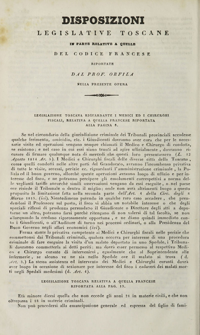 DISPOSIZIONI LEGISLATIVE TOSCANE XV PARTS RELATIVO A QUELLS DEL CODICE FRANCESE RIPORTATE DAL PROF. DEFILA NELLA PRESENTE OPERA LEGISLAZIONE TOSCANA RIGUARDANTE I MEDICI ED I CHIRURGHI FISCALI, RELATIVA A QUELLA FRANCESE RIPORTATA ALLA PAGINA 8. Se nel circondario della giurisdizione criminale dei Tribunali provinciali accadesse qualche ferimento, omicidio, eie. i Giusdicenti dovranno aver cura che per le neces¬ sarie visite ed operazioni vengano sempre chiamati il Medico e Chirurgo di condotta, se esistono ; e nel caso in cui essi siano tenuti ad agire ufficialmente , dovranno ri¬ cusare di firmare qualunque nota di mercedi che questi loro presentassero (Z. 12 Agosto 1814 Ar. 5). I Medici e Chirurghi fiscali delle diverse città della Toscana , coma quelli condotti nelle altre parti del Grandiicalo, avranno l’incombensa privativa di tutte le visite, accessi, perizie ec. riguardanti l’amministrazione criminale , la Po¬ lizia ed il buon governo, allorché queste operazioni avranno luogo di uffizio e per in¬ teresse del fisco, e ne potranno percipere gli emolumenti correspettivi a norma del- bì veglianli tariffe ancorché simili osservazioni vengano da essi eseguite , o nel paese ove risiede il Tribunale o dentro il miglio; onde non avrà altrimenti luogo a questo proposito la limitazione fatta nella seconda parte àeWArt. 4 delia Ciro, degli 8 Marzo 18 15. (ieì)>. Nientedimeno polendo in qualche raro caso accadere , che pren¬ dendosi il Professore sul posto, il fisco vi abbia un notabile interesse o che degli speciali riflessi di prudenza persuadano il Giusdicente o Direttore degli atti a depu¬ tarne un altro, potranno farsi purché ritengano di non valersi di tal facoltà, se non allorquando la credano rigorosamente opportuna , e ne diano quindi immediato con¬ in i Giusdicenti, o all’Auditore di turno nei processi ordinari, o alla Presidenza del Buon Governo negli affari economici (ivi). Ferma stante la privativa competente ai Medici e Chirurghi fiscali nelle perizie che commeltonsi dai Tribunali criminali, qualora occorra per interesse di una procedura criminale di fare eseguire la visita d’un malato deportato in uno Spedale, i Tribuna¬ li dovranno commetterla ai detti periti; ma dovrà esser permesso al respettivo Medi¬ co e Chirurgo curante di intervenirvi , egualmente che al Soprintendente alle infermerie , se alcuno ve ne sia nello Spedale ove il malato si trova ( d. yh't. 3.) La stessa assistenza ed intervento dei Medici e Chirurghi curanti dovrà aver luogo in occasione di sezionare per interesse del fisco i cadaveri dei malati mor¬ ti negli Spedali medesimi (d. Art. 4). LEGISLAZIONE TOSCANA RELATIVA A QUELLA FRANCESE RIPORTATA ALLA PAG. 19. Età minore dicesi quella che non eccede gli anni 21 in materie civili, e che non oltrepassa i 18 in materie criminali. Non può procedersi alla emancipazione generale ed espressa del figlio di fami-