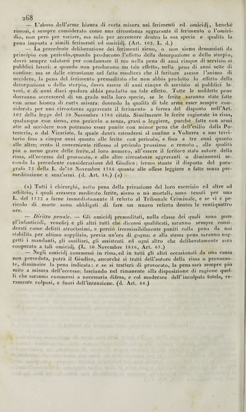 — I/abnso dell’arme bianca di corta misura nei ferimenti ed omicidj, benché rissosi, è sempre consideralo come una circostanza aggravante il ferimento o l’omici¬ dio, non però per variare, ma solo per accrescere dentro la sua specie e qualità la pena imposta a simili ferimenti ed omicidj. (Art. 102. L. d.) — La precedente deliberazione dei ferimenti sieno, o non sieno denunziati da principio con pericolo,quando producono reietto della desiirpazione o dello storpio, dovrà sempre valutarsi yier condannare il reo nella pena di anni cinque di servizio ai pubblici lavori: e quando non producono un tale effetto, nella pena di anni selle di contine; ma se dalle circostanze nel fatto resulterà che il feritore avesse l’animo di uccidere, la pena del ferimento premeditalo che non abbia prodotto lo elì’etto della deturpazione o dello storpio, dovrà essere di anni cinque di servizio ai pubblici la¬ vori, e di anni dieci qualora abbia prodotto un tale effetto. Tutte le suddette pene dovranno accrescersi di un grado nella loro specie, se le ferite saranno state fatte con arme bianca di corta misura; dovendo la qualità di tale arme esser sempre con¬ siderata per una circostanza aggravente il ferimento a forma del disposto nell’Art. 102 della legge del 3 0 Novembre 178 6 citata. Similmente le ferite cagionate in rissa, qualunque esse sieno, con pericolo o senza, gravi o leggiere, purché fatte con armi alle ad uccidere non potranno esser pvinite con minor pena che dell’esilio dalla Po- testeria, o dal Vicariato, la quale dovrà estendersi al confine a Volterra e s»Jo terri¬ torio fino a cinque anni quanto alle ferite con pericolo, e fino a tre anni quanto alle altre; avuto il conveniente riflesso al pericolo prossimo o remolo , alla qualità più o meno grave delle ferite, al loro numero, all’essere il feritore stato autore della rissa, aU’eccesso del provocalo, e alle altre circostanze aggravanti o diminuenli se¬ condo la precedente considerazione del Giudice; fermo stante il disposto del para¬ grafo 72 della L. de’30 Novembre 1 786 quanto alle offese leggiere e fatte senza pre¬ meditazione e senz’armi, (d. Art. 16.) (a) (a) Tulli i chirurghi, sotto pena della privazione del loro esercizio ed altre ad arbitrio, i quali avessero medicalo ferite, sieno o nò mortali, sono tenuti per una L. del 1 7 22 a farne immediatamente il referto al Tribunale Criminale, e se vi è pe¬ ricolo di morte sono obbligati di fare un nuovo referto dentro le ventiquattro ore. — Diritto penale. — Gli omicidj premeditati, nella classe dei quali sono pure grinfanticidi, veneficj e gli altri tutti che diconsi qualificati, saranno sempre consi¬ derati come delitti atrocissimi, e perciò irremissibilmente puniti colla pena da noi stabilita per ultimo supplizio, previa un’ora di gogna; e alla stessa pena saranno sog¬ getti i mandanti, gli ausiliari, gli assistenti ed ogni altro che deliberatamente a\ra cooperato a tali omicidj. (L. 3 0 Novembre 18 16, Art. 6 7.) — Negli omicidj commessi in rissa, ed in tutti gli altri occasionati da una causa non preveduta, potrà il Giudice, ancorché si tratti dell’autore della rissa o provocan¬ te, diminuire la pena indicata; e se si tratterà di provocato, la pena sarà sempre più mite a misura dell’eccesso; lasciando nel rimanente alla disposizione di ragione quel¬ li che saranno commessi a necessaria difesa, e col moderare dell’incolpata tutela, ve¬ ramente colposi, e fuori dell’intenzione, (d. Art. 68.)