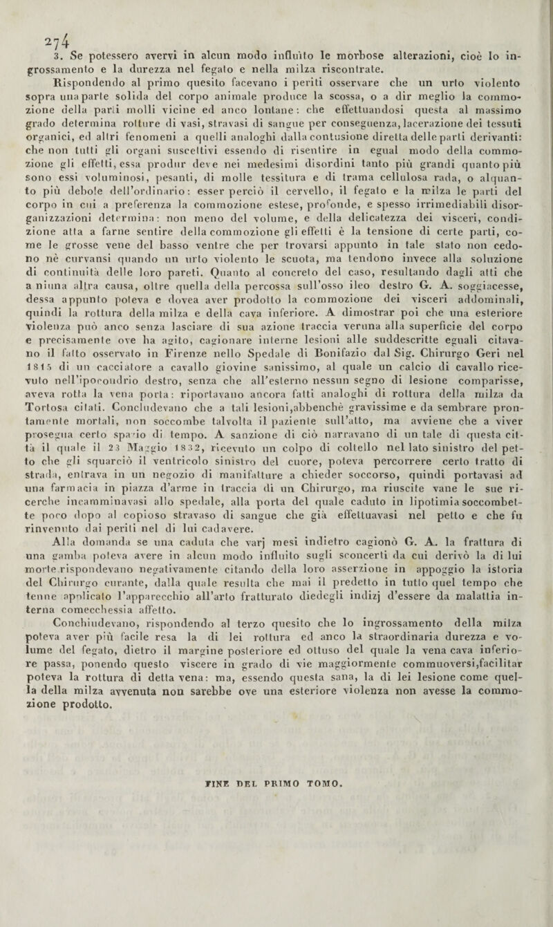 ■74 3. Se potessero avervi in alcun modo influito le morbose alterazioni, cioè Io in¬ grossamento e la durezza nel fegato e nella milza riscontrate. Blspondendo al primo quesito facevano i periti osservare che un urto violento sopra una parte solida del corpo animale produce la scossa, o a dir meglio la commo¬ zione della parli molli vicine ed anco lontane: che effettuandosi questa al massimo grado determina rotture di vasi, stravasi di sangue per conseguenza, lacerazione dei tessuti organici, ed altri fenomeni a quelli analoghi dalla contusione diretta delle parti derivanti: che non lutti gli organi suscettivi essendo di risentire in egual modo della commo¬ zione gli effetti, essa produr deve nei medesimi disordini tanto più grandi quanto più sono essi voluminosi, pesanti, di molle tessitura e di trama cellulosa rada, o alquan¬ to più debole dell’ordinario; esser perciò il cervello, il fegato e la milza le parti del corpo in cui a preferenza la commozione estese, profonde, e spesso irrimediabili disor¬ ganizzazioni determina: non meno del volume, e della delicatezza dei visceri, condi¬ zione atta a farne sentire della commozione gli effetti è la tensione di certe parti, co¬ me le grosse vene del basso ventre che per trovarsi appunto in tale stato non cedo¬ no nè curvansi quando un urto violento le scuota, ma tendono invece alla soluzione di continuità delle loro pareti. Quanto al concreto del caso, resultando dagli atti che a ninna altra causa, oltre quella della percossa sull’osso ileo destro G. A. soggiacesse, dessa appunto poteva e dovea aver prodotto la commozione dei visceri addominali, quindi la rottura della milza e della cava inferiore. A dimostrar poi che una esteriore violenza può anco senza lasciare di sua azione traccia veruna alla superficie del corpo e precisamente ove ha agito, cagionare interne lesioni alle suddescritte eguali citava¬ no il fatto osservato in Firenze nello Spedale di Bonifazio dal Sig. Chirurgo Geri nel 1815 di un cacciatore a cavallo giovine sanissimo, al quale un calcio di cavallo rice¬ vuto neiripocoudrio destro, senza che aireslerno nessun segno di lesione comparisse, aveva rotta la vena porta: riportavano ancora fatti analoghi di rottura della milza da Tortosa citati. Concludevano che a tali lesioni,abbenchè gravissime e da sembrare pron¬ tamente mortali, non soccombe talvolta il paziente sull’atto, ma avviene che a viver prosegìia certo spado di tempo. A sanzione di ciò narravano di un tale di questa cit¬ tà il quale il 23 Maggio 1 832, ricevuto un colpo di coltello nel lato sinistro del pet¬ to che gli squarciò il ventricolo sinistro del cuore, poteva percorrere certo tratto di strada, entrava in un negozio di manifatture a chieder soccorso, quindi portavasi ad una farmacia in piazza d’arme in traccia di un Chirurgo, ma riuscite vane le sue ri¬ cerche incamminavasi allo spedale, alla porta del quale caduto in lipotimia soccombet¬ te poco dopo al copioso stravaso di sangue che già effettuavasi nel petto e che fu rinvenuto dai periti nel di lui cadavere. Alla domanda se una caduta che varj mesi indietro cagionò G. A. la frattura di una gamba poteva avere in alcun modo influito sugli sconcerti da cui derivò la di lui morte rispondevano negativamente citando della loro asserzione in appoggio la istoria del Chirurgo curante, dalla quale resulta che mai il predetto in tulio quel tempo che tenne apnlicato l’apparecchio all’arto fratturato diedegli indizj d’essere da malattia in¬ terna comecchessia affetto. Conchiudevano, rispondendo al terzo quesito che lo ingrossamento della milza poteva aver più facile resa la di lei rottura ed anco la straordinaria durezza e vo¬ lume del fegato, dietro il margine posteriore ed ottuso del quale la vena cava inferio¬ re passa, ponendo questo viscere in grado di vie maggiormente commuoversi,facilitar poteva la rottura di detta vena: ma, essendo questa sana, la di lei lesione come quel¬ la della milza avvenuta non sarebbe ove una esteriore violenza non avesse la commo¬ zione prodotto. TINE DEL PRIMO TOMO.