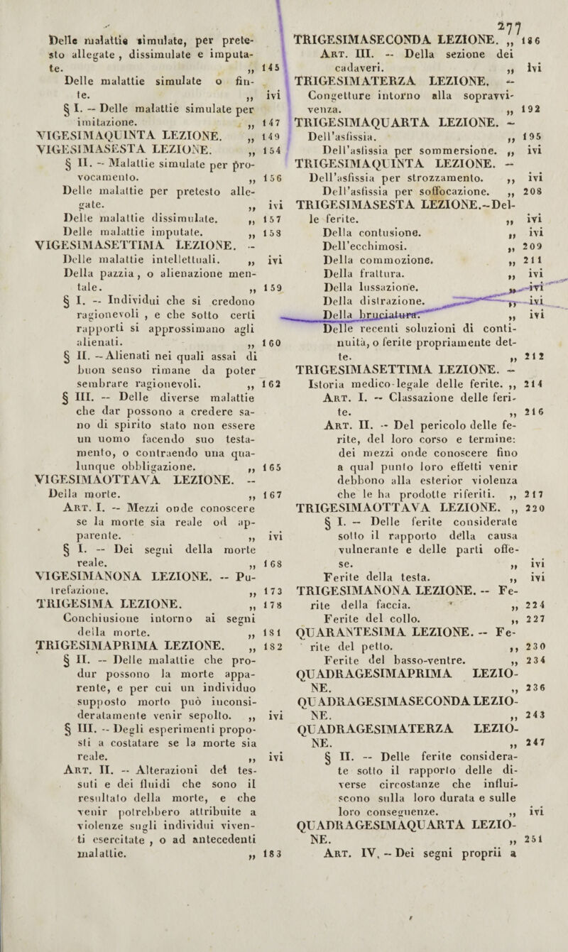 Ideile njia!atti« «Imnlate, per prete¬ sto allegate , dissimulate e imputa¬ te. Delle malattie simulate o fin- le. ^ ,, § I. “ Delle malattie simulate per imitazione. YIGESIMAQUINTA LEZIONE. VlGEwSlMASESTA LEZIONE. § II. — Malattie simulate per pro- vocanieulo. ,, Delle malattie per pretesto alle¬ gate. Delle malattie dissimulate. ,, Delle malattie imputate. ,, VIGESIMASETTIMA LEZIONE. - Delle malattie intellettuali. „ Della pazzia , o alienazione men¬ tale. ,, § I. — Individui che si credono ragionevoli , e che sotto certi rapporti si approssimano agli alienati. ,, § li. — Alienati nei quali assai di buon senso rimane da poter sembrare ragionevoli. ,, § III. — Delle diverse malattie che dar possono a credere sa¬ no di spirito stato non essere un uomo facendo suo testa¬ mento, o conlraendo una qua¬ lunque obbligazione. ,, yiGESIMAOTTAVA LEZIONE. - Della morte. ,, Art. I. — Mezzi onde conoscere se la morte sia reale od ap¬ parente. ,, § I. — Dei segui della morte reale. „ VIGESIMANONA LEZIONE. - Pu¬ trefazione. ,, TRIGESIMA LEZIONE. Conehiusione intorno ai segni della morte. ,, TRIGESIMAPRIMA LEZIONE. „ § II. — Delle malattie che pro- dur possono la morte appa¬ rente, e per cui un individuo supposto morto può inconsi¬ deratamente venir sepolto. ,, § III. - Degli esperimenti propo¬ sti a costatare se la morte sia reale. ,, Art. II. — Alterazioni del tes¬ suti e dei Iluidi ehe sono il resultato della morte, e che venir potrebbero attribuite a violenze suli individui viven- ti esercitate , o ad antecedenti malattie. TRIGESIMASECONDA LEZIONE. „ i86 Della sezione dei LEZIONE, - alla sopravvi' ti ti Art. III. 145 cadaveri. TRIGESIMATERZA ivi Congetture intorno venza. 147 TRIGESIMAQUARTA LEZIONE. - 149 DelTaslissia. ,, 154 Dell’aslissia per sommersione. ,, TRIGESIMAQLTNTA LEZIONE. - 156 Dell’asfissia per strozzamento. ,, Dell’asfissia per soffoeazione. ,, ivi TRIGESIMASESTA LEZIONE.-Del- 157 le ferite. 153 Della contusione. DeU’ecchimosi. ivi Della commozione. Della frattura. 159 Della lussazione. Della distrazione. ^ Della bruciaturar'* „ Delle recenti soluzioni di conti- 160 unità, o ferite propriamente det- te. ,, TRIGESIMASETTIMA LEZIONE. - 162 Istoria medico legale delle ferite. ,, Art. I. — Classazione delle feri¬ te. ,, Art. II. — Del pericolo delle fe¬ rite, del loro corso e termine; dei mezzi onde conoscere fino 165 a qual punto loro effetti venir debbono alla esterlor violenza 167 che le ha prodotte riferiti. ,, TRIGESIMAOTTAVA LEZIONE. „ ^ I. — Delle ferite considerate ivi sotto il rappoito della causa vulnerante e delle parti ofie- 168 se. Ferite della testa. 17 3 TRIGESIMANONA LEZIONE. 173 rite della faccia. * Ferite del collo. 181 QUARANTESIMA LEZIONE. 182 rite del petto. Ferite del basso-ventre. QUADRAGESIMAPRIMA LEZIO-  NE. OU ADRAGESIMASECONDA LEZIO- ne. QUADRAGESIMATERZA LEZIO- NE. § II. — Delle ferite considera¬ te sotto il rapporto delle di¬ verse circostanze che influi¬ scono sulla loro durata e sulle loro conseguenze. ,, QUADRAGESLMAQUARTA LEZIO- NE. 183 Art. IV, - Dei segni proprii a ivi 192 195 ivi « • IVI 208 IVI ivi 209 211 ivi ,.-ÌTÌ ti »» ti ti IT- IVI « é IVI 212 214 216 217 220 it ti Fe¬ ti - Fe- it i i a IVI IVI IVI ivi 224 227 230 234 236 243 247 IVI 251