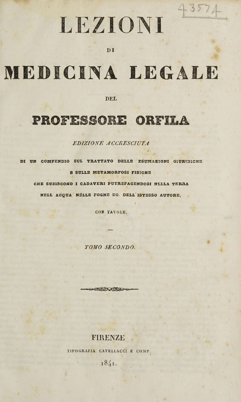 LEZIONI M -viOitì- ■ DI MEDICINA LEGALE DEL PROFESSOEE ORFILA EDI ZIO NE A C CUES CI UT A / DI UM COMPENDIO SUL TRATTATO DELLE ESUMAZIONI GIURIDICHE B SULLE METAMORFOSI FISICHE CHS SUBISCONO 1 CADAVERI PUTREFACENDOSI NELLA TERRA NELL ACQUA NELLE FOGNE EC. DELL'ISTES30 AUTORE, I CO» TAVOLE. T03I0 SECONDO. \ FIREiNZE TIPOGllAFIA CATELLACCI E COMP