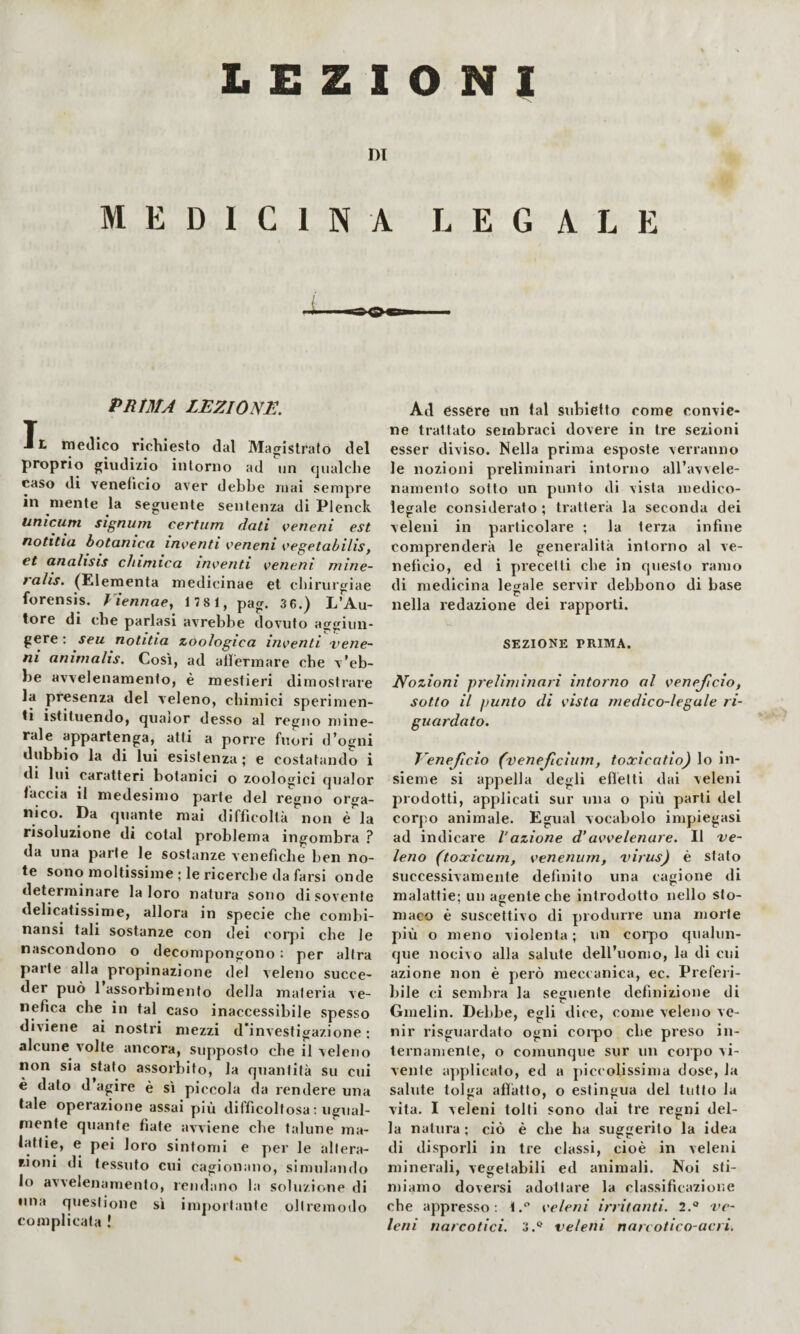 ni MEDICINA LEGALE PRtMA LEZIONE. Il medico richiesto dal Magistrato del proprio giudizio intorno ad un qualche caso di veneficio aver debbe mai sempre in mente la seguente sentenza di Plenck Unicum signurn certum dati veneni est notitia botanica inventi veneni vegetabilis, et analisis chimica inventi veneni mine- ralis. (Eleraenta medicinae et cbirurgiae forensis. Fiennaey 178 1, pag. 3 6.) L’Au¬ tore di che parlasi avrebbe dovuto aggiun¬ gere ; seu notitia zoologica inventi vene¬ ni animalis. Così, ad alfermare che v’eb¬ be avvelenamento, è mestieri dimostrare la presenza del veleno, chimici sperimen¬ ti istituendo, qualor desso al regno niine- rale appartenga, atti a porre fuori d’ogni dubbio la di lui esistenza ; e costatando i di lui caratteri botanici o zoologici qualor faccia il medesimo parte del regno orga¬ nico. Da quante mai difficoltà non é la risoluzione di colai problema ingombra ? da una parte le sostanze venefiche ben no¬ te sono moltissime ; le ricerche da farsi onde determinare la loro natura sono di sovente delicatissime, allora in specie che combi- nansi tali sostanze con dei corjìi che le nascondono o decompongono : per altra parte alla propinazione de) veleno succe¬ der può 1 assorbimento della materia ve¬ nefica che in tal caso inaccessibile spesso diviene ai nostri mezzi d'investigazione : alcune volte ancora, supposto che il ^eleno non sia stato assorbito, la quantità su cui è dato d agire è sì piccola da rendere una tate operazione assai più difficoltosa : ugual¬ mente quante fiate avviene che talune ma¬ lattie, e pei loro sintomi e per le altera¬ zioni di tessuto cui cagionano, simulando lo avvelenamento, rendano la soluzione di lina questione si impoiìante oltremodo complicata ! Ad èssere un tal subiefto come convie¬ ne trattato sembraci dovere in tre sezioni esser diviso. Nella prima esposte verranno le nozioni preliminari intorno all’avvele¬ namento sotto un punto di vista medico¬ legale considerato ; tratterà la seconda dei veleni in particolare ; la terza infine comprenderà le generalità intorno al ve¬ neficio, ed i precetti che in questo ramo di medicina legale servir debbono di base nella redazione dei rapporti. SEZIONE PRIMA. Nozioni preliminari intorno al veneficio, sotto il punto di vista medico-legale ri¬ guardato. Veneficio (venefciinn, toocicatio) lo in¬ sieme si appella degli eflètti dai veleni prodotti, applicati sur una o più parti del corpo animale. Egual vocabolo impiegasi ad indicare l’azione d’avvelenare. Il ve¬ leno (toxicum, venenum, virus) è stato successivamente definito una cagione di malattie; un agente che introdotto nello sto¬ maco è suscettivo di produrre una morte più o meno violenta; un corpo qualun¬ que nocivo alla salute dell’uomo, la di cui azione non è però meccanica, ec. Prefeii- bile ci semlma la seguente definizione di Gmelin. Dehbe, egli dice, come veleno ve¬ nir risguardato ogni coipo che preso in- lernamente, o comunque sur un corpo vi¬ vente ajipHcato, ed a piccolissima dose, la salute tolga affatto, o estingua del tutto la vita. I veleni tolti sono dai tre regni del¬ la natura; ciò è che ha suggerito la idea di disporli in tre classi, cioè in veleni minerali, vegetabili ed animali. Noi sti¬ miamo doversi adottare la classificazione che appresso; 1.‘’ veleni irritanti. 2.® ve¬ leni narcotici. 3.*^ veleni narcotico-acri.