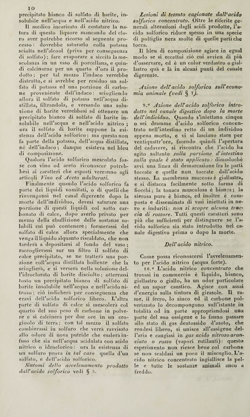 precipitato bianco di solfato di barile, in¬ solubile nell’accpia e nell’acido nitrico. Il medico incaricato di costatare la na¬ tura di questo liquore mancando del clo¬ ro aver potrebbe ricorso al seguente pro¬ cesso : dovrebbe saturarlo colla potassa sciolta nell’alcool (priva per conseguenza di solfato); fare evaporare a siccità la me¬ scolanza in un vaso di porcellana, e quin¬ di calcinarne per un quarto d’ora il pro¬ dotto ; per tal mezzo l’indaco verrebbe distrutto, e si avrebbe per residuo un sol¬ fato di potassa ed una porzione di carbo¬ ne proveniente dall’indaco: sciogliendo allora il solfato di potassa nell’acqua di¬ stillata, filtrandola, e versando una solu¬ zione di barite verrebbesi ad ottenere un precipitato bianco di solfato di barite in¬ solubile nell’acqua e nell’acido nitrico ; ora il solfato di barite suppone la esi¬ stenza dell’acido solforico; ma questo non fa parte della potassa, dell’acqua distillata, nè dell’indaco ; dunque esisteva nel bleu di composizione. Qualora l’acido solforico mescolato fos¬ se con vino od aceto riconoscer potreb- besi ai caratteri che esposti verranno agli articoli Vino ed Aceto adulterati. Finalmente quando l’acido solforico fa parte dei liquidi vomitati, o di quelli che riiivengonsi nel canal digerente dopo la morte dell’individuo, devesi saturare una porzione di questi liquidi col sotto car¬ bonato di calce, dopo averlo privato per mezzo della ebullizione delle sostanze so¬ lubili cui può contenere ; formerassi del solfalo di calce allora specialmente che venga il liquido alquanto riscaldato, che non tarderà a depositarsi al fondo del vaso ; raccoglierassi sur un filtro il solfato di calce precipitato, se ne tratterà una por¬ zione coll’acqua distillata bollenle che la scioglierà, e si verserà nella soluzione del- l’idroclorato di barite disciolto ; otterrassi tosto un precipitato bianco di solfato di barite insolubile nell’acqua e nell’acido ni¬ troso ; ciò indicherà per conseguenza che eravi dell’acido solforico libero. L’altra parte di solfato di calce si mescolerà col quarto del suo peso di carbone in polve¬ re e si calcinerà per due ore in un cro¬ giuolo di terra; con tal mezzo il solfato camblerassi in solfuro che verrà ravvisato allo odore di uova putride che esalerà in¬ fuso che sia nell’acqua acidulata con acido nitrico o idroclorico: ora la esistenza di un solfuro prova in tal caso quella d’un solfato, e dell’acido solforico. Sintomi dello a^'celenamento prodotto dall*acido solforico vedi ^ 5. Lesioni di tessuto cagionate dalVacido solforico concentrato. Oltre le riferite ge¬ nerali alterazioni dagli acidi prodotte, l’a¬ cido solforico riduce spesso in una specie di poltiglia nera molte di quelle parti che tocca. Il bleu di composizione agisce in egual modo se si eccettui ciò cui avvidi di più d’osservare, ed è un color verdastro o gial¬ lastro quà e là in alcuni punti del canale digerente. Azione dell*acido solforico sull*econo~ mia animale (vedi § 9.° Azione dell*acido solforico intro¬ dotto nel canale digestivo dopo la morte dell*individuo. Quando s’iniettano cinque o sei dramme d’acido solforico concen¬ trato nell’intestino retto di un individuo appena morto, e vi si lasciano stare per ventiquattr’ore, facendo quindi l’apertura del cadavere, si riscontra che l’acido ha agito soltanto sulla porzione d*intestino sulla quale è stato applicato : dimodoché avvi una linea di demarcazione fra le parti toccate e quelle non toccate dall’acido stesso. La membrana muccosa è giallastra, e si distacca facilmente sotto forma di fiocchi ; la tonaca muscolosa è bianca ; la sierosa pure è bianca, ed inoltre è com¬ posta e disseminata di vasi iniettati in ne¬ ro e induriti ; non si scopre alcuna trac¬ cia di rossore. Tutti questi caratteri sono più che sufficienti per distinguere se l’a¬ cido solforico sia stato introdotto nel ca¬ nale digestivo prima o dopo la morte. Dell’acido nitrico. Come possa riconoscersi l’avvelenamen¬ to per l’acido nitrico (acqua forte). to.» L’acido nitrico concentrato che trovasi in commercio è liquido, bianco, giallastro o giallo, ha un odor particolare ed un sapor caustico. Agisce con assai d’energia sulla tintura di girasole. Il ra¬ me, il ferro, lo zinco ed il carbone pol¬ verizzato lo decompongono sull’istante in totalità od in parte appropriandosi una parte del suo ossigeno e lo fanno passare allo stato di gas deutossido d’azoto, che renJesi libero, si unisce all’ossigene del¬ l’aria e cangiasi in gas acido nitroso aran¬ ciato o rosso (vapori rutilanti) : questo esperimento non riesce bene col carbone se non scaldasi un poco il miscuglio. L’a¬ cido nitrico concentralo ingiallisce la pel¬ le e tulle le sostanze animali anco a freddo.