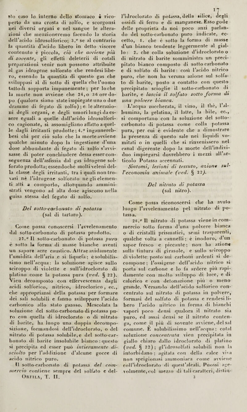 ^♦erto da una crosta di zolfo, e scorgonsi nei diversi organi e nel sangue le altera¬ zioni die menzioneremo facendo la storia dell’acido idrosolforico; 3.** se al contrario la quantità d’acido libero in detto viscere contenuto è piccola, ciò che wciene più (li solente, gli effetti deleterii di cotali preparazioni venir non possono attribuite al gas idrogene solforato che rendesi libe- ro, essendo la quantità di questo gas che sviluppasi al di sotto di quella che l’uomo tuttodì sopporta impunemente; per lo che la morte non avviene che 24,o 3 6 ore do¬ po (qualora siano state impiegate una o due dramme di fegato di zolfo) ; e le alterazio¬ ni degli organi, e degli umori lungi da es¬ sere eguali a quelle dall’acido idrosolfori- c.o cagionate, si assomigliano afTatto a quel¬ le dagli irritanti prodotte ; 4.° ingannereb- besi chi per ciò solo che la morte avviene qualche minuto dopo la ingestione d’una dose abbondante di fegato di zolfo s’avvi- sasse di poter conchiudere dessa esser con¬ seguenza dell’asfissia dal gas idrogene sol¬ forato prodotta; essendoché molti veleni del¬ la classe degli irritanti, tra i quali non tro¬ vasi nè l’idrogene solforalo né gli elemen- ti atti a comporlo, allorquando ammini¬ strati vengono ad alta dose agiscono nella guisa stessa del fegato di zolfo. Del sotto-carhoJìato di potassa (sai di tartaro). Come possa conoscersi l’avvelenamento dal sotto-carbonato di potassa prodotto. 2 7.® Il sotto-carbonato di potassa puro è sotto la forma' di masse bianche aventi un sapore acre caustico. Attrae avidamente l’umidità dell’aria e si liquefà ; é solubilis¬ simo nell’acqua : la soluzione agisce sullo sciroppo di violette e sull’idroclorato di platino come la potassa pura {yed. § 22). Vieu decomposto con elférvescenza dagli acidi solforico, nitrico, idroclorico, ec., che appropriansi della potassa per formare dei sali solubili e fanno sviluppare l’acido carbonico allo sfato gazoso. Mescolata la soluzione del sotlo-carbonato di potassa |)u- ro con quella di idroclorato o di nitrato di barile, ha luogo una doppia decompo¬ sizione, formandosi dell’idroclorato, o del nitrato di potassa solubile, e del sotto-car¬ bonato di barile insolubile bianco ; (piesto si preci[>ita ed esser può intieramente di¬ sciolto per l’addizione d’alcune gocce di acido nitrico puro. Il sotto-carbonato di potassa del com¬ mercio contiene sempre del solfato c del- OllFlLA, '1'. II. ossidi di ferro e di manganese. Esso gode delle proprietà da noi poco anzi parlan¬ do del sotto-carbonato pjiro indicate, ec¬ cetto, 1. che è sotto la forma di masse d’un bianco tendente leggermente al gial¬ lo : 2. che colla soluzione d’idroclorato o di nitrato di barite somministra un preci¬ pitato bianco composto di sotto carbonato e di solfato di barile; cosi l’acido nitrico puro, che non ha veruna azione sul solfa¬ to di barite, posto a contatto con questo precipitato scioglie il sotto-carbonato di barite, e lascia il solfato sotto forma di una polvere bianca. L’acqua zuccherata, il vino, il thè, 1 al¬ bumina, la gelatina, il latte, la bile, ec., si comportano con la soluzione del sotto¬ carbonato di potassa come colla potassa pura, per cui è evidente che a dimostrare la presenza di questo sale nei liquidi vo¬ mitali o in quelli che si rinvenissero nel canal digerente tlopo la morte dell’indivi¬ duo impiegarsi dovrebbero i mezzi all ar¬ ticolo Potassa accennali. Sintomi, lesioni di tessuto, azion0 sul- Veconomia animale (ved. § 22;. Del nitrato di potassa (sai nitro). Come possa riconoscersi che ha avuto luogo l'avvelenamento pel nitrato di po¬ tassa. 28.® Il nitrato di potassa viene in com¬ mercio sotto forma d’una polvere bianca o di cristalli prismatici, semi trasparenti, qualche volta a cannelli ; è inodoro, d un sapor fresco e piccante; non ha azion* stilla tintuia di girasole, e sullo sci roppo di violette: posto sui carlioni ardenti si de¬ compone; l’osslgene dell’acido nitrico si porta sul carbone e lo fa ardere più rapi¬ damente con mollo sviluppo di luce, e di calorico e con detonazione più o meno grande. Versando dell’acido solforico con¬ centrato sul nitrato di potassa in polvere, formasi del solfato di potassa e rendesi li¬ bero l’acido nitrico in forma <li bianchi vapori poco densi qualora il nitrato sia puro, ed assai densi se il nitrato conten¬ ga, come il più di sovente avviene, del sai comune. E solubilissimo nell’acqua ; cotal soluzione concentrata vien precipitata in giallo chiaro dallo Idroclorato di platino {ved. § 22); gl’idrosolfati solubili non la intorbidano; a'dfala con della calce viva non sprigionasi ammoniaca come avviene coll’idroclorafo di quest’alcali. Puossi age¬ volmente, »'ol mezzo di tali caratteri, disliii- 3