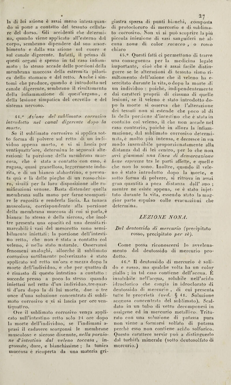 la di luì azione è asciai meno Inlesa quan¬ do si pone a contatto del tessuto cellula¬ re del dorso. Gli accidenti che delermi- na, quando viene applicato all’esterno del corpo, sembrano dipendere dal suo assor¬ bimento e dalla sua azione sul cuore e sul canale digerente. Infatti, il primo di questi organi è spesso in tal caso intìam- mato ; lo stesso accade delle porzioni della membrana muccosa della estremità pilori- ca dello stomaco e del retto. Anche i sin¬ tomi che produce, quando è introdotto nel canale diserenle, sembrano il risultamcnto della infiammazione di quest organo, e della lesione simpatica del cervello e del sistema nervoso. 4 4,® Azione del suhiimat.o* corrosivo introdotto nel canal digerente dopo la morte. Se il sublimato corrosivo si applica sot¬ to forma di polvere sul retto di un indi- vi<lno appena morto, e vi si lascia per ventiquattr’ore, determina le seguenti alte¬ razioni: la porzione della membrana mnc- cosa, che è stata a contatto con esso, è rugosa, quasi granellosa, leggermente indu¬ rita, e di un bianco alabastrino, e presen¬ ta qua e là delle pieghe di un rosso chia¬ ro, slmili per la loro disposizione alle ra¬ mificazioni venose. Basta distender quella membrana sulla mano per farne scompari¬ re le rugosità e renderla liscia. La tonaca muscolosa, corrispondente alla porzione della membrana muccosa di cui si parla, è bianca: lo stesso è della sierosa, che inol¬ tre presenta una opacità ed una densità ri¬ marcabili: i vasi del mesoretto sono sensi¬ bilmente iniettati; la porzione dell’intesti¬ no retto, che non è stata a contatto col veleno, è nello stato naturale. Osservansi fenomeni analoghi, allorché il sublimato corrosivo sottilmente polverizzato è sfato applicato sul retto un’ora e mezza dopo la morte dell’individuo, e che per quattro di è rimasto di questo intestino a contatto : succede presso a poco lo stesso quando iniettasi nel retto d’un individuo, tre quar¬ ti d’ora dopo la di lui morte, due o tre once d’una soluzione concentrata di subli¬ mato corrosivo e vi si lascia per ore ven¬ tiquattro. Ove il sublimato corrosivo venga appli¬ cato svdl’intestino retto solo 2 4 ore dopo la morte dell’individuo, se l’indimani a- prasi il cadavere scorgonsi le membrane muscolose e sierose divenute, nella porzio¬ ne d'intestino dal veleno toccata , in¬ grossate, dure, e bianchissime ; la tunica muccosa è ricoperta da una materia gri¬ giastra sparsa di punti bianchi, composta di protocloruro di mercurio e di sublima¬ to corrosivo. Non vi si può scoprire la più piccola iniezione di vasi sanguiferi nè al¬ cuna zona di color rosaceo , o rosso chiaro 4 5.« Questi fatti ci permettono di trarre una conseguenza per la medicina legale importante, cioè che è assai facile distin¬ guere se le alterazioni di tessuto siano ri- sultamento dell’azione che il veleno ha e- sercitato durante la vita, o dopo la morte di un individuo ; poiché, indipendentemente dai caratteri proprii di ciasuiia di quelle lesioni, se il veleno è stato introdotto do¬ po la morie si osserva che l’alterazione dei tessuti non si estende che poco al di là della porzione d’inleslino che è stata in contalto col veleno, il che non accade nel caso contrario, poiché in allora la infiam¬ mazione, dal sublimato corrosivo determi¬ nata, è molto più intensa, e decresce in un modo insensibile proporzionatamente alla distanza dal di lei centro, per lo che non avvi giammai una linea di demarcazione bene espressa tra le parti affette, e quelle che non lo sono. Inoltre, quando il vele¬ no è stato introdotto dopo la piorte, e sotto forma di polvere, si ritrova in assai gran quantità a poca distanza d^U’ ano ; mentre ne esiste appena, se è stato injet- tato durante la vita, essendo stato la mag¬ gior parte espulso colle evacuazioni che determina. LEZIONE NONA. Del deiitossido di mercurio ^precipitato rosso, precipitato per sè). Come possa riconoscersi lo avvelena¬ mento dal deutossido di mercurio pro¬ dotto. 4 6.® Il deutossido di mercurio è soli¬ do e rosso, ma qualche volta ha un color giallo ; in tal caso contiene dell’acaua. E insolubile nell’acqua, solubile nell’acido idroclorico che cangia in idroclorafo di deutossido di mercurio , di cui presenta tulle le proorietà (ved. § 4 1. Soluzione acquosa concentrata del sublimato). Scal¬ dato in un tubo di vetro decomponesi in ossigene ed in mercurio metallico. Tritu¬ rato con una soluzione di potassa pura non viene a formarsi solfato di potassa perchè esso non contiene acido solforico. Questo carattere servir può a distinguerlo dal turbiti! minerale (sotto deutosolfato di mercurio.)