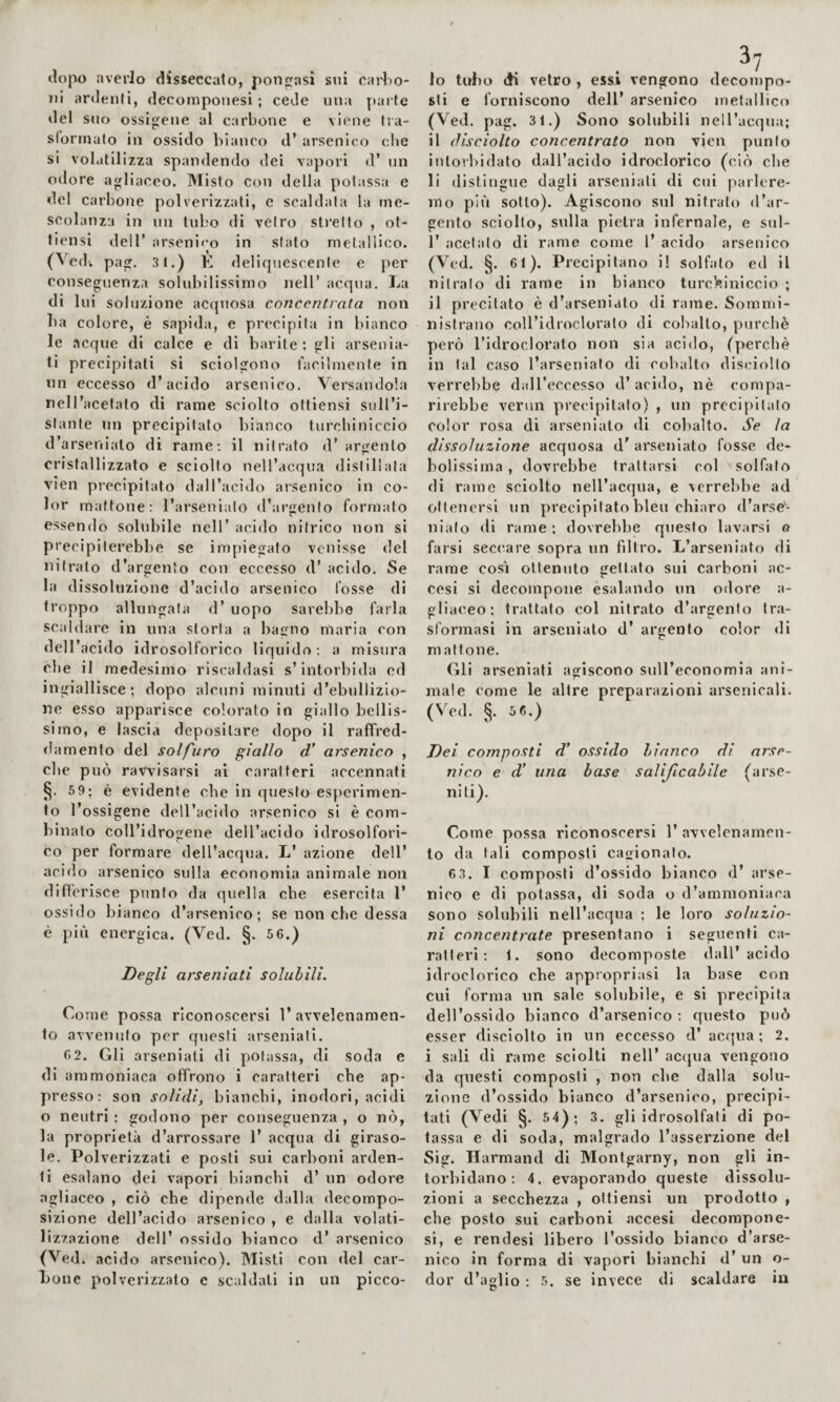 ilopo averlo disseccato, pongasi sui earlio- iii anlenfi, decomponesi ; cede una parte ilei suo ossigeue al carbone e viene tra- slormato in ossido bianco d’ arsenico cl»e si volatilizza spandendo dei vapori d’ un odore agliaceo. Misto con della potassa e del carbone polverizzati, e scaldata la me¬ scolanza in un tubo di vetro stretto , ot- tlcnsi deir arsenlf'o in sfato metallico. (^edl pag, 3 1.) E deliquescente e per conseguenza solubilissimo nell’ acqua. La di lui soluzione acquosa concentrala non ba colore, è sapida, e precipita in bianco le acque di calce e di barite: gli arseuia- ti precipitati si sciolgono facilmente in un eccesso d’acido arsenico. Versandola nell’acetato di rame sciolto ottiensi sull’i¬ stante un precipitato bianco turchiniccio d’arsenialo di rame; il nitrato d’ arcrenlo cristallizzato e sciolto nell’acqua distillata vien precipitato dall’acido arsenico in co¬ lor mattone; l’arseniato «l’argenfo formato essendo solubile nell’ acido nitrico non si precipiterebbe se impiegato venisse del nitrato d’argento con eccesso d’ acido. Se la dissoluzione d’acido arsenico fosse di troppo allungala d’ uopo sarebbe farla scaldare in una storta a ba^no maria con dell’acido idrosolforico liquido; a misura che il medesimo riscaldasi s’intorbida ed ingiallisce; dopo alcuni minuti d’ebullizio- ne esso apparisce colorato in giallo bellis¬ simo, e lascia depositare dopo il raffred¬ damento del solfuro giallo d' arsenico , che può ravvisarsi ai caratteri accennati 59; è evidente che in questo esperimen¬ to l’ossigene dell’acido arsenico si è com¬ binato coll’idrogene dell’acido idrosolfori¬ co per formare dell’acqua. L’ azione dell’ acido arsenico sulla economia animale non differisce punto da quella che esercita 1’ ossido bianco d’arsenico; se non che dessa è più energica. (Ved. §. 5 6.) Degli arseniati solubili. Come possa riconoscersi l’avvelenamen¬ to avvenuto per questi arseniati. 6 2. Gli arseniati di potassa, di soda e di ammoniaca offrono i caratteri che ap¬ presso; son solidi, bianchi, inodori, acidi o neutri ; godono per conseguenza , o nò, la proprietà d’arrossare 1’ acqua di giraso¬ le. Polverizzati e posti sui carboni arden¬ ti esalano dei vapori bianchi d’ un odore agliaceo , ciò che dipende dalla decompo¬ sizione dell’acido arsenico , e dalla volati¬ lizzazione dell’ ossido bianco d’ arsenico (Ved. acido arsenico). Misti con del car¬ bone polverizzato e scaldati in un picco¬ 10 tubo di vetro , essi vengono decompo¬ sti e forniscono dell’ arsenico metallico (Ved. pag. 31.) Sono solubili nell’acqua; 11 disciolto concentrato non vien punto intorbidato dall’acido idroclorico (ciò che li distingue dagli arseniati di cui parlere¬ mo più sotto). Agiscono sul nitrato d’ar¬ gento sciolto, sulla pietra infernale, e sul- r acetato di rame come l’ acido arsenico (Ved. §. 61). Precipitano i! solfato ed il nitrato di rame in bianco turchiniccio ; il precitato è d’arseniato di rame. Sommi¬ nistrano coll’idrocloralo di cobalto, purché però l’idroclorato non sia acido, (perchè in tal caso l’arseniato di cobalto disciolto verrebbe dall’eccesso d’ acido, nè compa¬ rirebbe vermi precipitato) , un precipitato color rosa di arseniato di col)alto. Se la dissoluzione acquosa d' arseniato fosse de¬ bolissima , dovrebbe trattarsi col solfato di rame sciolto nell’acqua, e verrebbe ad ottenersi un precipitato bleu chiaro d’arsé- niafo <li rame ; dovrebbe questo lavarsi a farsi seccare sopra un filtro. L’arseniato di rame così ottenuto gettato sui carboni ac¬ cesi si decompone esalando un odore a- gliaceo: trattato col nitrato d’argento tra¬ sformasi in arseniato d’ argento color <li mattone. Gli arseniati agiscono suH’economia ani¬ male come le altre preparazioni arsenicali. (Ved. §. 5 6.) Dei composti d’ ossido bianco di arse¬ nico e d’ una base salificabile (arse- niti). Come possa riconoscersi 1’ avvelenamen¬ to da tali composti cagionato. 6 3. I composti d’ossido bianco d’ arse¬ nico e di potassa, di soda o d’ammoniaca Sono solubili nell’acqua ; le loro soluzio¬ ni concentrate presentano i seguenti ca¬ ratteri ; 1. sono decomyioste dall’acido idroclorico ebe appropriasi la base con cui forma un sale solubile, e si precipita dell’ossido bianco d’arsenico; questo può esser disciolto in un eccesso d’ acqua; 2. i sali di rame sciolti nell’ acqua vengono da questi composti , non che dalla solu¬ zione d’ossido bianco d’arsenico, precipi¬ tati (Vedi §. 54); 3. gli idrosolfati di po¬ tassa e di soda, malgrado l’asserzione del Sig. Harmand di Montgarny, non gli in¬ torbidano ; 4. evaporando queste dissolu¬ zioni a secchezza , ottiensi un prodotto , che posto sui carboni accesi decompone¬ si, e rendesi libero l’ossido bianco d’arse¬ nico in forma di vapori bianchi d’ un o- dor d’aglio ; 5. se invece di scaldare in