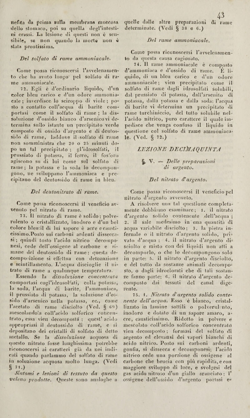 tiefiCa (la prima sulla memlirana muccosa dello stomaco, poi su quella degl’intesli' ni crassi. La lesione di questi non è sen- si!)i!c, se non quando la morte non è slata prontissima. Del Solfato di rame ammoriìacal'é. Come possa riconoscersi l’avvelenamen¬ to ebe Ila avuto luogo' pel solfato di ra¬ me ammoniacale. 7 2. Kgli è d’ordinario liquido, d’un Color bleu carico e d’un odore ammonia¬ cale ; inverdisce lo sciro[)po di viole ; po¬ sto a contatto coll’acqua di barite com¬ portasi come il solfato di rame ; la dis¬ soluzione d’ossido bianco d’arsenico vi de¬ termina Sullo istante un precipitato verde Composto di ossido d’argento e di deulos- sido di rame, laddove il solfato di rame non somministra che 20 o 25 minuti do¬ po Un tal precipitato ; gl’idrosolfati, il jirussìato di potassa, il ferro, il fosforo agiscono su di lui Come sul solfato di rame ; la potassa e la soda lo decompon¬ gono, ne sviluppano I’amraoniaca e pre¬ cipitano del deutossido di rame in bleu. , . quelle dalle altre preparazioni di rame determinate. (Vedi § 38 e C.) Del rame ammoniacale. Come possa riconoscersi l’avvelenamen¬ to da questa causa cagionalo. 74. Il rame ammoniacale è composto d’ammoniaca e d’ossido di rame. E li¬ quido, di un bleu carico e d’un odore ammoniacale; vìen precipitato come il solfato di rame dagli idrosolfati solubili, dal prussialo di potassa, dall’arsenito di potassa, dalla ]!olassa e dalla soda: l’acqua di barite vi determina un precipitato di rame lurchinicclo, del lutto solubile nel¬ l’acido nitrico, puro carattere il quale im¬ pedisce die venga confuso il liquido in questione col solfato di rame ammoniaca¬ le. (Yed. § 72.) . LEZIONE DECIMA Q VINTA ^ V. Delle preparazioni dì argento. Del nitrato (Targènto. Del deutonitrato di rame. Come possa riconoscersi il veneficio av¬ venuto pel nitrato di rame. 7 3. Il nitrato di rame è solido; polve¬ rulento o cristallizzato, inodoro e d’un bel Colore bleinil di Ini sapore è acre e causti¬ cissimo.Posto sui carboni ardenti dissecca¬ si ; quindi tosto l’acido nitrico dccompO- ncsi, cede deU’ossigene al carbone e vi- mane del deutossido di rame; questa de- Compodzione si effettua con defonazione e scintillamento. L’acqua discioglie il ni¬ trato di rame a qualunque temperatura. Essendo la dissoluzione concentrata Comportasi cogl’idrosob’ali, colla potassa, la soda, l’acqua di barite, l’ammoniaca, il prussiato di potassa, la soluzione d’os¬ sido d’arsenico nella potassa, ec.. Come l’acetato di rame disciolto (Ved. § 8^;) mescolandola coll’acido solforico concen¬ tralo, essa vien decomposta ; quest’acido appropriasi il deutossido di rame, e si depositano dei cristalli di solfato di detto metallo. Se la dissoluzione acquosa di questo nitrato fosse lungbissima potrebbe riconoscersi ai caratteri già da noi indi¬ cali qtiando parlammo del solfato di rame in soluzione acquosa mollo lunga. (Vedi Sìntomi e lesioni di tessuto da questo veleno prodotte. Queste sono analoghe a Come possa riconoscersi il veneficio pel nitrato d’argento avvenuto. A risolvere nua tal (piostione completa¬ mente dobbiamo esaminare; 1. il nitrato d’argento solido contenente deli’acfjna ; 2. il sale medesimo in ona quantità di acqua variabile disciolto; 3. la pietra in¬ fernale o il nitrato d’argento solido, pii- vato d’acqua : 4. il nitrato d’argento di- sciollo e misto con dei liquidi noli atti a decomporlo, o (ihe lo decorapongotio solò in parte: 5. il nitrato d’argento disciolto, e del tutto da sostanze animali decompo¬ sto, o dagli idrociorati che di tali sostan¬ ze fanno parte; 0. il nitrato d’argento de¬ composto dai tessuti del canal dige¬ rente. 75. t. Nitrato d’argento solido conte* nenie dell’acqua. Esso è bianco, cristal¬ lizzalo in lamine sottili o polverul nto, inodoro e dotato di un sapore amaro, a- cre, causticissimo. Ridolfo in polvci'e e mescolato Coll’acido solforico concentrato vien decomposto ; formasi del solfato di argento ed elevansi dei vapori bianchi di acido nitrico. Posto sui carboni ardenti, gonfia, si dissecca e decomponesi; l’acido nitrico cede una porzione di ossigene al Carbone che brucia con più rapidità, e con maggiore sviluppo di luce, e svolgcsi del gas acido nitroso d’un giallo aranciato ; l’ ossigene dell’ossido d’argento portasi e*»