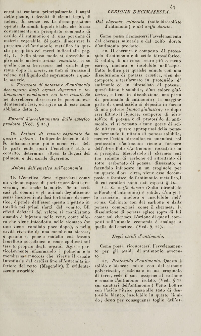 LEZIONE DE CIMA SEST A. corpi 8Ì contano principalmente i sughi delle piante, i decotti di alcuni legni, di vallici, di scorze ec. La decomposizione operata da simili liquidi è tale, che forma coslanfemenle un precipitato composto di ossido di aulimonio e di una porzione di materia vegetabile. Si potrà dimostrare la presenza dell’antimonio metallico in que¬ sto precipitato coi mezzi indicati alla pag. 4 6, 4. iNello stesso modo si dovrebbe a- re sulle materie solide vomitate, o su quelle che si trovassero nel canale dige¬ rente do[)o la morte, se non si trovasse il veleno nel liquido che soprannuota a queL le materie. 6. Tartarato di potassa e d’antimonio decomposto dagli organi digerenti e in¬ timamente combinato coi loro tessuti. Se ne dovrebbero disseccare le porzioni evi¬ dentemente lese, ed agire su di esse come abbiamo dello Sintomi d'avvelenanientq dallo emetico prodotto (Ved, § 3 5.) Lesioni di tessuto cagionate da questo veleno . Indipendentemente dal- fJi infiammazione più o meno viva del¬ le parti colle rpiali l’emetico è stato a contatto, determina altresì la flogosi dei polmoni e del canale digerente. Azione dell’emetico sull’economia ?9. L'emetico deve riguardarsi come un veleno capace di portare accidenti gra¬ vissimi, ed anche la morte. Se in certi casi ijli uomini e gli animali deglutiscono senza inconvenienti dosi fortissime di eme¬ tico, dipende dell’esser questo rigettato in totalità nei primi sforzi del vomito. Gli etfelti deleteri! del veleno si manifestano cpiando è injettato nelle vene, come allo¬ ra che viene introdotto nello stomaco (se non viene vomitato poco dopo), o nelle cavità rivestite da una membrana sierosa, c quando si pone a contatto col tessuto lamelloso soccutaneo o come applicasi sul tessuto proprio degli organi. Agisce par¬ ticolarmente infiammando i polmoni e la membrana» muccosa che riveste il canale intestinale dal cardias fino all’e'^fremità in¬ feriore del retto (Magendìe), È evidente¬ mente assorbito. 4? Del chermes minerale (solIo-idrosolfato d’antimonio) e del zolfo dorato. Come possa riconos''ersi l’avvelenamento dal chermes minerale e dal zolfo dorato d’antimonio prodotto. 8 0. Il chermes è composto di protos¬ sido d’antimonio e di acido idrosolforico. E solido, di un rosso scuro più o meno carico, inodoro e insolubile nell’acqua. Fatto bollire per qualche minuto con una dissoluzione di potassa caustica, vien de¬ composto e trasformato in protossido d’ antimonio ed in idrosollato di potassa: quest’ultimo è solubile, d’iin colore gial¬ lastro, e tiene in dissoluzione una parte di protossido di antimonio ; la maggior parte di quest’ossido si deposita in forma di una polvere bianca giallastra ; se dopo aver filtrato il licpiore, composto di idro¬ solfato di potassa e di protossido di anti¬ monio, vi si versano alcune gocce di aci¬ do nitrico, questo appropriasi della potas¬ sa formando il nitrato di potassa solubile, mentre l’acido idrosolforico unendosi col protossido d’antimonio viene a formare dell’idrosolfoto d’antimonio rossastro che si precipita. Mescolando il chermes col suo volume di carbone ed altrettanto di sotto carbonato di potassa disseccato, e facendolo infuocare in un crogiuolo per un quarto d’ora circa, viene esso decom¬ posto e fornisce dell’antimonio metallico,! di cui caratteri sono stati esposti § 7 6. 8 1. Lo zolfo dorato (Sotto idrosolfato sob’orato d’antimonio) è solido, d’un gial¬ lo aranciato, inodoro e insolubile nell’ acqua. Calcinato con del carbone e dalla potassa comportasi come il chermes; la dissoluzione di potassa agisce sopra di lui come sul chermes. L’azione di questi com¬ posti sull’animale economia è analoga a quella dell’emetico. (Ved. § 71)). Degli ossidi d’antimonio. Come possa riconoscersi l’awmlenamen- to per gli ossidi di antimonio avvenu¬ to . 8 2. Protossido d’antimonio. Questo è solido e bianco; misto con del carbone polverizzato, e calcinato in un crogiuolo di terra, cede il suo ossigeno al carbone e rimane l’antimonio isolalo. (Ved. § 76 sui caratteri dell’antimonio.) Fatto bollire con l’acido nitrico passa allo stato di deu- tossido bianco, insolubile in questo liqui¬ do ; desso per conseguenza toglie dell’osi-