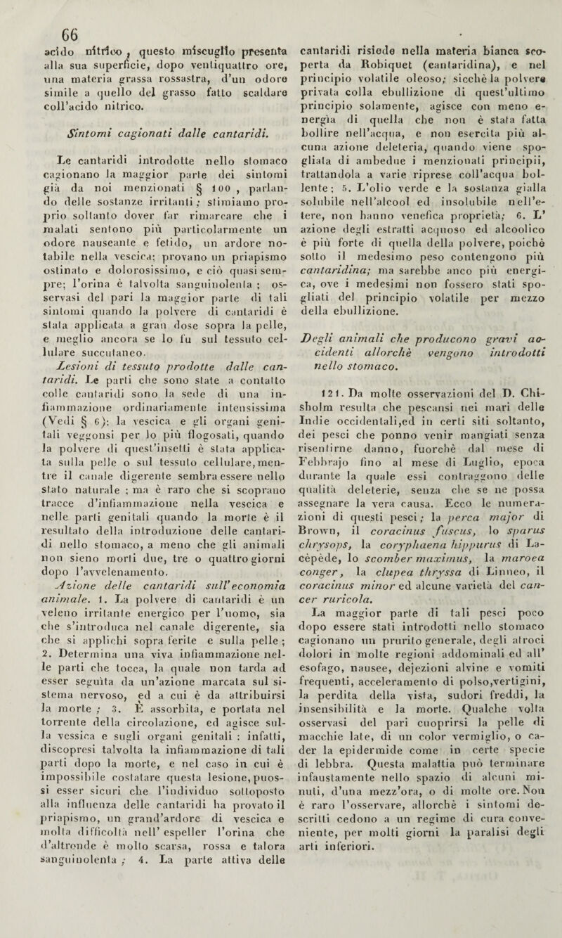 G6 acido nitrico , questo miscuglio presenta alla sua superfìcie, dopo ventiquattro ore, una materia grassa rossastra, d’un odore simile a quello del grasso fatto scaldare coll’acido nitrico. Sintomi cagionati dalle cantaridi. Le cantaridi introdotte nello stomaco cagionano la maggior parte dei sintomi già da noi menzionati § 100 , parlan¬ do delle sostanze irritanti; stimiamo pro¬ prio soltanto dover far rimarcare che i malati sentono più particolarmente un odore nauseante e fetido, un ardore no¬ tabile nella vescica; provano un priapismo ostinato e dolorosissimo, e ciò quasi sem¬ pre; l’orina è talvolta sanguinolenla ; os¬ servasi del pari la maggior parte di tali sintomi quando la polvere di cantaridi è stala applicata a gran dose sopra la pelle, e meglio ancora se lo fu sul tessuto cel- lul are succulaneo. Lesioni di tessuto prodotte dalle can¬ taridi. Le parti che sono state a contatto colle cantaridi sono la sede di una in¬ fiammazione ordinariamente intensissima (Vedi § c); la vescica e gli organi geni¬ tali veggonsi per lo più flogosati, quando la polvere di quest’insetti è stata applica¬ ta sulla pelle o sul tessuto cellulare,men¬ tre il canale digerente sembra essere nello stato naturale ; ma è raro che si scoprano tracce d’infiammazione nella vescica e nelle parli genitali quando la morte è il resultato della introduzione delle cantari¬ di nello stomaco, a meno che gli animali non sieno morti due, tre o quattro giorni dopo l’avvelenamento, u4zione delle cantaridi sull’economìa animale. 1. La polvere di cantaridi è un veleno irritante energico per Tuomo, sia che s’introduca nel canale digerente, sia che si applichi sopra ferite e sulla pelle ; 2. Determina una viva infiammazione nel¬ le parti che tocca, la quale non tarda ad esser seguita da un’azione marcata sul si¬ stema nervoso, ed a cui è da attribuirsi Ja morte ; 3. E assorbita, e portata nel torrente della circolazione, ed agisce sul¬ la vessica e sugli organi genitali : infatti, discopresi talvolta la infiammazione di tali parti dopo la morte, e nel caso in cui è impossibile costatare questa lesione,puos- si esser sicuri che l’individuo sottoposto alla influenza delle cantaridi ha provato il priapismo, un grand’ardore di vescica e molta difficoltà nell’ espeller l’orina che d’altronde è mollo scarsa, rossa e talora sanguinolenta ; 4. La parte attiva delie cantaridi risiede nella materia bianca sco¬ perta da Robiquet (cantaridina), e nel principio volatile oleoso; sicché la polvere privata colla ebullizione di quest’ultimo principio solamente, agisce con meno e- nergìa di quella che non è stata fatta bollire nell’acqua, e non esercita più al¬ cuna azione deleteria, quando viene spo¬ gliala di ambedue i menzionati principii, trattandola a varie riprese coll’acqua bol¬ lente; 5. L’olio verde e ha sostanza gialla solidoile nell’alcool ed insolubile nell’e¬ tere, non hanno venefica proprietà; 6. L’ azione degli estratti acquoso ed alcoolico è più forte di quella della polvere, poiché sotto il medesimo peso contengono più cantaridina; ma sarebbe anco più energi¬ ca, ove i medesimi non fossero stati spo¬ gliati del principio volatile per mezzo della ebullizione. Degli animali che producono gravi ao~ ridenti allorché vengono introdotti nello stomaco. 121. Da molte osservazioni del D. Chi¬ sholm resulta che pescansi nei mari delle Indie occidentali,ed in certi siti soltanto, dei pesci che ponno venir mangiati senza risentirne danno, fuorché dal mese di Febbraio fino al mese di Luglio, epoca durante la quale essi contraggono delle qualità deleterie, senza che se ne possa assegnare la vera causa. Ecco le numera¬ zioni di questi pesci; la perca major di Brown, il coracinus fuscus, lo sparus cluysops, la coryphaena hippurus di La- cépède, lo scomber maximus, la maroea conger, la clupea thryssa di Linneo, il coracinus minor ed alcune varietà del can¬ cer ruricola. La maggior parte di tali pesci poco dopo essere stati introdotti nello stomaco cagionano uii prurito generale, degli atroci dolori in molte regioni addominali ed all’ esofago, nausee, dejezioni alvine e vomiti frequenti, acceleramento di polso,vertigini, la perdita della vista, sudori freddi, la insensibilità e la morte. Qualche voltai osservasi del pari cuoprirsi la pelle di macchie late, di un color vermiglio, o ca¬ der la epidermide come in certe specie di lebbra. Questa malattia può terminare infaustamente nello spazio di alcuni mi¬ nuti, d’una mezz’ora, o di molte ore. Non è raro l’osservare, allorché i sintomi de¬ scritti cedono a un regime di cura conve¬ niente, per molti giorni la paralisi degli arti inferiori.