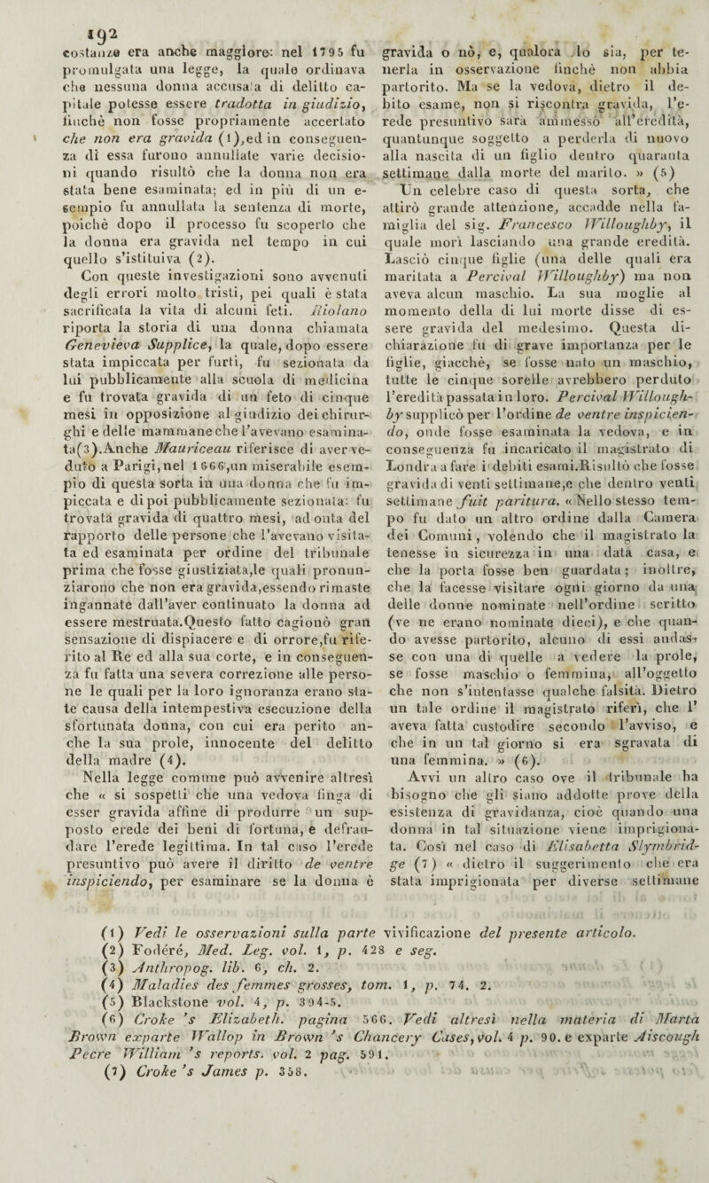 192 costai!/.© era anche maggiore; nel 1795 fu promulgata una legge, la quale ordinava che nessuna donna accusa'a di delitto ca¬ pitale potesse essere tradotta in giudizio., liucliè non fosse propriamente accertato che non era g'rac/Wa (l),ed in conseguen¬ za di essa furono annullale varie decisio¬ ni quando risultò che la donna non era stata bene esaminata; ed in più di un e- sempio fu annullata la sentenza di morte, poiché dopo il processo fu scoperto che la donna era gravida nel tempo in cui quello s’istituiva (2). Con queste investigazioni sono avvenuti degli errori molto tristi, pei quali è stata sacrificata la vita di alcuni feti, jìio/ano riporta la storia di una donna chiamata Genevieva Supplice, la quale, dopo essere stata impiccata per furti, fu sezionata da lui pubblicamente alla scuola di medicina e fu trovata gravida di un feto di cinque mesi in opposizione al giudizio dei chirur¬ ghi e delle mammane che l’avevano esamina- ta(3).Anche Blauriceau riferisce di aver ve¬ duto a Parigi,nel 1 866,un miserabile esem¬ pio di questa sorta in una donna che fu im¬ piccata e dipoi pubblicamente sezionata; fu trovata gravida di quattro mesi, ad onta del rapporto delle persone che l’avevano visita¬ ta ed esaminata per ordine del tribunale prima che fosse giustiziata,le quali pronun¬ ziarono che non era gravida,essendo rimaste ingannate dall’aver continuato la donna ad essere mestruata.Questo fatto cagionò gran sensazione di dispiacere e di orrore,fu rife¬ rito al Re ed alla sua corte, e in conseguen¬ za fu fatta una severa correzione alle perso¬ ne le quali per la loro ignoranza erano sta¬ te causa della intempestiva esecuzione della sfortunata donna, con cui era perito an¬ che la sua prole, innocente del delitto della madre (4). Nella legge comune può avvenire altresì che « si sospetti che una vedova finga di esser gravida affine di produrre un sup¬ posto erede dei beni di fortuna, e defrau¬ dare l’erede legittima. In tal caso l’erede presuntivo può avere il diritto de centre inspiciendo, per esaminare se la donna è gravida o nò, e, qualora lo sia, per te¬ nerla in osservazione finché non abbia partorito. Ma se la vedova, dietro il de- l!Ìto esame, non si riscontra gravida, l’e¬ rede presuntivo sarà ammesso 'all’eredità, quantunque soggetto a perderla di nuovo alla nascita di un figlio dentro quaranta settimane dalla morte del marito. » (5) Un celebre caso di (piesta sorta, che attirò grande attenzione, accadde nella fa¬ miglia del sig. Francesco IVilloughbf, il quale morì lasciando una grande eredità. Lasciò cinque figlie (una delle quali era maritata a Percical fFilloughby) ma non aveva alcun maschio. La sua moglie al momento della di lui morte disse di es¬ sere gravida del medesimo. Questa di¬ chiarazione fu di grave importanza per le figlie, giacché, se fosse nato un maschio, tutte le cinque sorelle avrebbero perduto l’eredità passata in loro. Percical Willough- supplicò per l’ordine de centre inspicien- do, onde fosse esaminata la vedova, e in conseguenza fu incaricato il magistrato di Londra a fare i' debiti esami.Risultò che fosse gravida di venti settimane,e che dentro venti settimane yhzY ^ar/Vura. « Nello stesso tem¬ po fu dato un altro ordine dalla Camera dei Comuni, volendo che il magistrato la tenesse in sicurezza in una data casa, e che la porta fosse ben guardata; inoltre, che la facesse visitare ogni giorno da una; delle donne nominate nell’ordine scritto (ve ne erano nominate dieci), e che quan¬ do avesse partorito, alcuno di essi audits^ se con una di quelle a vedere la prole, se fosse maschio o femmina, all’oggetto che non s’intentasse qualche falsità. Dietro un tale ordine il magistrato riferì, che 1’ aveva fatta custodire secondo l’avviso, e che in un tal giorno si era sgravata di una femmina. » (6). Avvi un altro caso ove il tribunale ha bisogno che gli siano addotte prove della esistenza di gravidanza, cioè quando una donna in tal situazione viene imprigiona¬ ta. Così nel caso di Elisabetta Slymbrid- ge (7) « dietro il suggerimento che era stata imprigionata per diverse settimane (f) Vedi le osservazioni sulla parte vivificazione del presente articolo- (2) Fodere, Med. Leg. col. 1, p. 4 28 e seg. (3) Anthropog. lib. 6, eh. 2. '■ (4) Maladies des femmes grosses, tom. 1, p. 7 4. 2. ’ (5) Rlackstone voi. 4, p. 3 94-5. (<>) Croke Elizabeth, pagina 5GG. Vedi altresì nella materia di Marta Brocca exparte Wallop in Brocca ’s Chancery Cases, col. i p. 90. e exparte Pecre William ’s reports, col. 2 pag. 591.