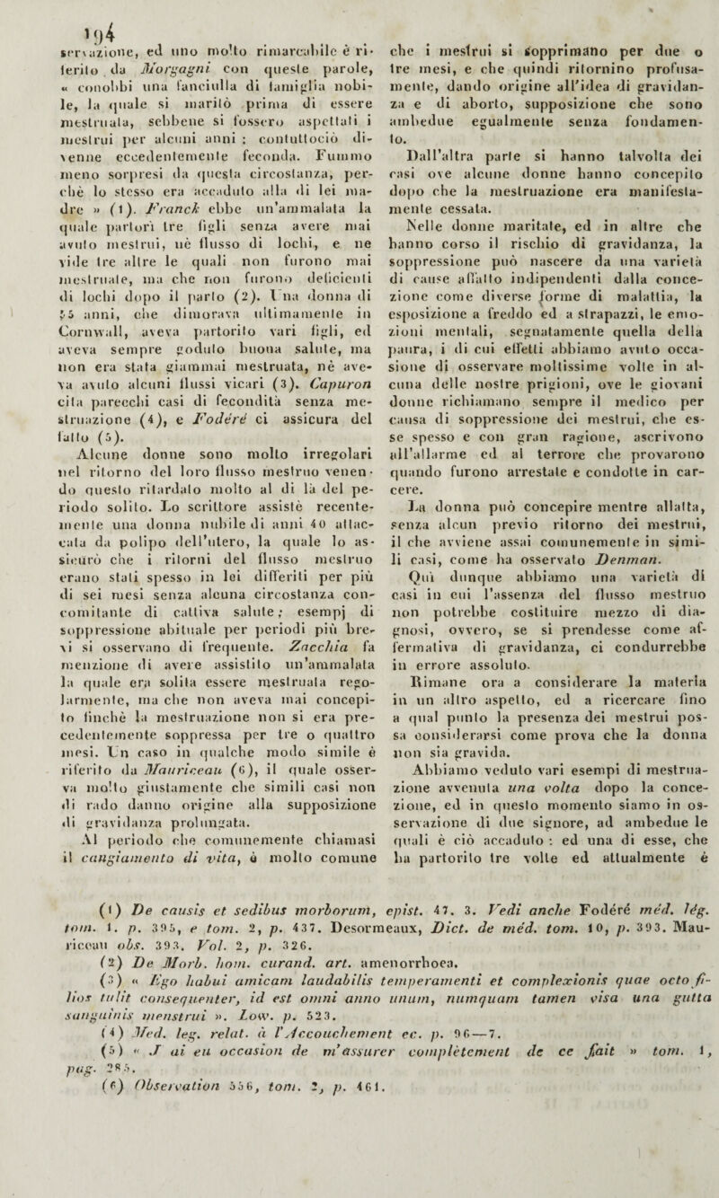 scrvazione, etl uno moUo rlinarcahllc è rl* lerilo cla jl/ori^'agni con quesle parole, « coiioltbi una ranciulla di laiiiifilia nobi¬ le, la (juale si inarilò prima di essere nitslruala, sebbene si fossero aspettati i mestrui per alcuni anni : contuttociò di¬ venne eccedentemente feconda, rumino meno sorpresi da questa circostanza, per¬ chè lo stesso era accaduto alla di lei ma¬ dre » (l). Franch ebbe un’ammalata la (piale partorì Ire fijili senza avere mai avuto mestrui, nè flusso di lochi, e ne vide tre altre le quali non furono mai mestruale, ma che non furon.) delicicnli di lochi dopo il parlo (2). l na donna di J-S anni, che dimorava ultimamente in Cornwall, aveva yiartorilo vari figli, ed aveva sempre goduto buona salute, ma non era stata giammai mestruata, nè ave¬ va avuto alcuni flussi vicari (3). Capuron cita parecchi casi di fecondità senza me¬ struazione (4), e Fodéré ci assicura del fatto (5). Alcune donne sono molto irregolari nel ritorno del loro flusso mestruo venen • do questo ritardalo molto al di là del pe¬ riodo solito. Lo scrittore assistè recente¬ mente una donna nubile di anni 40 attac¬ cala da polipo dell’utero, la quale lo as¬ sicurò che i ritorni del flusso mestruo erano stali spesso in lei differiti per più di sei mesi senza alcuna circostanza con¬ comitante di cattiva salute; esempj di sop{)ressione abituale per periodi più bre¬ vi si osservano di frequente. Zacchia fa menzione di aveie assistilo un’ammalata la quale era solita essere mestruala rego¬ larmente, ma che non aveva mai concepi¬ to finché la mestruazione non si era pre¬ cedentemente soppressa per tre o quattro mesi. Un caso in (pialche modo simile è riferito da Maarlceau ((J), il quale osser¬ va molto giustamente che simili casi non di rado danno origine alla supposizione «li gravidanza prolungata. .VI periodo che comunemente chiamasi il cangiamento di vita^ è mollo comune che i mestrui si sopprimano per due o fre mesi, e che quindi ritornino profusa¬ mente, dando origine all'idea di gravidan¬ za e di aborto, supposizione che sono ambedue egualmente senza fondamen¬ to. Dall’altra parte si hanno talvolta dei casi ove alcune donne hanno concepito do[)o che la mestruazione era manifesta¬ mente cessala. Nelle donne maritale, ed in altre che hanno corso il rischio di gravidanza, la soppressione può nascere da ima varietà di cause allatto indipendenti dalla conce¬ zione come diverse forine di malattia, la esposizione a freddo ed a strapazzi, le emo¬ zioni lìieiilali, segnatamente quella della paura, i di cui effetti abbiamo avuto occa¬ sione di osservare mollissime volte in al¬ cuna delle nostre prigioni, ove le giovani donne richiamano sempre il medico per causa di soppressione (ici mestrui, che es¬ se spesso e con gran ragione, ascrivono tiU’allarme ed al terrore che provarono quando furono arrestate e condotte in car¬ cere. donna può concepire mentre allatta, senza alcun previo ritorno dei mestrui, il che avviene assai comunemente in simi¬ li casi, come ha osservato Denman. Qui dunque abbiamo ima varietà di casi in cui l’assenza del flusso mestruo non potrebbe costituire mezzo di dia¬ gnosi, ovvero, se si prendesse come af¬ fermativa di gravidanza, ci condurrebbe in errore assoluto. Rimane ora a considerare la materia in un altro aspetto, ed a ricercare fino a qual punto la presenza dei mestrui pos¬ sa considerarsi come prova che la donna non sia gravida. Abbiamo veduto vari esempi di mestrua¬ zione avvenuta una volta dopo la conce¬ zione, ed in questo momento siamo in os¬ servazione di due signore, ad ambedue le (juali è ciò accaduto ; ed una di esse, che bu partorito tre volle ed utlualmente é (f) De causis et sedibus morhoriini, epist. 4 7. 3. l^edi anche Fodere méd, lég. toni. 1. p. 395, e toni. 2, p. 437. Desorraeaux, Diet, de méd, toni, fO, p. 393. Mau¬ ri eeau ohs. 3 9 3. Voi. 2, p, 3 2 6. (2) De Morb. boni, curand. art. amenorrhoea. (.3) « Dgo bahui amicani laudabilis temperamenti et complexionls qiiae octo fì- ìiox inlìt consequenter, id est ovini anno unum, numquarn tainen visa una gatta sanguinis menstrui ». Low. p. 52 3. (4) Jfed. leg. relat. à l\-iccoucbement ec. p. 9 6.— 7. (5) « J ai eii occasion de ni assurer coniplètenient de ce ^ait » toni. ì, ptìg. 28.5.