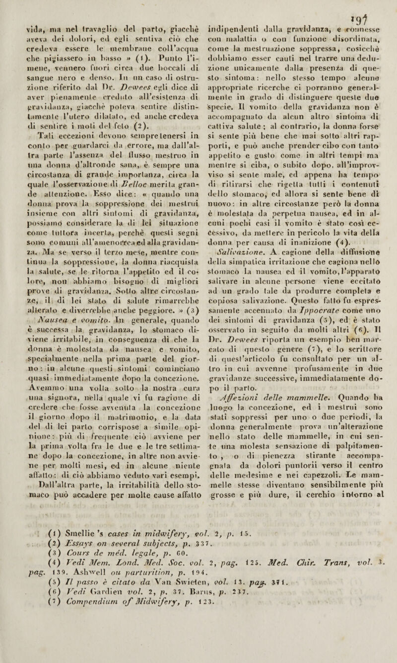 villa, ma net travaglio del parto, giaccliè aveva dei doloii, ed egli sentiva ciò che credeva essere le membrane coll’acijua che pigiassero in basso » (l). Punto l’i¬ mene, vennero fuori circa due boccali di sangue nero e denso. In un caso di ostru¬ zione riferito dal Or. Dewees egli dice di aver pienamente creduto all’esistenza di gra\idanza, giacché poteva sentire distin¬ tamente l’utero dilatato, ed anche credeva di sentire i moti del feto (2), Tali eccezioni devono sempre tenersi in conto per guardarci da errore, ma dall’al¬ tra parte l’assenza, del llusso mestruo in mia donna d’altronde sana, è sempre una circostanza di grande importanza, circa la quale l’osservazione di Belloc merita gran¬ de attenzione. Esso dice: « quando una donna prova la soppressione dei mestrui insieme con altri sintomi di gravidaiiza, possiamo considerare la di lei situazione come tuttora incerta, perchè questi segni sono comuni aU’amenorteaed alla gravidan¬ za. Ma se verso il terzo mese, mentre con- linua la soppressione, la donna riacquista la salute, se le ritorna l’appetito ed ileo* lore, non abbiamo bisogno di migliori 9 r* r* pr ove di gravidanza. Sotto altre circostan¬ ze, il di lei stato di salute rimarrebbe alterato e diverrebbe anche peggiore. » (3) Nausea e In generale, quando è successa la gravidanza, lo stomaco di- viene irritabile, in conseguenza di che la donna è molestata da nausea e vomito, specialmente nella prima parte del gior¬ no: in alcune questi sintomi cominciano quasi immediatamente dopo la concezione. Avemmo una volta sotto la nostra cura una signora, nella quale vi fu ragione di credere che fosse avvenuta la concezione il giorno dopo il matrimonio, e la data del di lei parto corrispose a slmile opi¬ nione: più di frequente ciò avviene per la prima volta fra le due e le tre settima¬ ne dopo la concezione, in altre non avvie¬ ne per molti mesi, ed in alcune niente aflatlo : di ciò abbiamo veduto vari esempi. Dall’altra parte, la irritabilità dello sto¬ maco può accadere per molte cause affatto indipendenti dalla gravidanza, e connesse con malattia o con funzione disordinata, come la mestruazione soppressa, cosicché dobbiamo esser cauti nel trarre una dedu¬ zione unicamente dalla presenza di que¬ sto sintoma : nello stesso tempo alcune appropriate ricerche ci porranno general¬ mente in grado di distinguere queste due specie. Il vomito della gravidanza non è accompagnato da alcun altro sintonia di cattiva salute; al contrario, la donna forse si sente più bene che mai sotto altri rap¬ porti, e può anche prender cibo con tanto appetito e gusto come in altri tempi ma mentre si ciba, o subito dopo, all’improv¬ viso si sente male, ed appena ha tempo di ritirarsi che rigetta lutti i contenuti dello stomaco, ed allora si sente bene di nuovo: in altre circostanze però la donna é molestata da perpetua nausea, ed in al¬ cuni pochi casi il vomito è sfato così ec¬ cessivo, da mettere in pericolo la vita della donna per causa di inanizione (4). Salivazione. A cagione della diffusìoìie delia simpatica Irritazione che cagiona nello stomaco la nausea ed il vomito,l’apparato salivare in alcune persone viene eccitato ad un grado tale da produrre completa e copiosa salivazione. Questo fatto fu espres¬ samente accennato da Ippocrate come uno dei sintomi di gravidanza (ó), ed è stato osservato in seguito da molti altri (fi). Il Di*. Dewees riporla un esemplo ben mar¬ calo di questo genere (■/), e lo scrittore di quest’articolo fu consultalo per un al¬ tro in cui avvenne profusamente in due gravidanze successive, immediatamente do¬ po il parlo. affezioni delle mammelle. Quando ha luogo la concezione, ed i mestrui sono stati soppressi per uno o due periodi, la donna generalmente prova un’alterazione nello stato delle mammelle, in cui sen¬ te una molesta sensazione di palpitamen- to , o di pienezza stirante accompa¬ gnala da dolori punforii verso il centro delle medesime e nei capezzoli. Le mam¬ melle stesse diventano sensibilmente più grosse e più dure, il cerchio intorno al (1) Smelile’s cases in midwifery, voi. 2, p. 15. (2) T'ssays on several subjects, p. 3 37. (3) Cours de méd. legale, p. CO. (4) Nedì Meni. Lond. Med. Soc. voi. 2, pag. 125. 3Ied. Chir^ Trans, voi. 3. pag. 13 0. Ashwell ou parturition, p. 10 4. (5) Il pa.<iso è citato da Van Svvielen, voi. 13. pa^. 371. (fi) Vedi (iardien voi. 2, p. 37. Banis, p. 2 37.