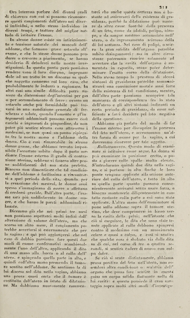 Ora interessa parlare dei diversi irradi ♦li chiarcz/a coti cui si possotio ricoiiosoe- re fpiesli cangiamenti dcirntero nei «liver¬ si individui, o nello stesso individuo in diversi tempi, e trattare del miglior njc- lodo di istituire resame. In alcune donne esiste nn intiriz/.imen- lo c tensione naturale dei muscoli dell’ addome, che formano rave ostacolo all’ esame, e che le stesse donne possono pro¬ durre o cre<:ccre a piacimento, se hanno desiderio di deluderci nelle nostre inve¬ stigazioni, In questo punto però possiamo ren«lere vano il loro «Jise^no, impeirnan- dole ad un tratto in nn discorso su «pial- che so^sretto connesso col loro caso, che prohahilmenle le indurrà a ragionare. In altri casi una simile difficoltà potrà na¬ scere da distensione degl’intestini per gas o per accumulamento di fecce: ovvero un ostacolo anche più formidahile può tro¬ varsi in una condizione cnerale di fre¬ schezza e salute, quando romento e gl’in tegumenti addominali possono essere cos\ carichi e ingrossati da pinguedine, da non poter più sentire alcuna cosa attraverso i ine«lesimi, se non quasi un pannr» ripieira- to ira la nostra mano e l’addome «Iella donna. Ciò è cosi rimarcahlle in alcune donne grasse, che ahhiamo trovato impos¬ sibile l’accertare subito dopo il parlo me- ♦Iiante l’esame esterno il grado di contra¬ zione uterina, sebbene vi fossero altre pro¬ ve sod«lisfacenfì del Suo stato perfetto, lìisoifua non «limenticare che tal coixlizio- ne deH’addome è facilissima a riscontiar- si a quel perio<lo della vita, quando per la cessazione «lei mestrui, le «lonne assai spesso s'immaginano di essere o afiettano di credersi gravide. Ball’altra parte, l’esa- rae sarà più soddisfacente in donne ma- ere, e che hanno le pareti addominali ri¬ lassate. Dicemmo già che nei primi tre mesi non possiamo aspettarci molli indizi dall’ alterazione «li volume «lell’ulero, ma che scorso un altro mese, il can^^iarnenlo po¬ trebbe accertarsi sì esternamente che per la vagina: e qui può agiunersi che nel caso «li dubbio possiamo fare questi «lue modi di esame confermativi scambievol¬ mente l’uno dell’altro, appUcamlo il dito di una mano alla bocca o al collo dell’ utero, e spingendo quella parte in alto, e quindi coll’altra mano premendo il tumo¬ re sentilo nell’addome. Se sentiamo la di lui discesa sul «llto nella vagina, abbiamo una prova quasi certa che il tumore è costituito «lall’ulero in istato di dilatazio¬ ne. Ma dobbiamo nuovamente ramrnen- a 11 farci che anche questa certezza non è ba¬ stante ad assicurarci della esistenza di gra¬ vidanza, perchè la dilatazione ptuà nasce¬ re «la altre cause fuor('hè dalla presenza di un feto, come da idalidi, polipo, idro- pe, e da sangue mestruo accumulato nell’ utero, o da ingrossamento si'irroso della di lui sostanza. Nel caso di polipi, o scir¬ ro la gran solidità dell’organo potrebbe subito «lislngannarci ; ma in ;dlr«i circo¬ stanze potremmo riuscire solamente ad accettare che la cavità deH’organo è an¬ nientata in capticità, senza poter deter¬ minare l’esatto «‘orso «Iella «li'atazionc. Nello stesso tempo la presenza di alcuni sintomi di gravidanza potrebbe somimni- stnirei nna convinzione moral e assai forte «Iella esistenza di tal condizione, mentre, daH’alIra parte possiamo sciioprire tale mancanza di corrispoinlcnza fra lo sialo dell’iilero e gli altri sinl«mji indicanti nn certo periodo di gravidanza, da esser suf¬ ficiente a farci decidere pel lato negati'o «Iella questione. Abbiamo già parlato del modo di far l’esame esterno per discoprire la presenza del feto nell’utero, e accennammo un’al¬ tra forma «li esame per la vagina, a cui dovremmo ricorrere per tale oggetto. Ballottamrìito. Onesto modo di esami¬ nare si istituisce come sclmic. La donna si pnò esaminare in jìosizione eretta, o po¬ sta a giacere colle spalle molto elevale. S’introdueono quindi «lue dita nella vagi¬ na, e si portano in allo finché le loro punte vengano applicale alla sezione ante¬ riore «lei collo dell’jilero, e tanto in alto su quella parte «pianto possono conve¬ nientemente arrivarvi senza usare forza, e bisogna mantenerle dibg«?nlemei)le in con¬ tatto costante eolia parte a cui sono stale applicate. L’altra mano deU’esaminalorc si pone sullo addome sopra il tumore ute¬ rino, che deve comprimersi in basso ver¬ so la cavità della pelvi; nell’istante che ciò si eseguisce, le «lila ohe sono sfate te¬ nute .applicale al collo dcldaono spingersi contro il medesimo con nn niiKi'imcnfo celere e quasi a Colpo, e così si sentiri che «lualche cosa è sbalzato via dalle dila su di cui, nel corso dì Ire o quallro se¬ condi, si sentirà cadere di nuovo con col¬ po «lolce. Se ciò si sente (llstintamenle, :il>liiamo prova positiva del feto neU’itleCo, non es¬ sendovi altra eondi/ione o icalaliia «lei!’ organo che possa faro sentire in questa guisa un corpo solido llutluanle nella di lui eavilà : e questo jiossif'de il irran van¬ taggio sopra molli aliti modi d'invcstiga-