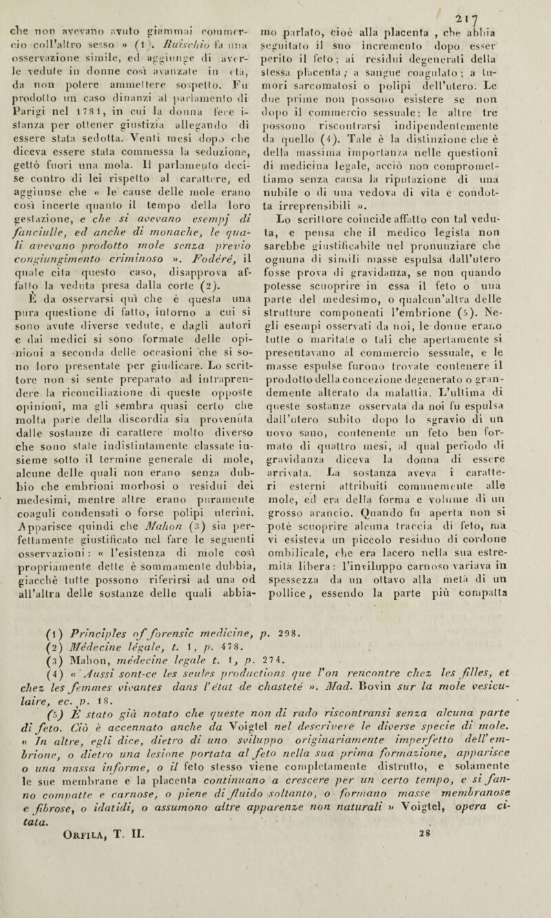 c1ie non avovano avuto ginnimai ronimor- mo parlalo, cioè alla placenta , die abliia ciò coll’altro sesso >> (l . Ruischio la r.na s«‘gnilalo il suo incremento dopo esser osservazione simile, ed aggiunge di aver- perito il Telo; ai residui degenerali della le vedute in donne cosi avanzale in (là, slessa placenta; a sangue coagulato; a In¬ da non potere ammettere sospetto. Fu mori sarcomalosi o [lolipi dell’utero. Le prodotto un caso dinanzi al jiariamento di due prime non possoiio esistere se non Parigi nel 17S1, in cui la donna fece i- dopo il commercio sessuale; le altre tre stanza per ottener giustizia allegando di possono riscontrarsi indipendentemente essere stata sedotta. Venti mesi dopo die da quello (4^. Tale è la distinzione die è diceva essere stata eommessa la seduzione, della massima importanza nelle questioni gettò fuori una mola. Il parlamento deci- di medicina legale, acciò non compromet- se contro di lei rispetto al carattere, ed tiamo senza causa la riputazione di una aggiunse che le cause delle mole erano nubile o di una vedova di vita e condot- così incerte quanto il tempo della loro ta irreprensibili ». gestazione, e che si ave(,’ano esempj di Lo scrittore coincide affatto con tal vedu- faticiiille, ed anche di monache, le qua- ta, e pensa che il medieo legista non li avevano prodotto mole senza previo sarebbe giustilicabile nel pronunziare che congiungimento criminoso ». Fodere, il ognuna di simili masse espulsa dall’utero quale cita questo caso, disapprova af- fosse prova di gravidanza, se non quando fatto la veduta presa dalla corte (2). potesse sctioprire in essa il feto o una da osservarsi qui che è questa una parte del medesimo, o qnalcun’altra delle pura questione di fatto, intorno a cui si strutture componenti l’embrione (5). Ne- sono avute diverse vedute, e dagli autori gli esempi osservali da noi, le donne eraiio e dai medici si sono formate delle opi- tutte o maritate o tali che apertamente si nioni a seconda delle occasioni che si so- presentavano al commercio sessuale, e le no loro presentate per giudicare. Lo scrit- masse espulse furono trovale contenere il tore non si sente preparato ad intrapren- prodotto della concezione degenerato o gran- dere la riconciliazione di queste op[)Oste demente alterato da malattia. L’ultima di o[)inioni, ma gli sembra quasi certo che queste sostanze osservata da noi fu espulsa molta parie della discordia sia provenuta daU’utero subito dopo lo sgravio di un dalle sostanze di carattere mollo diverso uovo sano, contenente un feto ben for¬ che sono stale indistintamente classate in- malo di quattro mesi, al qual periodo di sieme sotto il termine generale di mole, gravidanza diceva la donna di essere alcune delle quali non erano senza dub- arrivata. La sostanza aveva i caratle- Lio che embrioni morbosi o residui dei ri esterni attribuiti comunemente alle medesimi, mentre altre erano puramente mole, ed era della forma e volume di un coaguli condensati o forse polipi uterini, grosso arancio. Quando fu aperta non si jVpparisce quindi che Mahon (3) sia per- potè scuoprire alcuna traccia di feto, ma fellamente giustificato nel fare le seguenti vi esisteva un piccolo residuo di cordone osservazioni : « l’esistenza di mole così ombilicale, che era lacero nella sua estre- propriamente delle è sommamente dubbia, mila libera: l’inviluppo carnoso variava in giacché tutte possono riferirsi ad una od spessezza da un ottavo alla metà di un aU’alli a delle sostanze delle quali abbia- pollice, essendo la parte più compatta (1) Principles of forensic medicine, p. 298. (2) BTédecine legale, t. 1, />. 4 78. (3) Mahon, médecine legale t. 1, />■ 27 4. (4) n'A assi sont-ce les settles productions que Von rencontre chez les files, et chez les femmes virantes dans I’etat de chasteté ». Mad. Bovin sur la mole vesicii- laire, ec. p. 18. 00 È stato già notato che queste non di rado riscontransi senza alcuna parte di feto. Ciò è accennato anche da Voigtel nel descrivere le diverse specie di mole. « In altre, egli dice, dietro di uno S{>iluppo originariamente imperfetto dell’em¬ brione, o dietro una lesione portata al feto nella sua prima formazione, apparisce o una massa informe, o il feto stesso viene completamente distrutto, e solamente le sue membrane e la placenta continuano a crescere per un certo tempo, e si fan¬ no compatte e carnose, o piene difuido soltanto, o formano masse membranose € fibrose, o idatidi, o assumono altre apparenze non naturali >» Voigtel, opera ci¬ tata. Orfila, T. il 2$