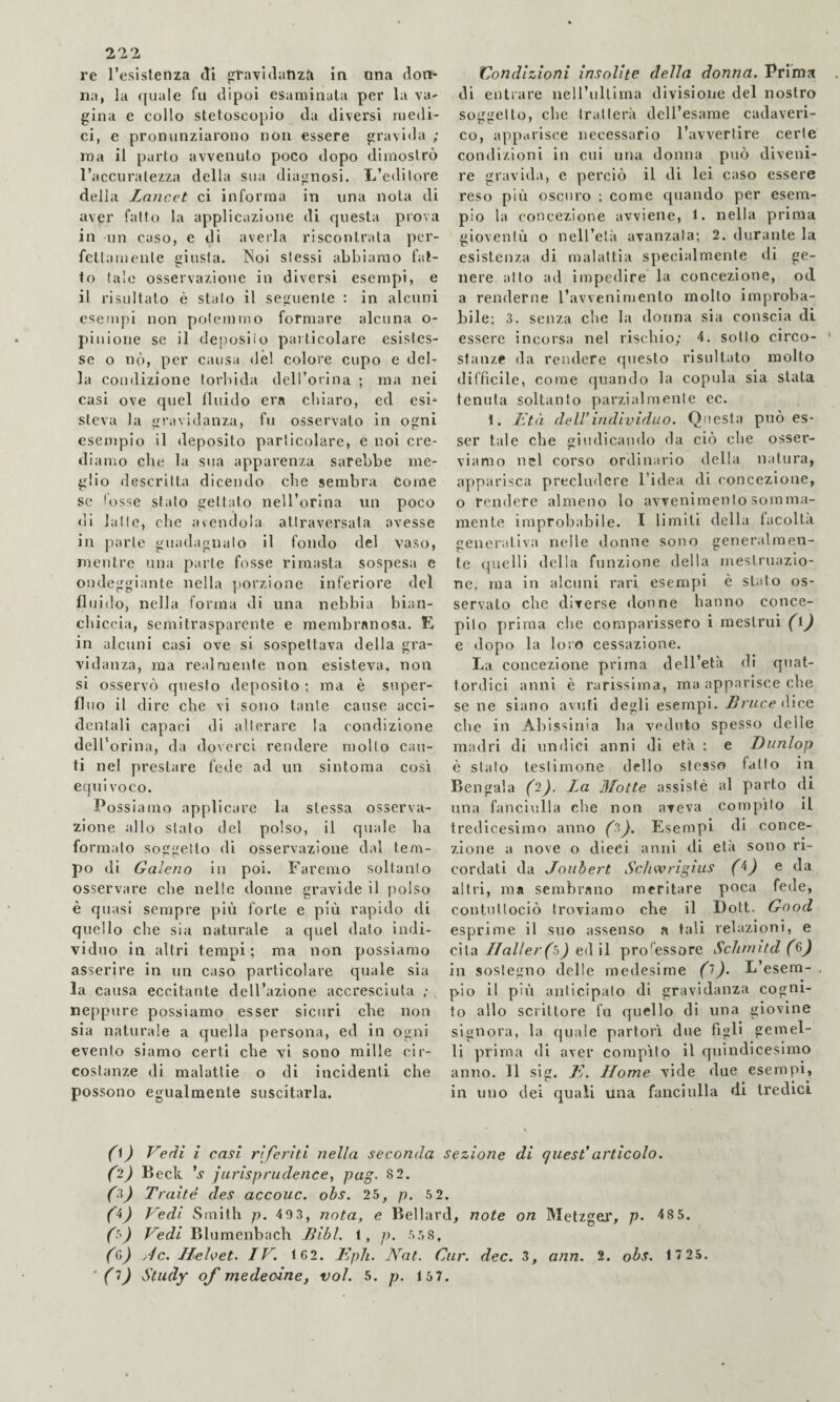 re l’esistenza di graviflatiza in ona dort- na, la quale fu dipoi esaminala per la va- gina e collo stetoscopio da diversi medi¬ ci, e pronunziarono non essere gravida / ina il parto avvenuto poco dopo dimostrò l’accuratezza della sua diagnosi. L’editore della Lancet ci informa in una nota di aver fatto la applicazione di questa prova in un caso, e di averla riscontrata per¬ fettamente giusta, ^^oi stessi abbiamo fat¬ to tale osservazione in diversi esempi, e il risultato è stalo il seguente : in alcuni esempi non potemmo formare alcuna o- piuione se il der)osiio paiticolare esistes¬ se o nò, per causa dèi colore cupo e del¬ la condizione torbida dell’orina ; ma nei casi ove quel fluido era chiaro, ed esi‘ steva la gravidanza, fu osservato in ogni esempio il deposito particolare, e noi cre¬ diamo che la sua apparenza sarebbe me¬ glio descritta dicendo che sembra Come se tosse stato gettato nell’orina un poco di latte, che avendola attraversata avesse in parte guadagnalo il fondo del vaso, mentre una parte fosse rimasta sospesa e ondeggiante nella porzione inferiore del fluido, nella forma di una nebbia bian¬ chiccia, semitrasparente e membranosa. E in alcuni casi ove si sospettava della gra¬ vidanza, ma realmente non esisteva, non si osservò questo deposito ; ma è super¬ fluo il dire che vi sono tante cause acci¬ dentali capaci di alterare la condizione delTorina, da doverci rendere molto can¬ ti nel prestare fede ad un sintonia cosi equivoco. Possiamo applicare la stessa osserva¬ zione allo stato del polso, il quale ha formalo soggetto di osservazione dal tem¬ po di Galeno in poi. Faremo soltanto osservare che nelle donne gravide il polso è c[uasi sempre più forte e più rapido di quello che sìa naturale a quel dato indi¬ viduo in altri tempi; ma non possiamo asserire in un caso particolare quale sia la causa eccitante dell’azione accresciuta ; , neppure possiamo esser sicuri che non sia naturale a quella persona, ed in ogni evento siamo certi che vi sono mille cir¬ costanze di malattie o di incidenti che possono egualmente suscitarla. Condizioni insolite della donna. Prlrna di entrare nell’ultima divisione del nostro soggetto, che tratterà dell’esame cadaveri¬ co, apparisce necessario ravverflre certe condizioni in cui una donna può diveni¬ re gravida, e perciò il di lei caso essere reso più oscuro ; come quando per esem¬ pio la concezione avviene, 1. nella prima gioventù o nell’elà avanzala; 2. durante la esistenza di malattia specialmente di ge¬ nere atto ad impedire la concezione, od a renderne l’avvenimenlo molto improba¬ bile: 3. senza che la donna sia conscia di essere incorsa nel riscliio; 4. sotto circo¬ stanze (la rendere questo risultato molto difficile, come quando la copula sia stata tenuta soltanto parzialmente ec. 1. Età dell’individuo. Qisesta può es¬ ser tale che giudicando da ciò che osser- T' viamo nel corso ordinario della natura, apparisca precludere l’idea di concezione, o rendere almeno lo avvenimento somma¬ mente improbabile. I limiti della facoltà generativa nelle donne sono generalmen¬ te quelli della funzione della iiìestruazio- ne, ma in alcuni rari esempi è stalo os¬ servato che diverse donne hanno conce¬ pito prima che comparissero i mestrui (i) e dopo la loro cessazione. La concezione prima dell’età di quat¬ tordici anni è rarissima, ma apparisce die se ne siano avuti degli esempi. Bnice (Wcq che in Abissinia ha vu'duto spesso delle madri di undici anni di età ; e Dunlop è sialo testimone dello stesso fatto in Bengala (2). La Motte assistè al parto di una fanciulla che non aveva compito il tredicesimo anno (2). Esempi di conce¬ zione a nove o dieci anni di età sono ri¬ cordati da Jouhert Sclav rigius (^) e da altri, ma sembrano meritare poca fede, contnttoclò troviamo che il Doti. Good esprime il suo assenso a tali relazioni, e cita Ilaller(tì) ed il processore ScJunitd (6j in sostegno delle medesime L’esem¬ pio il più anticipato di gravidanza cogni¬ to allo scrittore fu quello di una giovine signora, la quale partorì due figli gemel¬ li prima di aver compito il quindicesimo anno. Il sig. 7f. LIome vide due esempi, in uno dei quali una fanciulla di tredici 0) Vedi i casi riferiti nella seconda sezione di quest’articolo. (2) B eck ’v jurisprudencej pog. 82. (^) Traité des accouc. ohs. 25, p. 5 2. (^) Vedi Smith p. 40 3, nota, e Bellard, note on Metzger, p- 48 5. (t') Vedi Blumenbach Bibl. 1, p. 55 8, (Q>) Jc. LLehet. LV. 162. l^iph. Nat. Car. dec. 3, ann. 2. obs. 1 7 25. ' (^) Study of me decine f voi. 5. p. 15 7.