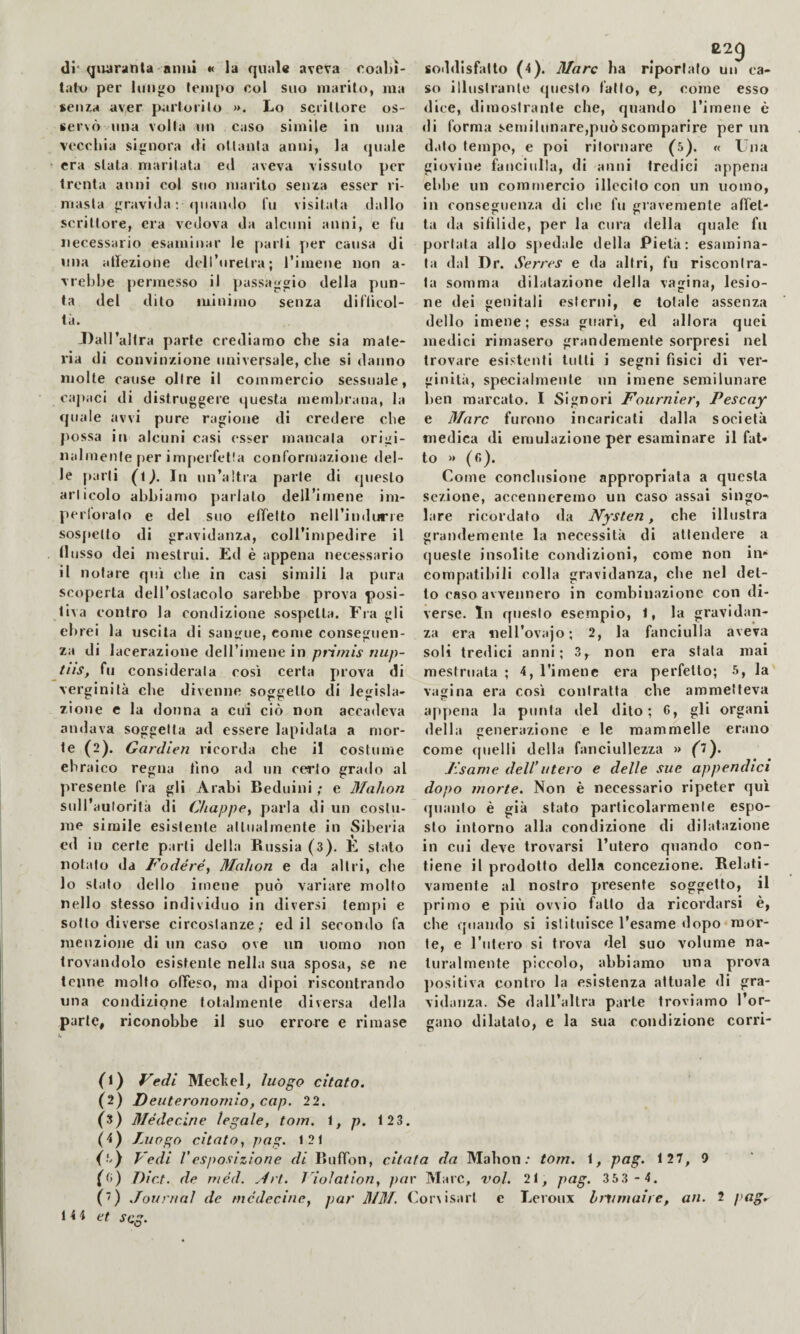 di* qiuirìinta anni « la quale aveva eoal)ì- tatv» per lungo lenipo col suo marilo, ma seu7.a aver paiioiilo ». Lo scrillore os¬ servò una volla un caso simile in ima veccina signora di oltanla anni, la quale era slata maritata ed aveva vissuto per trenta anni col suo marito senxa esser ri¬ masta graviJa ; (piando fu visitala dallo scrittore, era vedova da alcuni anni, e fu necessario esaminar le parli per causa di una atlezione deiruretra; rimene non a- vrebbe jiermesso il passaggio della pun¬ ta del dito minimo senza diflicol- tà. Jlall’altra parte crediamo che sia mate¬ ria di convinzione universale, che si danno molte cause olire il commercio sessuale, cajiaci di distruggere questa memluMua, la quale avvi pure ragione di credere che possa in alcuni casi esser mancala origi- nalnienle per inqierfetla conformazione del¬ le parli In un’altra parte di ipieslo articolo abbiamo parlato dell’imene im- perloralo e del suo effetto nell’indurie sos[»elto di gravidanza, coll’impedire il llusso dei mestrui. Ed è appena necessario il notare qui che in casi simili la pura scoperta dell’oslacolo sarebbe prova posi¬ tiva contro la condizione sospetta. Fia gli ebrei la uscita di san<jue, come conseguen¬ za di lacerazione dell’iniene in primis nup- tns, fu considerala cosi certa prova di verginità che divenne soggetto di legisla¬ zione e la donna a cui ciò non accadeva andava soggetta ad essere lapidala a mor¬ te (2). Gardien ricorda che il costume ebraico regna lino ad un cerio grado al presente fra gli Arabi Beduini ; e 3Iahon sull’autorità di Chappey parla di un costu¬ me simile esistente allualmente in Siberia ed in certe parli della Russia (3). E stato notalo da Fodere, 3Ialion e da altri, che lo stalo dello imene può variare mollo nello stesso individuo in diversi tempi e sotto diverse circoslanze; ed il secondo fa menzione di un caso ove un uomo non trovandolo esistente nella sua sposa, se ne tenne molto offeso, ma dipoi riscontrando una condizione totalmente diversa della parte, riconobbe il suo errore e rimase soddisfatto (4). Marc ha riportalo un ca¬ so illustrante questo fallo, e, come esso dice, dimosiranle che, quando l’imene è di forma semilunare,può scomparire per un d.ito tempo, e poi ritornare (5). « Una giovine fanciulla, di anni tredici appena ehlie un commercio illecito con un uomo, in conseguenza di che fu gravemente affet¬ ta da sifilide, per la cura della quale fu portata allo sjiedale della Pietà: esamina¬ ta dal Dr. Sen ~es e da altri, fu riscontra¬ la somma dilatazione della vagina, lesio¬ ne dei genitali esterni, e totale assenza dello imene; essa guarì, ed allora quei medici rimasero grandemente sorpresi nel trovare esistenti tulli i segni fìsici di ver¬ ginità, specialmente un imene semilunare lien marcato. I Signori Fournier, Pescay e 3Iarc furono incaricati dalla società medica di emulazione per esaminare il fat¬ to » (fi). Come conclusione appropriala a questa sezione, accenneremo un caso assai singo¬ lare ricordato da Nysten, che illustra grandemente la necessità di attendere a (jiiesle insolite condizioni, come non in¬ compatibili colla gravidanza, che nel del¬ lo caso avv^ennero in combinazione con di¬ verse. In questo esempio, I, la gravidan¬ za era nell’ovajo; 2, la fanciulla aveva soli tredici anni; 3, non era siala mai mestruala ; 4, Timene era perfetto; 5, la vagina era così contratta che ammetteva appena la punta del dito; 6, gli organi della generazione e le mammelle erano come (|uelli della fanciullezza » oy .. Fsame dell’utero e delle sue appendici dopo morte. Non è necessario ripeter qui (]uanto è già stato particolarmente espo¬ sto intorno alla conilizione di dilatazione in cui deve trovarsi l’utero quando con¬ tiene il prodotto della concezione. Relati¬ vamente al nostro presente soggetto, il primo e più ovvio fallo da ricordarsi è, che ipiamlo si istituisce l’esame dopo mor¬ te, e l’iilero si trova del suo volume na¬ turalmente piccolo, abbiamo una prova ])ositiva contro la esistenza attuale di gra¬ vidanza. Se daU’allra parte troviamo l’or¬ gano dilatalo, e la sua condizione corri- (1) Fedi Mechel, luogo citato. (2) Deuteronomio, cap. 22. (3) 3Iédecine legale, torn, i, p. 123. (4) Luogo citato, pag. 121 (■') Vedi Vesposizione di Buffon, citata da Mahon.* tom. 1, png. 127, 9 (fi) Diet, de méd. .4ri. Violation, par Marc, voi. 21, pag. 35 3 - 4. (■) Journal de mcdecine, par 31M. Coriisarl e Leroux Immaire, an. 2 /'«o'