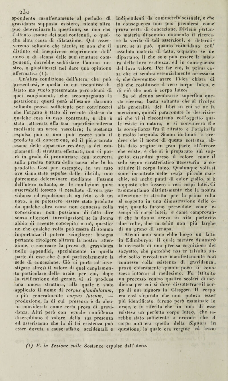 Spondenie mnnif<?stamenl« al perìodo <H gravidanza supposta esistere, niente altro può determinare la questione, se non che l’attento esame dei suoi contenuti, o qual¬ che altra causa di «lilatazione. Qui osser¬ veremo soltanto che niente, se non che il distinto ed inequivoco scoprimento dell’ uovo o di alcuna delle sue slruttiire com-* ponenti, dovrebbe soddisfare I’animo no¬ stro, o giustificarci nel dare una opinione afifermatira ( 1 ). Un’altra condizione dell’utero che può presentarsi, è quella in cui riscontrasi di¬ latato ma vuoto,presentante però alcuni di quei cangiamenti, che accompagnano la gestazione ; questi però all’esame daranno Soltanto prova sufficiente per convincerci che l’organo è stalo di recente disteso da qualche cosa in esso contenuta, e che è stata attaccala alla Sua superfìcie interna mediante un nesso vascolare; la sostanza espulsa può o non può essere stata il prodotto di concezione, ed il più arcurato esame delle apparenze residue, o dei can¬ giamenti di slrullura effettuati, non ci por¬ rà in grado di pronunziare con sicurezza sulla precisa natura della causa che le ha prodotte. Così per esempio, in un caso ove siano stale espulse delle idatidi, non potremmo determinare mediante l’esame dell’ulero soltanto, se le condizioni quivi osservabili fossero il resultato di vera gra¬ vidanza ed espulsione di uo feto o di un novo, o se potessero essere state prodotte da qualche altra causa non connessa colla concezione ; non possiamo di fatto dire senza ulteriori investigazioni se la donna abbia di recente concepito o nò, qiiestio* ne che qualche volta può essere di somma importanza il potere sciogliere: bisogna pertanto rivolgere altrove la nostra atten¬ zione, e ricercare la prova di gravidanza nelle appendici, specialmente in quella parte di esse che è più particolarmente la sede di concezione. Ciò ci porta ad inve¬ stigare altresì il valore di quel cangiamen¬ to particolare delle ovaie per cui, dopo la vivificazione del germe, vi si produce una nuova struttura, alla quale è sfato applicato il nome di corpus gìandulosum, o più generalmente corpus luleiim, — produzione, la di cui presenza è da alcu¬ ni considerata come certa prova di gravi¬ danza. Altri però con eguale confidenza discreditano il valore della sua presenza ed asseriscono che la di lei esistenza può esser dovuta a cause affatto accidentali e indipéudenti da commercio sessuale, f die in conseguenza non può prendersi come' prova ceiùa di concezione. Diviene pertan¬ to materia di sommo momento il ricerca¬ re la verità di tali asserzioni, e determi¬ nare, se si può, quanto coìhcidauo coll^ assoluta materia di fatto, o quanto se nc dipartano, il òhe so'o può essere fa inisu^ ra della loro esattezza, ed in conseguenza del loro valore. Per far ciò, la prima co-* sa che ci sembra essenzialmente necessaria è, che dovremmo avere l’idea chiara di ciò die costituisce il vero corpo luteo, e di ciò che non è corpo luteoi Se ad alcuno sembrasse superflua que¬ sta ricerca, basta soltanto che si rivolga alla generalità dei libri in Cui se ne fa menzione, quindi paragonare le descrizio¬ ni che vi si riscontrano coll’oggetto qua¬ le esiste in natura, e si convincerà die la somiglianza fra il ritratto e roriginàlò è molto languida. Siamo inclinati a cre¬ dere che il nome di questa sostanza ab¬ bia dato origine in gran parie all’errore che esiste, e che si è propagato sul sog¬ getto, essendosi preso il colore come il solo segno caratteristico necessario a co¬ stituire il corpo luteo. Qualunque voltasi sono incontrate nelle ovaja piccole mac¬ chie, ed anche punii di Color giallo, si è supposto che fossero i veri corpi lutei. Ct rammentiamo distintamente che la nostra attenzione fu attratta per la prima volta al soggetto in una dimostrazione delle o- Vaje, quando furono presentate come e- sempi di corpi lutei, e come comprovan¬ ti che la donna aveva in vita partorito due volle, due macchie non più larghe di un grano di senapa. Alcuni anni sono ebbe luogo un fallo in Edimburgo, il quale racufre dimostrò la necessità di una precisa cognizione del soggetto, che potrebbe nascer talvolta an¬ che sotto circostanze manifestamente Uoù connesse colla esistenza di gravidanza, provò chiaramente quanto poco si cono¬ sceva intorno al medesimo. Fu istituito un processo contro quattro scolari di me¬ dicina per cui si dovè dissotterrare il cor¬ po di una signora in Glasgow. Il corpo era così sfiguralo che non poteva esser più identificalo: furono però esaminale le ovaje, e fu riferito che in una di esse esisteva un perfetto corpo luteo, che sa¬ rebbe stalo sufficiente a nrovare che il corpo non era quello della Signora in questione, la quale era vergine ed avau- 0) V. la Sezione sulle Sostanze espulse dall’utero.