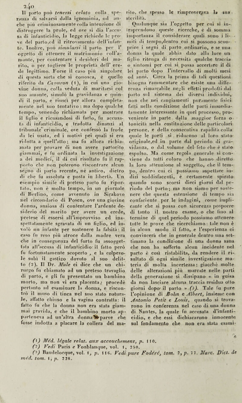 1^0 Il parlo può tenersi celato colla spe¬ ranza di salvarsi dalla ignoniinia, od all¬ eile più criminosamente colla inleu7Ìone di dislriiggere la prole, ed ove si dia l’accu¬ sa di inlantiddio, la legge ricliiede le pro¬ ve del parlo,ed il ritrovamento dell’infan- le. Inoltre, può simularsi il parto per 1’ oggetto di ottenere il matrimonio coll’a- mante, per contentare i «lesideri del ma¬ rito, o per togliere le proprietà dell’ ere¬ de legittimo. Forse il caso più singolare di questa sorta che si conosca, è quello riferito da Cnpuron (l), in cui nna gio¬ vine donna, colla veduta di maritarsi col suo amante, simulò la gravidanza e rpiin- <li il parto, e riuscì per allora completa¬ mente nel suo tentativo ; ma dopo qualche tempo, venendo richiamala per mostrare il tiglio e ricusandosi di farlo, fu accusa¬ ta di infanticidio, e tradotta dinanzi al tribunale criminale, ove confessò la frode da lei usata, ed i motivi pei quali si era ridotta a quell’atto; ma fu allora richia¬ mata per provare di non avere partorito giammai, e fu ordinata la investigazione a dei medici, il di cui risultato fu il rap¬ porto che non poterono riscontrare alcun segno di jiarto recente, nè antico, dietro di che fu assoluta e posta in libertà. Un esempio simile di preteso parto fu ripor¬ talo, non è molto tempo, in un giornale di Berlino, come avvenuto in Sirakovo nel circondario di Posen, ove una giovine donna, ansiosa di contentare l’ardente de¬ siderio del marito per avere un erede, pretese di essersi all’improvviso ed ina¬ spettatamente sgravata di un tiglio, ed in¬ volò un infante per sostenere la falsità; il caso fu reso più atroce dalla madre vera che in conseguenza del furto fu assogget¬ tata all’accusa di infanticidio: il fatto però fu fortunatamente scoperto , e la colpevo¬ le subì il gastiso dovuto al suo delit¬ to (2). Il Dr. Mule ci dice che un chi¬ rurgo fu chiamato ad un preteso travaglio di parto, e gli fu presentato un bambino morto, ma non vi era placenta; procedè pertanto ad esaminare la donna, e riscon¬ trò il muso di tinca nel suo stato natura¬ le, affatto chii ISO e la vagina contratta: il fai lo fu che la donna non era stata giam- mai gravida, e che il bambino morto ap¬ parteneva ad un’altra donnaìltl^parve che fosse indotta a placare la collera del ma¬ rito, che spesso le rimprovei^va la sua slcrllilà. Qualunque sia l’oggetto per cui si in¬ traprendono queste ricerche, è di somma importanza il considerare quali sono i li- * miti di tempo,dentro cui si possono seno- • prire i segni di parto ordinario, e se una donna la quale abbia dato alla luce uti tiglio ritenga di necessità qualche traccia o sintomi per cui si possa accertare il di lei parto dopo l’intervallo di molti mesi od anni. Circa la prima di tali questioni bisogna rammentare che esiste una dille- renza rimarcabile negli eflètli prodofli dal parto sul sistema dei diversi individui, non che nei cangiamenti piir.mienlc fisici fatti nella condizione delle parti immedia¬ tamente interessante in quel processo, pro-, veniente in parte dalla maggior forza o tonicità nella costituzione delle particolari persone, e della consecutiva rapidità colla quale le parli si riducono al loro stato originale,ed in parie dal periodo di gra¬ vidanza, o dal volume del feto che è stalo espulso. Ma come regola generale si con¬ viene da tutti coloro che hanno diretto la loro attenzione al soggetto, che il tem¬ po, dentro cui ci possmiuo aspettare in¬ dizi soddisfacenti, è certamente spirato quando sono scorsi dieci giorni dal pe¬ riodo del parto; ma non siamo per soste¬ nere che questa estensione di tempo sia confaciente per le indagini, come impli¬ cante che si possa con sicurezza posporre di tanto il nostro esame, o che tino al termine di quel periodo possiamo ottenere tutte le prove che ricerchiamo : tale non è in alcun modo il fatto, e l’esperienza ci convincerà che in generale dentro una set¬ timana la condizione di nna donna sana che non ha sofferto alcun incidente nel parto è così ristabilita, da rendere il ri¬ sultato di ogni simile investigazione ma¬ teria di molta incertezza ; giacché molle delle alterazioni più marcate nelle parli della generazione si dissipano « in guisa da non lasciare alcuna traccia residua otto giorni dopo’il parto (ì). Tale fu pure l’opinione di Bolin e Albert, insieme con Antonio Petit e Louis, quando si trova¬ rono in conferenza nel caso di una donna di Nantes, la quale fu accusata d’infanti¬ cidio, e che essi dichiararono innocente sul fondamento che non era stata esami- A (i) Méd. legale relat, aux accouchemens, p. 110. (ì) Vedi Paris e Fonblaiique, voi. 1 , 250. ('^) Baudelocque, voi. 1, p, IIC. Vedi pure Fodéré, tom. 2, p. 7 7. Marc. Diet, de