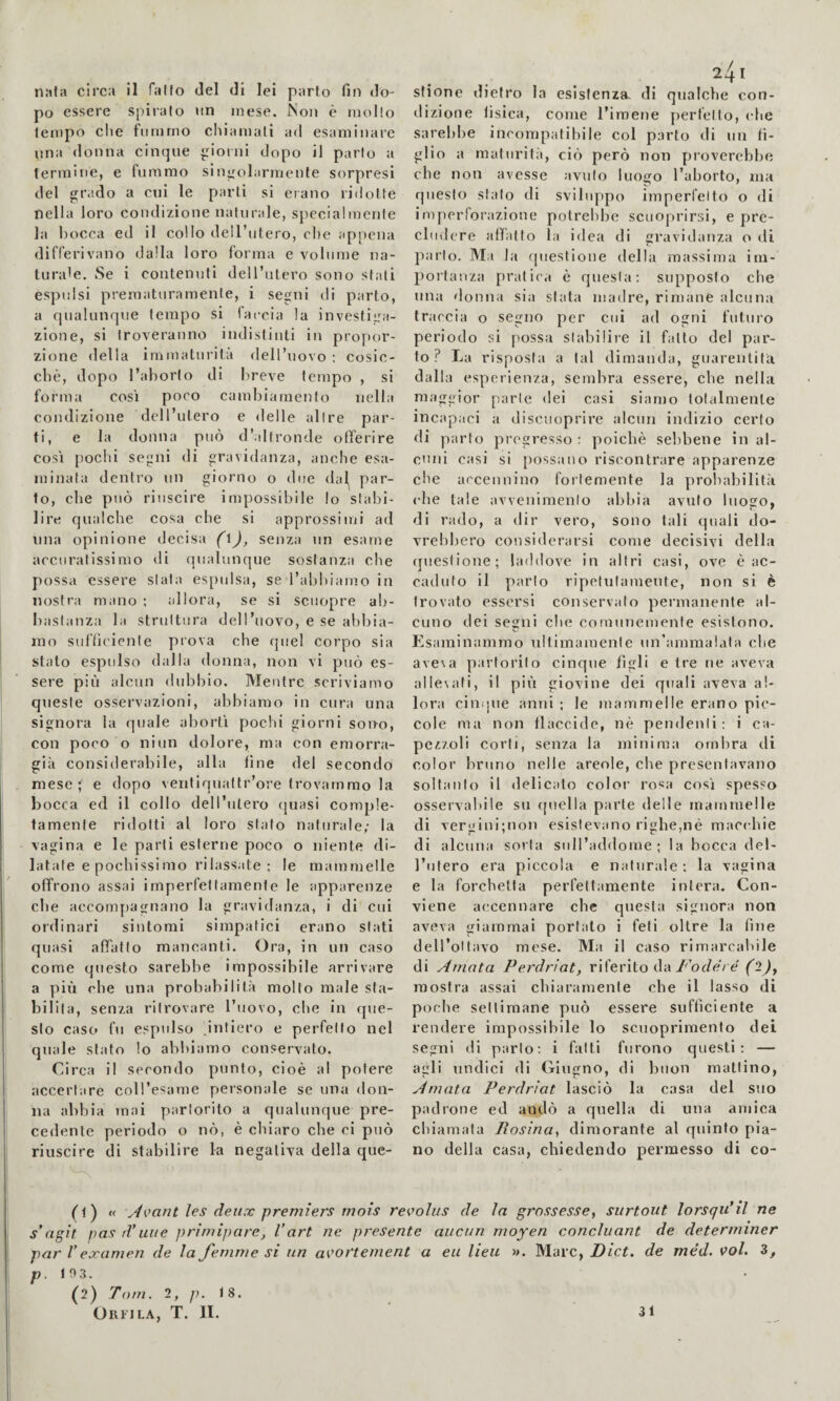 po essere spiralo un mese. Non è mollo tempo che fummo chiamali ad esaminare \ina donna cinque ioini dopo il parlo a termine, e fummo sinolarmente sorpresi del l’.ido a cui le parti si erano ridotte nella loro condizione naturale, specialmenle la bocca ed il collo dell’utero, che appena differivano dalla loro forma e volume na¬ turale. Se i contenuti dell’iitero sono stati espulsi prematuramente, i segni di parto, a fiualunque tempo si (accia la investiga¬ zione, si troveranno indistinti in propor¬ zione della immatui’ita dell’uovo ; cosic¬ ché, dopo l’ahorlo di breve tempo , si forma così poco cambiamento nella condizione dell’utero e delle alire par¬ ti, e la donna può d’altronde offerire così pochi segni di gravidanza, anche esa¬ minata dentio un giorno o due dal^ par¬ to, che può riuscire impossibile lo stabi¬ lire qualche cosa che si approssimi ad una opinione decisa (\), senza un esame accuratissimo di qualunque sostanza che possa essere stata esfuilsa, se l’abhiamo in nostra mano ; allora, se si sciiopre ab¬ bastanza la struttura dell’uovo, e se abbia¬ mo sufficiente prova che quel corpo sia stato espulso dalla donna, non vi può es¬ sere più alcun dubbio. Mentre scriviamo queste osservazioni, abbiamo in cura una signora la quale abortì pochi giorni sono, con poco o niun dolore, ma con emorra¬ gia considerabile, alla fine del secondo mese; e dopo ventiquattr’ore trovammo la bocca ed il collo dell’iilero (|uasi comple¬ tamente ridotti al loro stato naturale; la vagina e le parti esterne poco o niente di¬ latale e pochissi mo rilassate; le mammelle offrono assai imperfettamente le apparenze che accomjiagnano la gravidanza, i di cui ordinari sintomi simpatici erano stati quasi affatto mancanti. Ora, in un caso come questo sarebbe impossibile arrivare a più che una probabilità molto male sta¬ bilita, senza ritrovare l’uovo, che in que¬ sto caso fu espidso intiero e perfetto nel quale stato lo abbiamo conservato. Circa il secondo punto, cioè al potere accertare coll’esame personale se una don¬ na abbia mai partorito a qualunque pre¬ cedente periodo o nò, è chiaro che ci può riuscire di stabilire la negativa della que- 241 dizione tisica, come l’imene perfetto, (die sarebbe incompatibile col parto di un fi¬ glio a maturità, ciò però non proverebbe che non avesse avuto luogo l’aborto, ma questo stalo di sviluppo imperfetto o di imperforazione potrebbe scuoprirsi, e pre¬ cludere affatto la idea di gravidanza o di parlo. Ma la questione della massima im¬ portanza pratica è questa: supposto che una (lonna sia stata madre, rimane alcuna traccia o segno per cui ad ogni futuro periodo si possa stabilire il fatto del par¬ to? La risposta a tal dimanda, guarentita dalla esperienza, sembra essere, che nella maggior parte dei casi siamo totalmente incapaci a discuoprire alcun indizio certo di parto pregresso : poiché sebbene in al¬ cuni casi si possano riscontrare apparenze che accennino fortemente la prohabilit.à (die tale avvenimento abbia avuto luogo, di rado, a dir vero, sono tali quali do¬ vrebbero considerarsi come decisivi della (jueslione; laddove in altri casi, ove é ac¬ caduto il parlo ripefulameute, non si è trovato essersi conservato permanente al¬ cuno dei segni che comunemente esistono. V. Esaiìiinammo ultimamente un’ammalata che ave\a partorito cinque figli e tre ne aveva allesati, il pili giovine dei quali aveva al¬ lora cinijiie anni ; le mammelle erano pic¬ cole ma non ilaccide, né pendenti: i ca¬ pezzoli corti, senza la minima ombra di color bruno nelle areole, che presentavano soltanto il delicato color rosa così spesso osservabile su quella parte delle mammelle di vergini;uon esistevano righe,né macidiie di alcuna sorta sull’addome; la bocca del- l’iitero era piccola e naturale: la vagina e la forchetta perfettamente intera. Con¬ viene accennare che questa signora non aveva giammai portato ì feti oltre la fine dell’oltavo mese. Ma il caso rimarcabile di Amata Perdrìat, riferito da 7'oz/e'/ é (^2^, mostra assai chiaramente che il lasso di poche settimane può essere sufficiente a rendere impossibile lo scuoprimento dei segni di parlo; i fatti furono questi; — agli undici di Giugno, di buon mattino, Amata Perdrìat lasciò la casa del suo padrone ed andò a quella di una amica chiamata lìosina., dimorante al quinto pia¬ no della casa, chiedendo permesso di co- (t) « Aeant les deux premiers mois revoliis de la grossesse, surtout lorsqu*il ne s'agit pas d’uue primipare, Vart ne presente aitcun moyen concluant de determiner par V examen de la femme si un a<eortement a eu lieu ». Marc, Diet, de mèd. voi. 3, p. 10.3. (2) Tom. 2, 18. Orfjla, T. II. 31