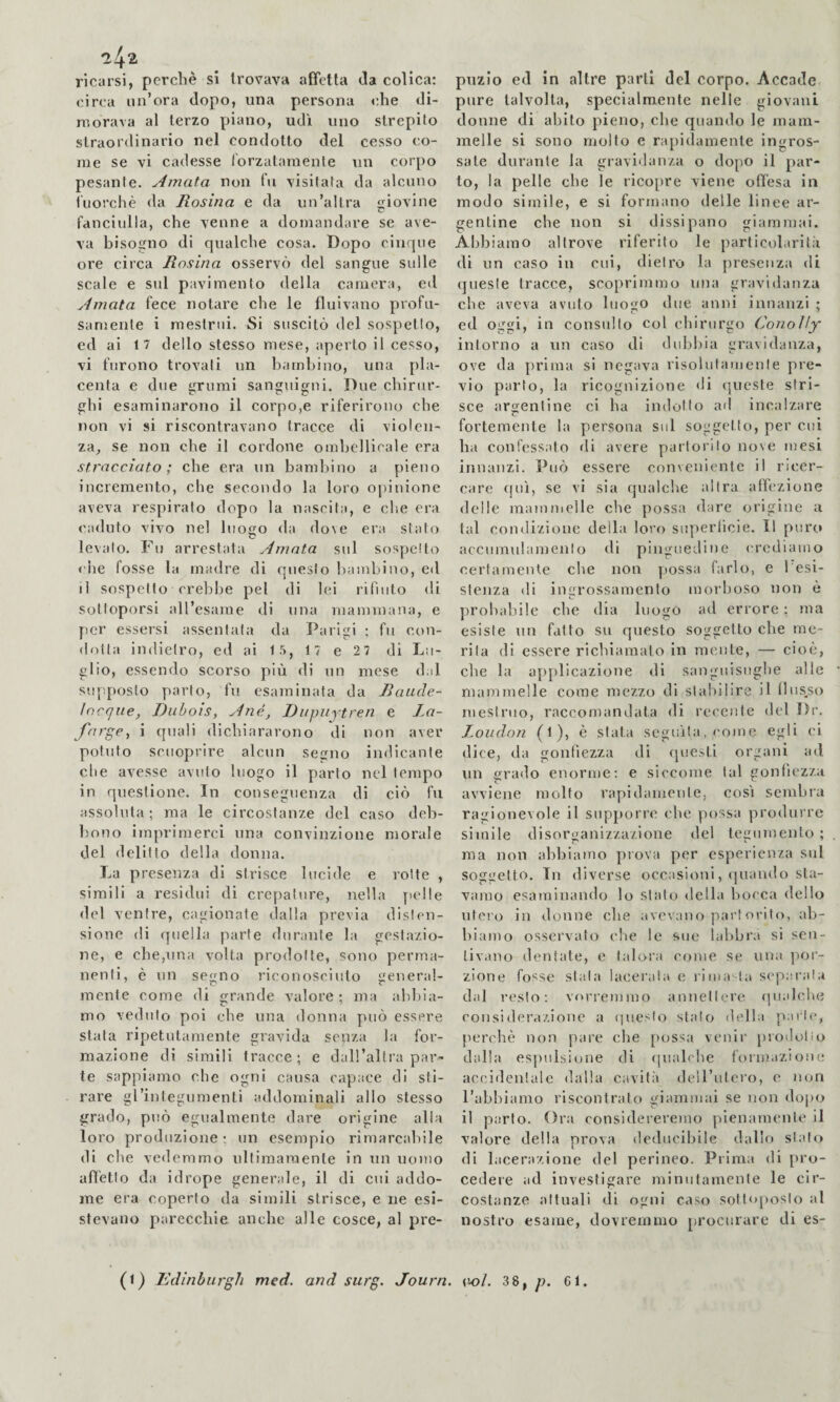 ^4^ ricarsi, perchè si trovava affetta da colica; circa un’ora dopo, una persona che di¬ morava al terzo piano, udì uno strepito straordinario nel condotto del cesso co¬ me se vi cadesse rorzataraenle un corpo pesante. Amata non fu visitata da alcuno fuorché da Rosina e da un’altra giovine fanciulla, che venne a domandare se ave¬ va bisogno di qualche cosa. Dopo cinque ore circa Rosina osservò del sangue sulle scale e sul pavimento della camera, etl Amata fece notare che le fluivano profu¬ samente i mestrui. Si suscitò del sospetto, ed ai 17 dello stesso mese, aperto il cesso, vi furono trovali un bambino, una [)la- centa e due grumi sanguigni. Due chirur¬ ghi esaminarono il corpo,e riferirono che non vi si riscontravano tracce di violen¬ za, se non che il cordone ombellirale era stracciato; che era un bambino a pieno incremento, che secondo la loro oj)inione aveva respirato dopo la nascita, e che era caduto vivo nel luogo da do\e era stato levalo. Fu arrestata Amata sul sospetto <'he fosse la madre di questo bambino, ed il sospetto crebbe pel di lei rifiuto di sottoporsi all’esame di una mammana, e per essersi assentata da Parigi ; fu con¬ dotta indietro, ed ai 15, 17 e 2 7 di Lu¬ glio, essendo scorso più di un mese dal supposto parto, fu esaminata da Raude- locque, Diihois, Ané, Dupiiytren e Jm- fnrge, i quali dichiararono di non aver potuto scuoprire alcun secano indicante die avesse avuto luogo il parto nel tempo in questione. In conseguenza di ciò fu assoluta ; ma le circostanze del caso deh- bouo imprimerci una convinzione morale del delitto della donna. La presenza di strisce lucide e rotte , simili a residui di crepature, nella ytolle del ventre, cagionate dalla previa disten¬ sione di quella parte durante la gestazio¬ ne, e che,una volta prodotte, sono perma¬ nenti, è un segno riconosciuto general¬ mente come di grande valore ; ma abbia¬ mo veduto poi che una donna può essere stata ripetutamente gravida senza la for¬ mazione di simili tracce; e dall’altra par¬ te sappiamo che ogni causa capace di sti¬ rare gl’integumenti addominali allo stesso grado, può egualmente dare origine alla loro produzione; un esempio rimarcabile di che vedemmo ultimamente in un uomo affetto da idrope generale, il di cui addo¬ me era coperto da simili strisce, e ne esi¬ stevano parecchie anche alle cosce, al pre¬ puzio ed in altre parti del corpo. Accade pure talvolta, specialmente nelle giovani donne di abito pieno, che quando le mam¬ melle si sono molto e rayiidamente ingros¬ sate durante la gravidanza o dopo il par¬ to, la pelle che le ricopre viene offesa in modo simile, e si formano delle linee ar¬ gentine che non si dissipano giammai. Abbiamo altrove riferito le particolarità di un caso in cui, dietro la presenza di (jueste tracce, scoprimmo una gravidanza che aveva avuto luogo due anni innanzi ; ed oggi, in consulto col chirurgo Conolìy intorno a un caso di dubbia gravidanza, ove da prima si negava risolutamente pre¬ vio parto, la ricognizione <li queste stri¬ sce argentine ci ha indotto ad incalzare fortemente la persona sul soggetto, per cui ha confessato di avere partorito nove mesi innanzi. Può essere conveniente il ricer¬ care (juì, se vi sia qualche altra atfezione delle mauinielle che possa dare origine a tal condizione deila loro superficie. Il puro accumulamento di pinguedine crediamo certamente che non possa farlo, e 1 esi¬ stenza di ingrossamento morboso non è probabile che dia luogo ad errore ; ma esiste un fatto su questo soggetto che me¬ rita di essere richiamato in mente, — cioè, che la applicazione di sanguisughe alle mammelle come mezzo di stabilire il llus^so mestruo, raccomandata di recente del Dr. London (l), è stata seguila, come egli ci dice, da gonfiezza di questi organi ad un grado enorme; e siccome tal gonfiezza avviene molto rapidamente, cosi sembra ragionevole il supporre che possa produrre simile disorganizzazione del tegumento ; ma non abbiamo prova per esperienza sul soggetto. In diverse occasioni, (piando sta¬ vamo esaminando lo stato della bocca dello utero in donne che avevano partoidto, ab¬ biamo osservato che le sue labbra si sen¬ tivano dentale, e talora come se una jioi’- zione fosse stala lacerala e l ima, la separata dal i-esto: vorremmo annettere (jualche considerazione a tpieslo stalo dell a paiie, perchè non pare che possa venir prodolio dalla espulsione di <piabhe formaziom; accidentale dalla cavità deU’utcro, e nem l’abbiamo riscontrato giammai se non dopo il parto. Ora considereremo pienamente il valore della prova deducibile dallo stalo di lacerazione del perineo. Prima di {iro- cedere ad investigare minutamente le cir¬ costanze attuali di ogni caso solttqioslo al nostro esame, dovremmo procurare di es-