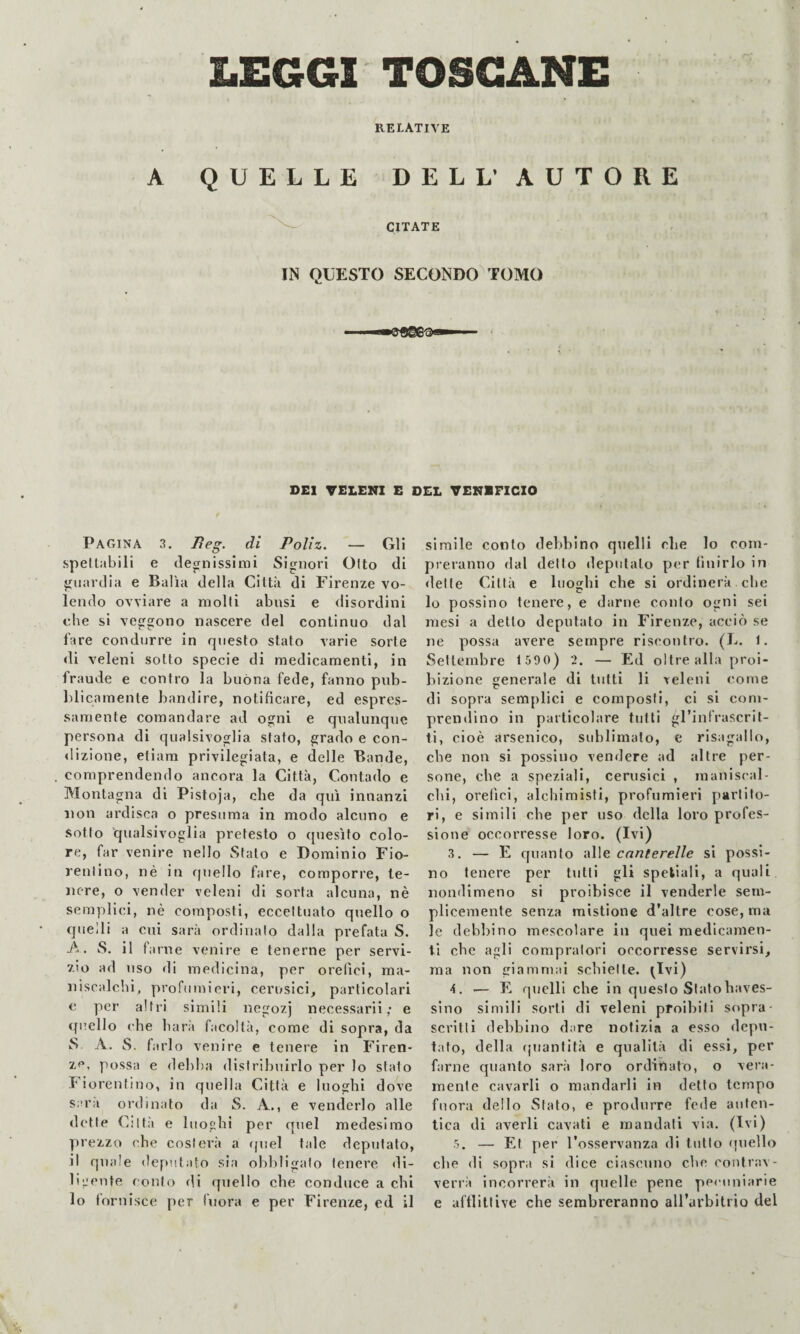 LEGGI TOSCANE RELATIVE A QUELLE DELL’ AUTORE CITATE IN QUESTO SECONDO TOMO DEI VELE17X E DEL VENEFICIO Pagina 3. di Polìz. — Gli spettabili e degnissimi Signori Otto di guardia e Balìa della Città di Firenze vo¬ lendo ovviare a molti abusi e disordini che si veggono nascere del continuo dal fare condurre in questo stato varie sorte di veleni sotto specie di medicamenti, in fraude e contro la buòna fede, fanno pub- lilicamente bandire, notificare, ed espres¬ samente comandare ad ogni e qualunque persona di qualsivoglia stato, grado e con¬ dizione, etiam privilegiata, e delle Bande, comprendendo ancora la Città, Contado e Montagna di Pistoja, che da qui innanzi non ardisca o presuma in modo alcuno e sotto qualsivoglia pretesto o quesito colo¬ re, far venire nello Stato e Dominio Fio¬ rentino, né in quello fare, comporre, te¬ nere, o vender veleni di sorta alcuna, nè semplici, nè composti, eccettuato quello o cjuelli a cui sarà ordinato dalla prefata S. -A. S, il farne venire e tenerne per servi¬ zio ad uso di medicina, per orefici, ma¬ niscalchi, profumieri, cerusici, particolari e per altri simili negozj necessarii; e quello che harà facoltà, come di sopra, da S A. S. farlo venire e tenere in Firen¬ ze, possa e debba distribuirlo per lo stato r iorentlno, in quella Città e luoghi dove Sara or’dinato da S. A., e venderlo alle dette Città e luoghi per quel medesimo prezzo che costerà a (piel tale deputato, il quale dep'itato sia obbligato tenere di¬ ligente confo di quello che conduce a chi lo fornisce per Inora e per Firenze, ed il simile conto debbino quelli che lo com¬ preranno dal detto deputato per finirlo in dette Città e luoghi che si ordinerà che lo possino tenere, e darne conto ogni sei mesi a detto deputato in Firenze, acciò se ne possa avere sempre riscontro. (E. 1. Settembre t 590) 2. — Ed oltre alla proi¬ bizione generale di tutti li veleni come di sopra semplici e composti, ci si coni- prentlino in particolare tulli gl’infrascrit¬ ti, cioè arsenico, sublimalo, e risagallo, che non si possino vendere ad altre per¬ sone, che a speziali, cerusici , maniscal¬ chi, orefici, alchimisti, profumieri partito¬ ri, e simili che per uso della loro profes¬ sione occorresse loro. (Ivi) 3. — E quanto 'a\\& canterelle si possi¬ no tenere per tutti gli spellali, a quali nondimeno si proibisce il venderle sem¬ plicemente senza mistione d’altre cose, ma le debbino mescolare in quei medicamen¬ ti che agli compratori occorresse servirsi^ ma non giammai schiette. ^^Ivi) 4. ■— E quelli che in questo Slatohaves- sino simili sorti di veleni proibiti sopra- scritti debbino dare notizia a esso depu¬ tato, della (juantità e qualità di essi, per farne quanto sarà loro ordinato, o vera¬ mente cavarli o mandarli in detto tempo fuora dello Stato, e produrre fede auten¬ tica di averli cavati e mandati via. (Ivi) 5. — Et per l’osservanza di tutto (|uello che di sopra si dice ciascuno che contrav¬ verrà incorrerà in quelle pene pecuniarie e aftlitlive che sembreranno aH’arbilrio del