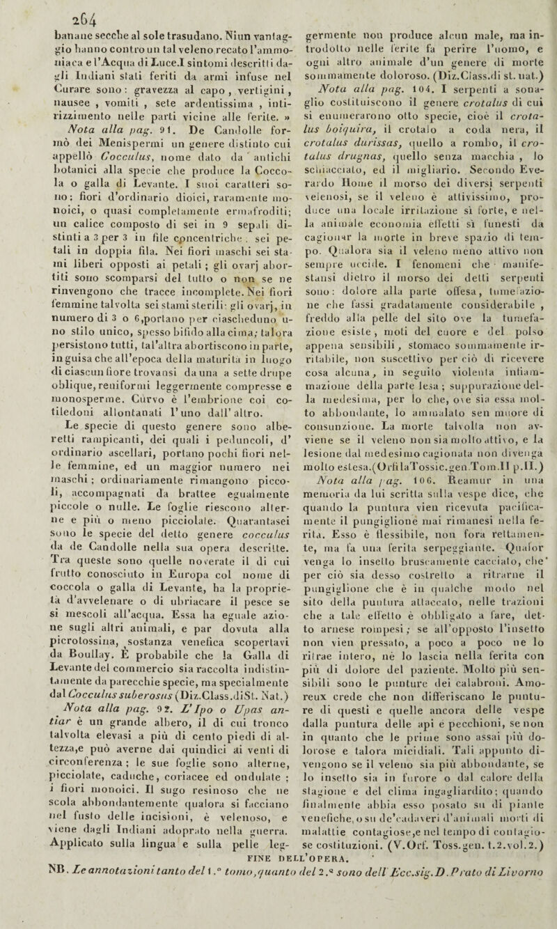 2(34 banane secche al sole trasudano. Niun vantag¬ gio hanno contro un tal veleno recato rammo- niaca e I’Acqna di Luce.I sintomi descritti da¬ gli Indiani stali feriti da armi infuse nel Curare sono : gravezza al capo , vertigini , nausee , vomiti , sete ardentissima , inti¬ rizzimento nelle parti vicine alle ferite. » Nota alla pag. 91. De Camlolle for¬ mò dei Menispermi un genere distinto cui appellò Coccalus, nome dato da ' antichi l)otanici alla specie che produce la Cocco¬ la o galla di Levante. I suoi caratteri so¬ no: fiori d’ordinario dioici, raramente mo¬ noici, o quasi completamente ermafroditi; un calice composto di sei in 9 sepali di¬ stinti a 3 per 3 in file cpncentriche ; sei pe¬ tali in doppia fila. Nei fiori maschi sei sta¬ mi liberi opposti ai petali ; gli ovarj abor¬ titi sono scomparsi del tutto o non se ne rinvengono che tracce incomplete. Nei fiori leramine talvolta sei stami sterili: gli ovarj, in numero di 3 o 6,portano per ciascheduno Li¬ no stilo unico, spesso bifido alla cima; talora persistono tutti, tal’altra abortiscono in parte, inguisa che all’epoca della maturità in luogo di ciascun fiore trovansi da una a sette drupe oblique, reniformi leggermente compresse e monosperme. Curvo è l’embrione coi co¬ tiledoni allontanati l’uno dall’altro. Le specie di questo genere sono albe- retti rampicanti, dei quali i peduncoli, d’ ordinario ascellari, portano pochi fiori nel¬ le femmine, ed un maggior numero nei maschi; ordinariamente rimangono picco¬ li, accompagnati da brattee egualmente piccole o nulle. Le foglie riescono alter¬ ne e più o meno picciolale. Quarantasei soiio le specie del detto genere coccalus da de Candolle nella sua opera descritte. Tra queste sono quelle noverate il di cui (rutto conosciuto in Europa col nome di coccola o galla di Levante, ha la proprie¬ tà d’avvelenare o di ubriacare il pesce se si mescoli all’acqua. Essa ha eguale azio¬ ne sugli altri animali, e par dovuta alla picrotossina, sostanza venefica scopertavi da Boullay. E probabile che la Galla di Levante del commercio sia raccolta indistin¬ tamente da parecchie specie, ma specialmente dal Lacc«/«vja^»erovnv(Diz.Class.diSt.. Nat.) Nota alla pag. 9?. L’Ipo o Upas an- tiar è un grande albero, il di cui tronco talvolta elevasi a più di cento piedi di al- tezza,e può averne dai quindici ai venti di circonferenza ; le sue foglie sono alterne, picciolate, caduche, coriacee ed ondulale ; i fiori monoici. Il sugo resinoso che ne scola abbondantemente qualora si facciano nel fusto delle incisioni, è velenoso, e viene dagli Indiani adoprato nella guerra. Applicato sulla lingua e sulla pelle leg¬ germente non produce alcun male, ma in¬ trodotto nelle ferite fa perire l’uomo, e ogni altro animale d’un genere di morte sommamente doloroso. (Diz.Class.di st. nat.) Nota alla pag. 104. I serpenti a sona¬ glio costituiscono il genere crotalus di cui si enumerarono otto specie, cioè il crota¬ lus boiquira, il crotalo a coda nera, il crotalus durissas, quello a rombo, il cro¬ talus drugnas, quello senza macchia , lo schiacciato, ed il migliarlo. Secondo Eve- rai'do Home il morso dei diversi serpenti velenosi, se il veleno è attivissimo, pro¬ duce una locale irritazione si forte, e nel¬ la animale economia elfetti si funesti da cagionar la morte in breve spazio di tem¬ po. Qualora sia il veleno meno attivo non sempre uccide. I fenomeni che ■ manife- stansi dietro il morso dei delti serpenti sono: dolore alla parte offesa, Inmeiàzio- ne che fassi gradatamente considerabile , freddo alla pelle del sito ove la tumefa¬ zione esiste, moti del cuore e del polso appena sensibili, stomaco sommamente ir¬ ritabile, non suscettivo per ciò di ricevere cosa alcuna, in seguilo violenta infiam¬ mazione della parie lesa; suppurazione del¬ la medesima, per lo che, ove sia essa mol¬ to abbondante, lo ammalalo sen muore di eonsunzione. La morte talvolta non av¬ viene se il veleno non sia mollo attivo, e la lesione dal rnedesimo cagionata non divenga molto estesa.(OrfilaTossic.gen.Tom. Ilp.II.) Nota alla pag. 10 6. E.eamur in una memoria da lui scritta sulla vespe dice, che quando la puntura vien ricevuta pacifica¬ mente il pungiglione mai rimanesi nella fe¬ rita. Esso è flessibile, non fora rettamen¬ te, ma fa una ferita serpeggiante. Qualor velica lo insetto bruscamente caccialo, che' per ciò sia desso costretto a ritrarne il pungiglione che è in qualche modo nel sito della puntura attaccato, nelle trazioni che a tale effetto è obbligalo a fare, det- to arnese rompesi ; se all’opposto l’insetto non vien pressalo, a poco a poco ne lo ritrae intero, nè lo lascia nella ferita con più di dolore del paziente. Molto più sen¬ sibili sono le punture dei calabroni. Amo- reux crede che non differiscano le puntu¬ re di questi e quelle ancora delle vespe dalla puntura delle api e pecchioni, se non in quanto che le prime sono assai più do¬ lorose e talora micidiali. Tali appunto di¬ vengono se il veleno sia pili abbondante, se lo insetto sia in furore o dal calore della stagione e del clima ingagliardito; quando fi n a 1 m e n I e abbia esso posato su di piante venefiche, o su de’cadaveri d’animali morti di malattie contagiose,e nel tempo di contagio¬ se costituzioni. (V.Orf. Toss.gen. t.2.vol.2,) FINE DELL OPERA. NB. Le annotazioni tanto del 1.° tomo,quanto del 2.« sono dell Ucc.sig.D .P rato di Livorno