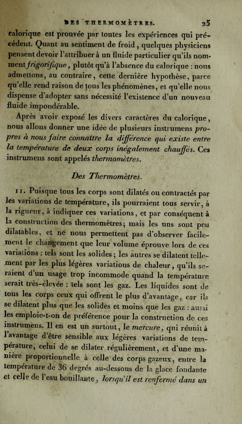 • IS THERMOMÈTRES. ü5 calorique est prouvée par toutes les expériences qui pré¬ cèdent. Quant au sentiment de froid, quelques physiciens pensent devoir l’attribuer à un fluide particulier qu’ils nom- ment frigorifique, plutôt qu’à l’absence du calorique : nous admettons, au contraire, cette dernière hypothèse, parce qu’elle rend raison de tous les phénomènes, et qu’elle nous dispense d adopter sans nécessité l’existence d’un nouveau fluide impondérable. Après avoir exposé les divers caractères du calorique, nous allons donner une idée de plusieurs instrumens pro¬ pres a nous faire connaître la différence qui existe entre la température de deux corps inégalement chauffés. Ces instrumens sont appelés thermomètres. Des Thermomètres. 11. Puisque tous les corps sont dilatés ou contractés par les variations de température, ils pourraient tous servir, à la rigueur, a indiquer ces variations, et par conséquent à la construction des thermomètres; mais les uns sont peu dilatables, et né nous permettent pas d’observer facile¬ ment le changement que leur volume éprouve lors de ces variations : tels sont les solides ; les autres se dilatent telle¬ ment par les plus légères variations de chaleur, qu’ils se¬ raient d un usage trop incommode quand la température serait très-élevée : tels sont les gaz. Les liquides sont de tous les corps ceux qui offrent le plus davantage, car ils se dilatent plus que les solides et moins que les gaz : aussi les emploie-t-on de préférence pour la construction de ces instrumens, Il en est un surtout, le mercure, qui réunit à 1 avantage d’être sensible aux légères variations de tem¬ pérature, celui de se dilater régulièrement, et d’une ma¬ nière proportionnelle à celle des corps gazeux, entre la température de 36 degrés au-dessous de la glace fondante et celle de 1 eau bouillante, lorsqu'il est renfermé dans un