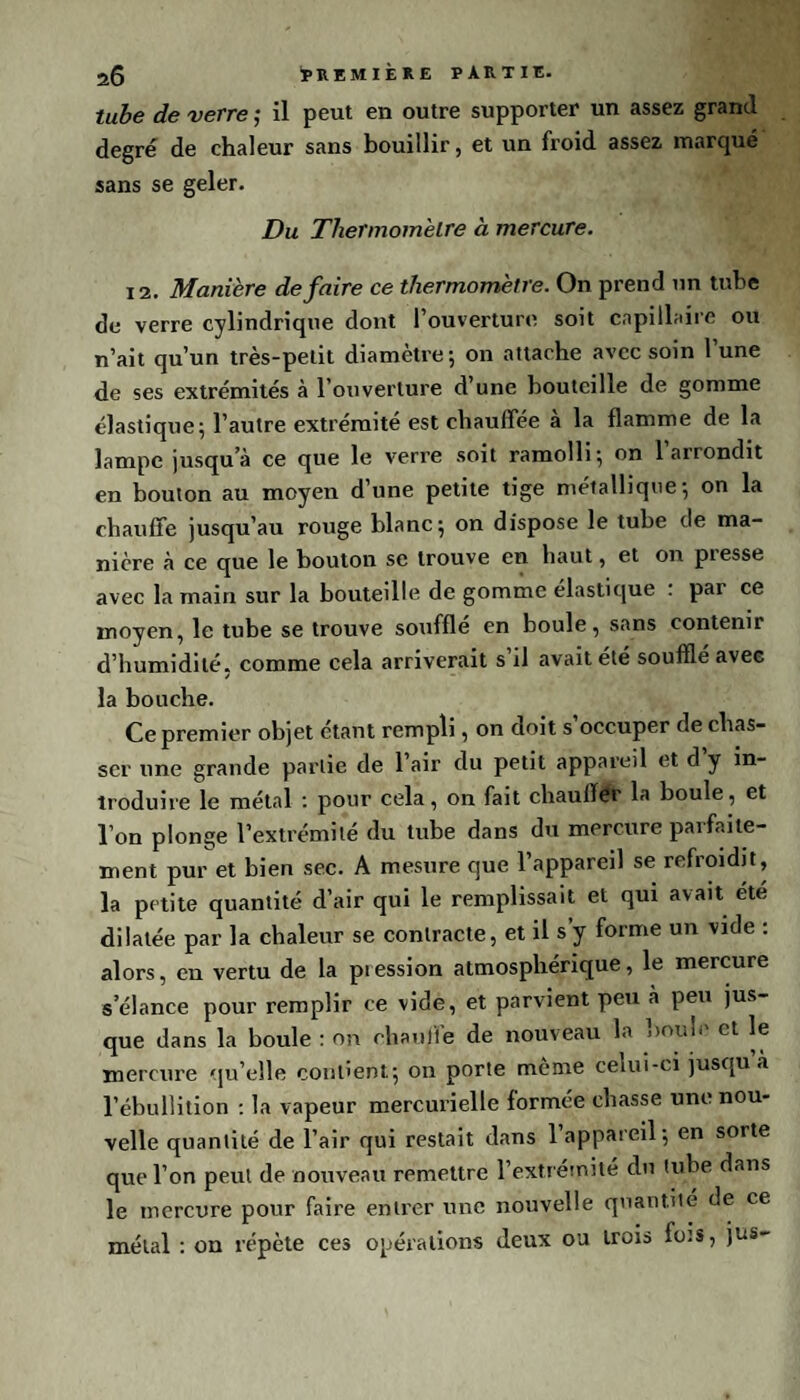 tube de verre ; il peut en outre supporter un assez grand degré de chaleur sans bouillir, et un froid assez marqué sans se geler. Du Thermomètre à mercure. 12. Manière défaire ce thermomètre. On prend un tube de verre cylindrique dont l’ouverture soit capillaire ou n’ait qu’un très-petit diamètre; on attache avec soin l’une de ses extrémités à l’ouverture d’une bouteille de gomme élastique; l’autre extrémité est chauffée à la flamme de la lampe jusqu’à ce que le verre soit ramolli; on 1 arrondit en bouton au moyen d’une petite tige métallique; on la chauffe jusqu’au rouge blanc; on dispose le tube de ma¬ nière à ce que le bouton se trouve en haut, et on presse avec la main sur la bouteille de gomme élastique . pai ce moyen, le tube se trouve soufflé en boule, sans contenir d’humidité, comme cela arriverait s’il avait été soufflé avec la bouche. Ce premier objet étant rempli, on doit s’occuper de chas¬ ser une grande partie de l’air du petit appareil et d y in¬ troduire le métal : pour cela, on fait chauffer la boule, et l’on plonge l’extrémité du tube dans du mercure parfaite¬ ment pur et bien sec. A mesure que l’appareil se refroidit, la petite quantité d’air qui le remplissait et qui avait ete dilatée par la chaleur se contracte, et il s’y forme un vide : alors, en vertu de la pression atmosphérique, le mercure s’élance pour remplir ce vide, et parvient peu à peu jus¬ que dans la boule : on chauffe de nouveau la boule et le mercure qu’elle contient; on porte môme celui-ci jusqu à l’ébullition : la vapeur mercurielle formée chasse une nou¬ velle quantité de l’air qui restait dans l’appareil; en sorte que l’on peut de nouveau remettre l’extrémité du tube dans le mercure pour faire entrer une nouvelle quantité de ce métal : on répète ces opérations deux ou trois fots, jus-