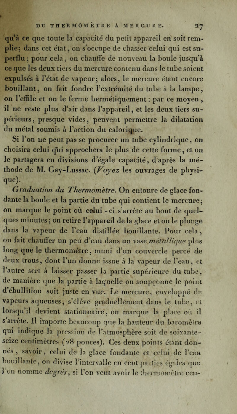 D TJ TfïERMOMÈTUE A MERCURE. qu’à ce que toute la capacité du petit appareil en soit rem¬ plie; dans cet état, on s’occupe de chasser celui qui est su¬ perflu ; pour cela, on chauffe de nouveau la boule jusqu'à ce que les deux tiers du mercure contenu dans le tube soient expulsés à l’état de vapeur; alors, le mercure étant encore bouillant, on fait fondre l'extrémité du tube à la lampe, on l’effile et on le ferme hermétiquement : par ce moyen , il ne reste plus d’air dans l’appareil, et les deux tiers su¬ périeurs, presque vides, peuvent permettre la dilatation du métal soumis à l’action du calorique. si r on ne peut pas se procurer un tube cylindrique, on choisira celui q*ui approchera le plus de cette forme, et on le partagera en divisions d’égale capacité, d'après la mé¬ thode de M. Gay-Lussac. ( Voyez les ouvrages de physi¬ que). Graduation du Thermomètre. On entoure de glace fon¬ dante la boule et la partie du tube qui contient le mercure; on marque le point où celui - ci s’arrête au bout de quel¬ ques minutes ; on retire l’appareil de la glace et on le plonge dans la vapeur de l’eau distillée bouillante. Pour cela , on fait chaufler un peu d’eau dans un vase méthllique plus long que le thermomètre, muni d’un couvercle percé de deux trous, dont l’un donne issue à la vapeur de l’eau, et l’autre sert à laisser passer la partie supérieure du tube, de manière que la partie à laquelle on soupçonne le point d’ébullition soit juste en vue. Le mercure, enveloppé de vapeurs aqueuses, s’élève graduellement dans le tube, il lorsqu’il devient stationnaire, on marque la place où il s arrête. Il importe beaucoup que la hauteur du baromètre qui indique la pression de l’atmosphère soit de soixante- seize centimètres (28 pouces). Ces deux points étant don¬ nés , savoir, celui de la glace fondante et celui de l’eau bouillante, on divise l’intervalle en cent parties égales que i on nomme degrés, si l’on veut avoir le thermomètre cen-