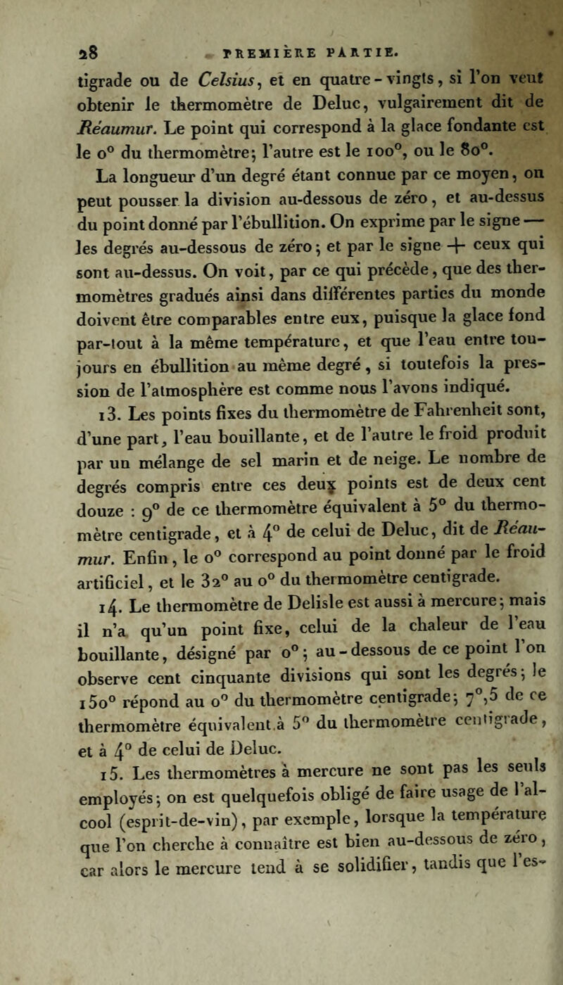 tigrade ou de Celsius, et en quatre-vingts, si l’on veut obtenir le thermomètre de Deluc, vulgairement dit de Réaumur. Le point qui correspond à la glace fondante est le o° du thermomètre; l’autre est le ioo°, ou le 8o°. La longueur d’un degré étant connue par ce moyen, on peut pousser la division au-dessous de zéro, et au-dessus du point donné par l’ébullition. On exprime par le signe les degrés au-dessous de zéro ; et par le signe -f- ceux qui sont au-dessus. On voit, par ce qui précède, que des ther¬ momètres gradués ainsi dans différentes parties du monde doivent être comparables entre eux, puisque la glace fond par-tout à la même température, et que l’eau entre tou¬ jours en ébullition au même degré, si toutefois la pres¬ sion de l’atmosphère est comme nous l’avons indiqué. i3. Les points fixes du thermomètre de Fahrenheit sont, d’une part, l’eau bouillante, et de 1 autre le froid produit par un mélange de sel marin et de neige. Le nombre de degrés compris entre ces deuç points est de deux cent douze : 90 de ce thermomètre équivalent à 5° du thermo¬ mètre centigrade, et à 4° de celui de Deluc, dit de Réau¬ mur. Enfin, le o° correspond au point donné par le froid artificiel, et le 3a° au o° du thermomètre centigrade. ï4. Le thermomètre de Delisle est aussi à mercure; mais il n’a qu’un point fixe, celui de la chaleur de 1 eau bouillante, désigné par o°; au-dessous de ce point l’on observe cent cinquante divisions qui sont les degrés ; le i5o° répond au o° du thermomètre centigrade; y°,5 de ce thermomètre équivalent.à 5° du thermomètre centigiade, et à 4° de celui de Deluc. i5. Les thermomètres à mercure ne sont pas les seuls employés; on est quelquefois obligé de faire usage de 1 al¬ cool (esprit-de-vin), par exemple, lorsque la température que l’on cherche à connaître est bien au-dessous de zéio, car alors le mercure tend à se solidifier, tandis que 1 es-